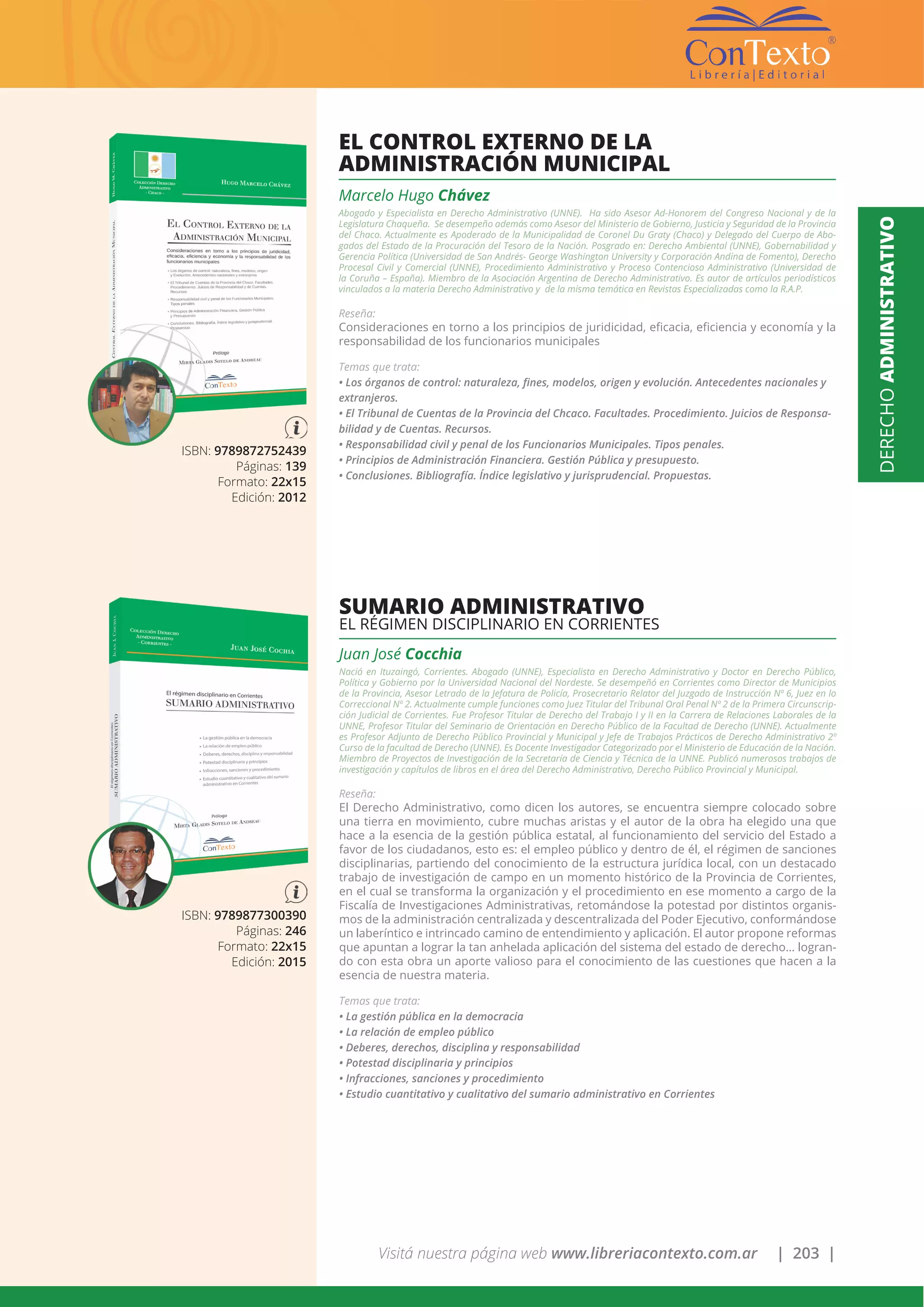 Visitá nuestra página web www.libreriacontexto.com.ar | 203 |
DERECHOADMINISTRATIVO
ISBN: 9789872752439
Páginas: 139
Formato: 22x15
Edición: 2012
EL CONTROL EXTERNO DE LA
ADMINISTRACIÓN MUNICIPAL
ISBN: 9789877300390
Páginas: 246
Formato: 22x15
Edición: 2015
Marcelo Hugo Chávez
Abogado y Especialista en Derecho Administrativo (UNNE). Ha sido Asesor Ad-Honorem del Congreso Nacional y de la
Legislatura Chaqueña. Se desempeño además como Asesor del Ministerio de Gobierno, Justicia y Seguridad de la Provincia
del Chaco. Actualmente es Apoderado de la Municipalidad de Coronel Du Graty (Chaco) y Delegado del Cuerpo de Abo-
gados del Estado de la Procuración del Tesoro de la Nación. Posgrado en: Derecho Ambiental (UNNE), Gobernabilidad y
Gerencia Política (Universidad de San Andrés- George Washington University y Corporación Andina de Fomento), Derecho
Procesal Civil y Comercial (UNNE), Procedimiento Administrativo y Proceso Contencioso Administrativo (Universidad de
la Coruña – España). Miembro de la Asociación Argentina de Derecho Administrativo. Es autor de artículos periodísticos
vinculados a la materia Derecho Administrativo y de la misma temática en Revistas Especializadas como la R.A.P.
Reseña:
Consideraciones en torno a los principios de juridicidad, eficacia, eficiencia y economía y la
responsabilidad de los funcionarios municipales
Temas que trata:
• Los órganos de control: naturaleza, fines, modelos, origen y evolución. Antecedentes nacionales y
extranjeros.
• El Tribunal de Cuentas de la Provincia del Chcaco. Facultades. Procedimiento. Juicios de Responsa-
bilidad y de Cuentas. Recursos.
• Responsabilidad civil y penal de los Funcionarios Municipales. Tipos penales.
• Principios de Administración Financiera. Gestión Pública y presupuesto.
• Conclusiones. Bibliografía. Índice legislativo y jurisprudencial. Propuestas.
SUMARIO ADMINISTRATIVO
EL RÉGIMEN DISCIPLINARIO EN CORRIENTES
Juan José Cocchia
Nació en Ituzaingó, Corrientes. Abogado (UNNE), Especialista en Derecho Administrativo y Doctor en Derecho Público,
Política y Gobierno por la Universidad Nacional del Nordeste. Se desempeñó en Corrientes como Director de Municipios
de la Provincia, Asesor Letrado de la Jefatura de Policía, Prosecretario Relator del Juzgado de Instrucción Nº 6, Juez en lo
Correccional Nº 2. Actualmente cumple funciones como Juez Titular del Tribunal Oral Penal Nº 2 de la Primera Circunscrip-
ción Judicial de Corrientes. Fue Profesor Titular de Derecho del Trabajo I y II en la Carrera de Relaciones Laborales de la
UNNE, Profesor Titular del Seminario de Orientación en Derecho Público de la Facultad de Derecho (UNNE). Actualmente
es Profesor Adjunto de Derecho Público Provincial y Municipal y Jefe de Trabajos Prácticos de Derecho Administrativo 2º
Curso de la facultad de Derecho (UNNE). Es Docente Investigador Categorizado por el Ministerio de Educación de la Nación.
Miembro de Proyectos de Investigación de la Secretaría de Ciencia y Técnica de la UNNE. Publicó numerosos trabajos de
investigación y capítulos de libros en el área del Derecho Administrativo, Derecho Público Provincial y Municipal.
Reseña:
El Derecho Administrativo, como dicen los autores, se encuentra siempre colocado sobre
una tierra en movimiento, cubre muchas aristas y el autor de la obra ha elegido una que
hace a la esencia de la gestión pública estatal, al funcionamiento del servicio del Estado a
favor de los ciudadanos, esto es: el empleo público y dentro de él, el régimen de sanciones
disciplinarias, partiendo del conocimiento de la estructura jurídica local, con un destacado
trabajo de investigación de campo en un momento histórico de la Provincia de Corrientes,
en el cual se transforma la organización y el procedimiento en ese momento a cargo de la
Fiscalía de Investigaciones Administrativas, retomándose la potestad por distintos organis-
mos de la administración centralizada y descentralizada del Poder Ejecutivo, conformándose
un laberíntico e intrincado camino de entendimiento y aplicación. El autor propone reformas
que apuntan a lograr la tan anhelada aplicación del sistema del estado de derecho… logran-
do con esta obra un aporte valioso para el conocimiento de las cuestiones que hacen a la
esencia de nuestra materia.
Temas que trata:
• La gestión pública en la democracia
• La relación de empleo público
• Deberes, derechos, disciplina y responsabilidad
• Potestad disciplinaria y principios
• Infracciones, sanciones y procedimiento
• Estudio cuantitativo y cualitativo del sumario administrativo en Corrientes
 