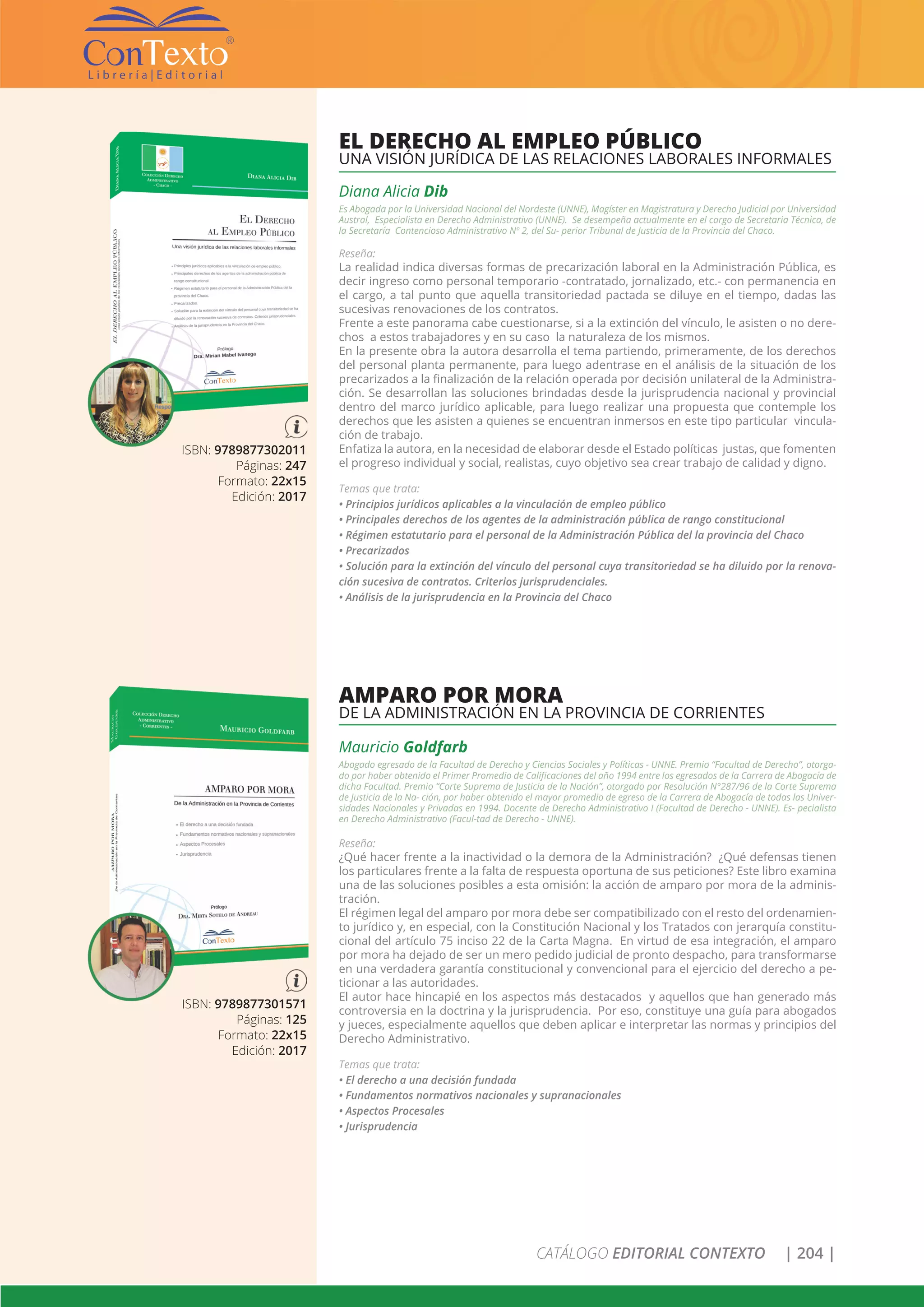 CATÁLOGO EDITORIAL CONTEXTO | 204 |
ISBN: 9789877302011
Páginas: 247
Formato: 22x15
Edición: 2017
EL DERECHO AL EMPLEO PÚBLICO
UNA VISIÓN JURÍDICA DE LAS RELACIONES LABORALES INFORMALES
ISBN: 9789877301571
Páginas: 125
Formato: 22x15
Edición: 2017
Mauricio Goldfarb
Abogado egresado de la Facultad de Derecho y Ciencias Sociales y Políticas - UNNE. Premio “Facultad de Derecho”, otorga-
do por haber obtenido el Primer Promedio de Calificaciones del año 1994 entre los egresados de la Carrera de Abogacía de
dicha Facultad. Premio “Corte Suprema de Justicia de la Nación”, otorgado por Resolución N°287/96 de la Corte Suprema
de Justicia de la Na- ción, por haber obtenido el mayor promedio de egreso de la Carrera de Abogacía de todas las Univer-
sidades Nacionales y Privadas en 1994. Docente de Derecho Administrativo I (Facultad de Derecho - UNNE). Es- pecialista
en Derecho Administrativo (Facul-tad de Derecho - UNNE).
Reseña:
¿Qué hacer frente a la inactividad o la demora de la Administración? ¿Qué defensas tienen
los particulares frente a la falta de respuesta oportuna de sus peticiones? Este libro examina
una de las soluciones posibles a esta omisión: la acción de amparo por mora de la adminis-
tración.
El régimen legal del amparo por mora debe ser compatibilizado con el resto del ordenamien-
to jurídico y, en especial, con la Constitución Nacional y los Tratados con jerarquía constitu-
cional del artículo 75 inciso 22 de la Carta Magna. En virtud de esa integración, el amparo
por mora ha dejado de ser un mero pedido judicial de pronto despacho, para transformarse
en una verdadera garantía constitucional y convencional para el ejercicio del derecho a pe-
ticionar a las autoridades.
El autor hace hincapié en los aspectos más destacados y aquellos que han generado más
controversia en la doctrina y la jurisprudencia. Por eso, constituye una guía para abogados
y jueces, especialmente aquellos que deben aplicar e interpretar las normas y principios del
Derecho Administrativo.
Temas que trata:
• El derecho a una decisión fundada
• Fundamentos normativos nacionales y supranacionales
• Aspectos Procesales
• Jurisprudencia
AMPARO POR MORA
DE LA ADMINISTRACIÓN EN LA PROVINCIA DE CORRIENTES
Diana Alicia Dib
Es Abogada por la Universidad Nacional del Nordeste (UNNE), Magíster en Magistratura y Derecho Judicial por Universidad
Austral, Especialista en Derecho Administrativo (UNNE). Se desempeña actualmente en el cargo de Secretaria Técnica, de
la Secretaría Contencioso Administrativo Nº 2, del Su- perior Tribunal de Justicia de la Provincia del Chaco.
Reseña:
La realidad indica diversas formas de precarización laboral en la Administración Pública, es
decir ingreso como personal temporario -contratado, jornalizado, etc.- con permanencia en
el cargo, a tal punto que aquella transitoriedad pactada se diluye en el tiempo, dadas las
sucesivas renovaciones de los contratos.
Frente a este panorama cabe cuestionarse, si a la extinción del vínculo, le asisten o no dere-
chos a estos trabajadores y en su caso la naturaleza de los mismos.
En la presente obra la autora desarrolla el tema partiendo, primeramente, de los derechos
del personal planta permanente, para luego adentrase en el análisis de la situación de los
precarizados a la finalización de la relación operada por decisión unilateral de la Administra-
ción. Se desarrollan las soluciones brindadas desde la jurisprudencia nacional y provincial
dentro del marco jurídico aplicable, para luego realizar una propuesta que contemple los
derechos que les asisten a quienes se encuentran inmersos en este tipo particular vincula-
ción de trabajo.
Enfatiza la autora, en la necesidad de elaborar desde el Estado políticas justas, que fomenten
el progreso individual y social, realistas, cuyo objetivo sea crear trabajo de calidad y digno.
Temas que trata:
• Principios jurídicos aplicables a la vinculación de empleo público
• Principales derechos de los agentes de la administración pública de rango constitucional
• Régimen estatutario para el personal de la Administración Pública del la provincia del Chaco
• Precarizados
• Solución para la extinción del vínculo del personal cuya transitoriedad se ha diluido por la renova-
ción sucesiva de contratos. Criterios jurisprudenciales.
• Análisis de la jurisprudencia en la Provincia del Chaco
 