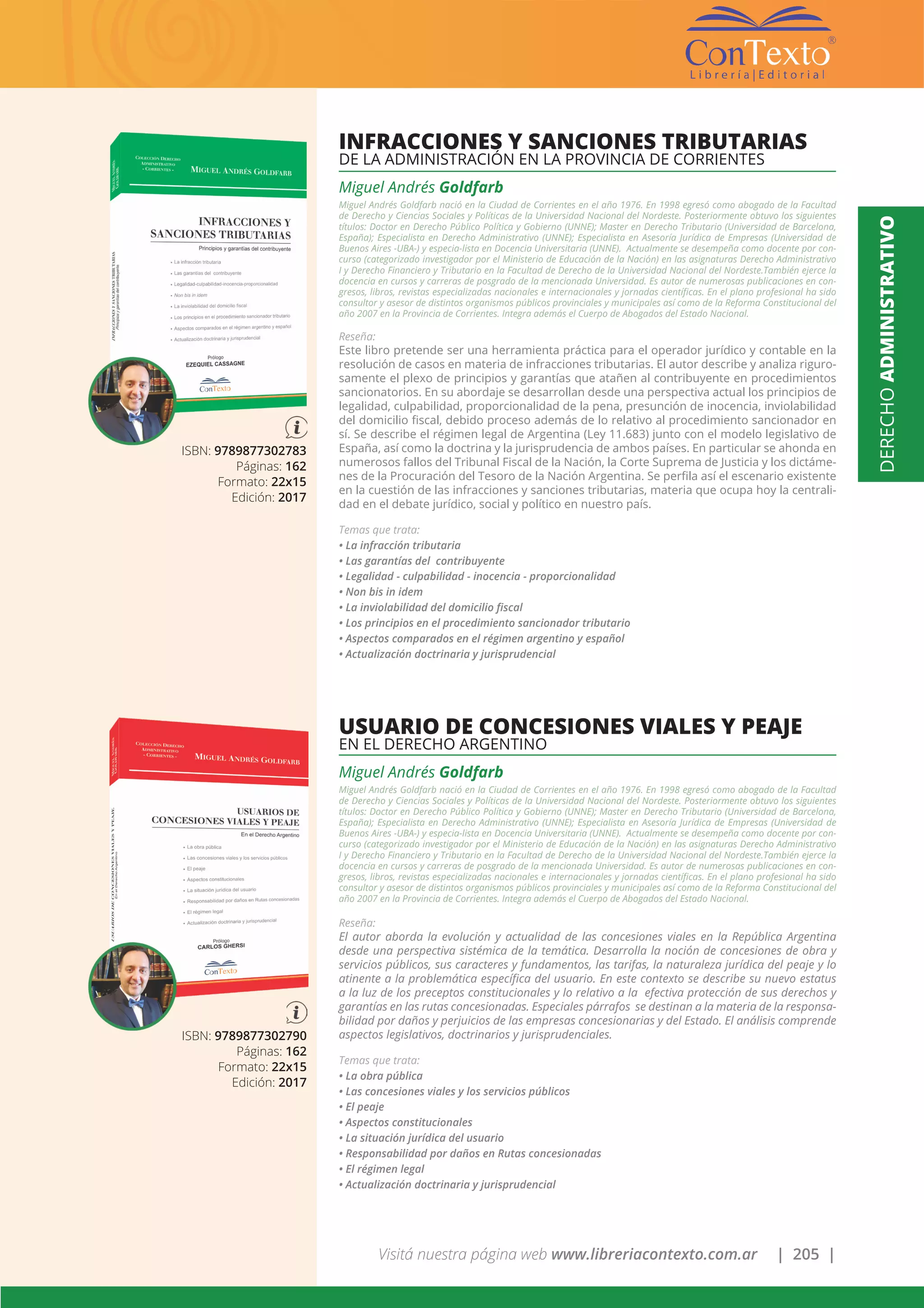 Visitá nuestra página web www.libreriacontexto.com.ar | 205 |
ISBN: 9789877302783
Páginas: 162
Formato: 22x15
Edición: 2017
INFRACCIONES Y SANCIONES TRIBUTARIAS
DE LA ADMINISTRACIÓN EN LA PROVINCIA DE CORRIENTES
Miguel Andrés Goldfarb
Miguel Andrés Goldfarb nació en la Ciudad de Corrientes en el año 1976. En 1998 egresó como abogado de la Facultad
de Derecho y Ciencias Sociales y Políticas de la Universidad Nacional del Nordeste. Posteriormente obtuvo los siguientes
títulos: Doctor en Derecho Público Política y Gobierno (UNNE); Master en Derecho Tributario (Universidad de Barcelona,
España); Especialista en Derecho Administrativo (UNNE); Especialista en Asesoría Jurídica de Empresas (Universidad de
Buenos Aires -UBA-) y especia-lista en Docencia Universitaria (UNNE). Actualmente se desempeña como docente por con-
curso (categorizado investigador por el Ministerio de Educación de la Nación) en las asignaturas Derecho Administrativo
I y Derecho Financiero y Tributario en la Facultad de Derecho de la Universidad Nacional del Nordeste.También ejerce la
docencia en cursos y carreras de posgrado de la mencionada Universidad. Es autor de numerosas publicaciones en con-
gresos, libros, revistas especializadas nacionales e internacionales y jornadas científicas. En el plano profesional ha sido
consultor y asesor de distintos organismos públicos provinciales y municipales así como de la Reforma Constitucional del
año 2007 en la Provincia de Corrientes. Integra además el Cuerpo de Abogados del Estado Nacional.
Reseña:
Este libro pretende ser una herramienta práctica para el operador jurídico y contable en la
resolución de casos en materia de infracciones tributarias. El autor describe y analiza riguro-
samente el plexo de principios y garantías que atañen al contribuyente en procedimientos
sancionatorios. En su abordaje se desarrollan desde una perspectiva actual los principios de
legalidad, culpabilidad, proporcionalidad de la pena, presunción de inocencia, inviolabilidad
del domicilio fiscal, debido proceso además de lo relativo al procedimiento sancionador en
sí. Se describe el régimen legal de Argentina (Ley 11.683) junto con el modelo legislativo de
España, así como la doctrina y la jurisprudencia de ambos países. En particular se ahonda en
numerosos fallos del Tribunal Fiscal de la Nación, la Corte Suprema de Justicia y los dictáme-
nes de la Procuración del Tesoro de la Nación Argentina. Se perfila así el escenario existente
en la cuestión de las infracciones y sanciones tributarias, materia que ocupa hoy la centrali-
dad en el debate jurídico, social y político en nuestro país.
Temas que trata:
• La infracción tributaria
• Las garantías del contribuyente
• Legalidad - culpabilidad - inocencia - proporcionalidad
• Non bis in idem
• La inviolabilidad del domicilio fiscal
• Los principios en el procedimiento sancionador tributario
• Aspectos comparados en el régimen argentino y español
• Actualización doctrinaria y jurisprudencial
ISBN: 9789877302790
Páginas: 162
Formato: 22x15
Edición: 2017
USUARIO DE CONCESIONES VIALES Y PEAJE
EN EL DERECHO ARGENTINO
Miguel Andrés Goldfarb
Miguel Andrés Goldfarb nació en la Ciudad de Corrientes en el año 1976. En 1998 egresó como abogado de la Facultad
de Derecho y Ciencias Sociales y Políticas de la Universidad Nacional del Nordeste. Posteriormente obtuvo los siguientes
títulos: Doctor en Derecho Público Política y Gobierno (UNNE); Master en Derecho Tributario (Universidad de Barcelona,
España); Especialista en Derecho Administrativo (UNNE); Especialista en Asesoría Jurídica de Empresas (Universidad de
Buenos Aires -UBA-) y especia-lista en Docencia Universitaria (UNNE). Actualmente se desempeña como docente por con-
curso (categorizado investigador por el Ministerio de Educación de la Nación) en las asignaturas Derecho Administrativo
I y Derecho Financiero y Tributario en la Facultad de Derecho de la Universidad Nacional del Nordeste.También ejerce la
docencia en cursos y carreras de posgrado de la mencionada Universidad. Es autor de numerosas publicaciones en con-
gresos, libros, revistas especializadas nacionales e internacionales y jornadas científicas. En el plano profesional ha sido
consultor y asesor de distintos organismos públicos provinciales y municipales así como de la Reforma Constitucional del
año 2007 en la Provincia de Corrientes. Integra además el Cuerpo de Abogados del Estado Nacional.
Reseña:
El autor aborda la evolución y actualidad de las concesiones viales en la República Argentina
desde una perspectiva sistémica de la temática. Desarrolla la noción de concesiones de obra y
servicios públicos, sus caracteres y fundamentos, las tarifas, la naturaleza jurídica del peaje y lo
atinente a la problemática específica del usuario. En este contexto se describe su nuevo estatus
a la luz de los preceptos constitucionales y lo relativo a la efectiva protección de sus derechos y
garantías en las rutas concesionadas. Especiales párrafos se destinan a la materia de la responsa-
bilidad por daños y perjuicios de las empresas concesionarias y del Estado. El análisis comprende
aspectos legislativos, doctrinarios y jurisprudenciales.
Temas que trata:
• La obra pública
• Las concesiones viales y los servicios públicos
• El peaje
• Aspectos constitucionales
• La situación jurídica del usuario
• Responsabilidad por daños en Rutas concesionadas
• El régimen legal
• Actualización doctrinaria y jurisprudencial
DERECHOADMINISTRATIVO
 