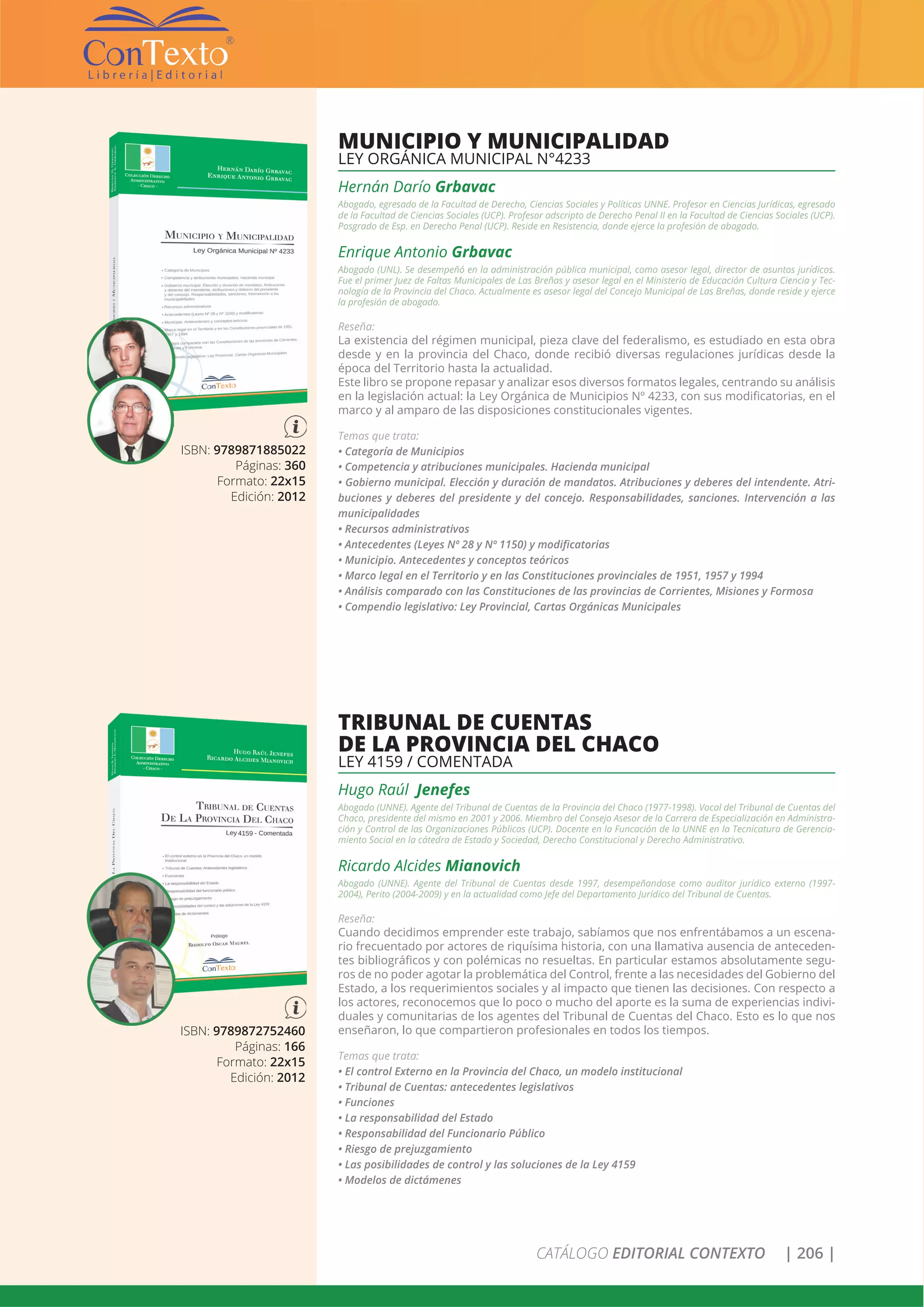 CATÁLOGO EDITORIAL CONTEXTO | 206 |
ISBN: 9789871885022
Páginas: 360
Formato: 22x15
Edición: 2012
MUNICIPIO Y MUNICIPALIDAD
LEY ORGÁNICA MUNICIPAL N°4233
Hernán Darío Grbavac
Abogado, egresado de la Facultad de Derecho, Ciencias Sociales y Políticas UNNE. Profesor en Ciencias Jurídicas, egresado
de la Facultad de Ciencias Sociales (UCP). Profesor adscripto de Derecho Penal II en la Facultad de Ciencias Sociales (UCP).
Posgrado de Esp. en Derecho Penal (UCP). Reside en Resistencia, donde ejerce la profesión de abogado.
Enrique Antonio Grbavac
Abogado (UNL). Se desempeñó en la administración pública municipal, como asesor legal, director de asuntos jurídicos.
Fue el primer Juez de Faltas Municipales de Las Breñas y asesor legal en el Ministerio de Educación Cultura Ciencia y Tec-
nología de la Provincia del Chaco. Actualmente es asesor legal del Concejo Municipal de Las Breñas, donde reside y ejerce
la profesión de abogado.
Reseña:
La existencia del régimen municipal, pieza clave del federalismo, es estudiado en esta obra
desde y en la provincia del Chaco, donde recibió diversas regulaciones jurídicas desde la
época del Territorio hasta la actualidad.
Este libro se propone repasar y analizar esos diversos formatos legales, centrando su análisis
en la legislación actual: la Ley Orgánica de Municipios Nº 4233, con sus modificatorias, en el
marco y al amparo de las disposiciones constitucionales vigentes.
Temas que trata:
• Categoría de Municipios
• Competencia y atribuciones municipales. Hacienda municipal
• Gobierno municipal. Elección y duración de mandatos. Atribuciones y deberes del intendente. Atri-
buciones y deberes del presidente y del concejo. Responsabilidades, sanciones. Intervención a las
municipalidades
• Recursos administrativos
• Antecedentes (Leyes Nº 28 y Nº 1150) y modificatorias
• Municipio. Antecedentes y conceptos teóricos
• Marco legal en el Territorio y en las Constituciones provinciales de 1951, 1957 y 1994
• Análisis comparado con las Constituciones de las provincias de Corrientes, Misiones y Formosa
• Compendio legislativo: Ley Provincial, Cartas Orgánicas Municipales
ISBN: 9789872752460
Páginas: 166
Formato: 22x15
Edición: 2012
TRIBUNAL DE CUENTAS
DE LA PROVINCIA DEL CHACO
LEY 4159 / COMENTADA
Hugo Raúl Jenefes
Abogado (UNNE). Agente del Tribunal de Cuentas de la Provincia del Chaco (1977-1998). Vocal del Tribunal de Cuentas del
Chaco, presidente del mismo en 2001 y 2006. Miembro del Consejo Asesor de la Carrera de Especialización en Administra-
ción y Control de las Organizaciones Públicas (UCP). Docente en la Funcación de la UNNE en la Tecnicatura de Gerencia-
miento Social en la cátedra de Estado y Sociedad, Derecho Constitucional y Derecho Administrativo.
Ricardo Alcides Mianovich
Abogado (UNNE). Agente del Tribunal de Cuentas desde 1997, desempeñandose como auditor jurídico externo (1997-
2004), Perito (2004-2009) y en la actualidad como Jefe del Departamento Jurídico del Tribunal de Cuentas.
Reseña:
Cuando decidimos emprender este trabajo, sabíamos que nos enfrentábamos a un escena-
rio frecuentado por actores de riquísima historia, con una llamativa ausencia de anteceden-
tes bibliográficos y con polémicas no resueltas. En particular estamos absolutamente segu-
ros de no poder agotar la problemática del Control, frente a las necesidades del Gobierno del
Estado, a los requerimientos sociales y al impacto que tienen las decisiones. Con respecto a
los actores, reconocemos que lo poco o mucho del aporte es la suma de experiencias indivi-
duales y comunitarias de los agentes del Tribunal de Cuentas del Chaco. Esto es lo que nos
enseñaron, lo que compartieron profesionales en todos los tiempos.
Temas que trata:
• El control Externo en la Provincia del Chaco, un modelo institucional
• Tribunal de Cuentas: antecedentes legislativos
• Funciones
• La responsabilidad del Estado
• Responsabilidad del Funcionario Público
• Riesgo de prejuzgamiento
• Las posibilidades de control y las soluciones de la Ley 4159
• Modelos de dictámenes
 