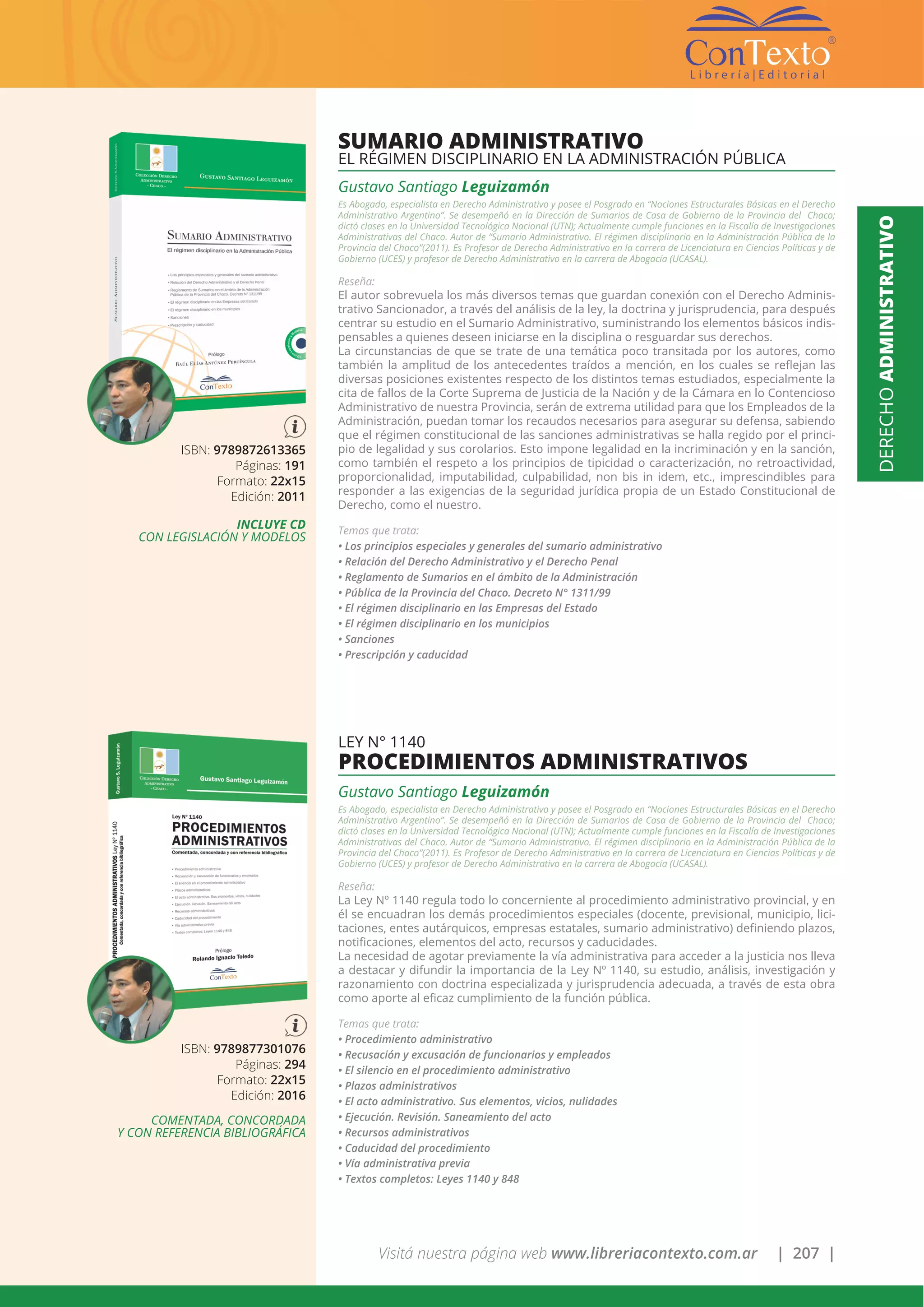 Visitá nuestra página web www.libreriacontexto.com.ar | 207 |
ISBN: 9789872613365
Páginas: 191
Formato: 22x15
Edición: 2011
INCLUYE CD
CON LEGISLACIÓN Y MODELOS
SUMARIO ADMINISTRATIVO
EL RÉGIMEN DISCIPLINARIO EN LA ADMINISTRACIÓN PÚBLICA
Gustavo Santiago Leguizamón
Es Abogado, especialista en Derecho Administrativo y posee el Posgrado en “Nociones Estructurales Básicas en el Derecho
Administrativo Argentino”. Se desempeñó en la Dirección de Sumarios de Casa de Gobierno de la Provincia del Chaco;
dictó clases en la Universidad Tecnológica Nacional (UTN); Actualmente cumple funciones en la Fiscalía de Investigaciones
Administrativas del Chaco. Autor de “Sumario Administrativo. El régimen disciplinario en la Administración Pública de la
Provincia del Chaco”(2011). Es Profesor de Derecho Administrativo en la carrera de Licenciatura en Ciencias Políticas y de
Gobierno (UCES) y profesor de Derecho Administrativo en la carrera de Abogacía (UCASAL).
Reseña:
El autor sobrevuela los más diversos temas que guardan conexión con el Derecho Adminis-
trativo Sancionador, a través del análisis de la ley, la doctrina y jurisprudencia, para después
centrar su estudio en el Sumario Administrativo, suministrando los elementos básicos indis-
pensables a quienes deseen iniciarse en la disciplina o resguardar sus derechos.
La circunstancias de que se trate de una temática poco transitada por los autores, como
también la amplitud de los antecedentes traídos a mención, en los cuales se reflejan las
diversas posiciones existentes respecto de los distintos temas estudiados, especialmente la
cita de fallos de la Corte Suprema de Justicia de la Nación y de la Cámara en lo Contencioso
Administrativo de nuestra Provincia, serán de extrema utilidad para que los Empleados de la
Administración, puedan tomar los recaudos necesarios para asegurar su defensa, sabiendo
que el régimen constitucional de las sanciones administrativas se halla regido por el princi-
pio de legalidad y sus corolarios. Esto impone legalidad en la incriminación y en la sanción,
como también el respeto a los principios de tipicidad o caracterización, no retroactividad,
proporcionalidad, imputabilidad, culpabilidad, non bis in idem, etc., imprescindibles para
responder a las exigencias de la seguridad jurídica propia de un Estado Constitucional de
Derecho, como el nuestro.
Temas que trata:
• Los principios especiales y generales del sumario administrativo
• Relación del Derecho Administrativo y el Derecho Penal
• Reglamento de Sumarios en el ámbito de la Administración
• Pública de la Provincia del Chaco. Decreto N° 1311/99
• El régimen disciplinario en las Empresas del Estado
• El régimen disciplinario en los municipios
• Sanciones
• Prescripción y caducidad
ISBN: 9789877301076
Páginas: 294
Formato: 22x15
Edición: 2016
COMENTADA, CONCORDADA
Y CON REFERENCIA BIBLIOGRÁFICA
LEY N° 1140
PROCEDIMIENTOS ADMINISTRATIVOS
Gustavo Santiago Leguizamón
Es Abogado, especialista en Derecho Administrativo y posee el Posgrado en “Nociones Estructurales Básicas en el Derecho
Administrativo Argentino”. Se desempeñó en la Dirección de Sumarios de Casa de Gobierno de la Provincia del Chaco;
dictó clases en la Universidad Tecnológica Nacional (UTN); Actualmente cumple funciones en la Fiscalía de Investigaciones
Administrativas del Chaco. Autor de “Sumario Administrativo. El régimen disciplinario en la Administración Pública de la
Provincia del Chaco”(2011). Es Profesor de Derecho Administrativo en la carrera de Licenciatura en Ciencias Políticas y de
Gobierno (UCES) y profesor de Derecho Administrativo en la carrera de Abogacía (UCASAL).
Reseña:
La Ley Nº 1140 regula todo lo concerniente al procedimiento administrativo provincial, y en
él se encuadran los demás procedimientos especiales (docente, previsional, municipio, lici-
taciones, entes autárquicos, empresas estatales, sumario administrativo) definiendo plazos,
notificaciones, elementos del acto, recursos y caducidades.
La necesidad de agotar previamente la vía administrativa para acceder a la justicia nos lleva
a destacar y difundir la importancia de la Ley Nº 1140, su estudio, análisis, investigación y
razonamiento con doctrina especializada y jurisprudencia adecuada, a través de esta obra
como aporte al eficaz cumplimiento de la función pública.
Temas que trata:
• Procedimiento administrativo
• Recusación y excusación de funcionarios y empleados
• El silencio en el procedimiento administrativo
• Plazos administrativos
• El acto administrativo. Sus elementos, vicios, nulidades
• Ejecución. Revisión. Saneamiento del acto
• Recursos administrativos
• Caducidad del procedimiento
• Vía administrativa previa
• Textos completos: Leyes 1140 y 848
DERECHOADMINISTRATIVO
 