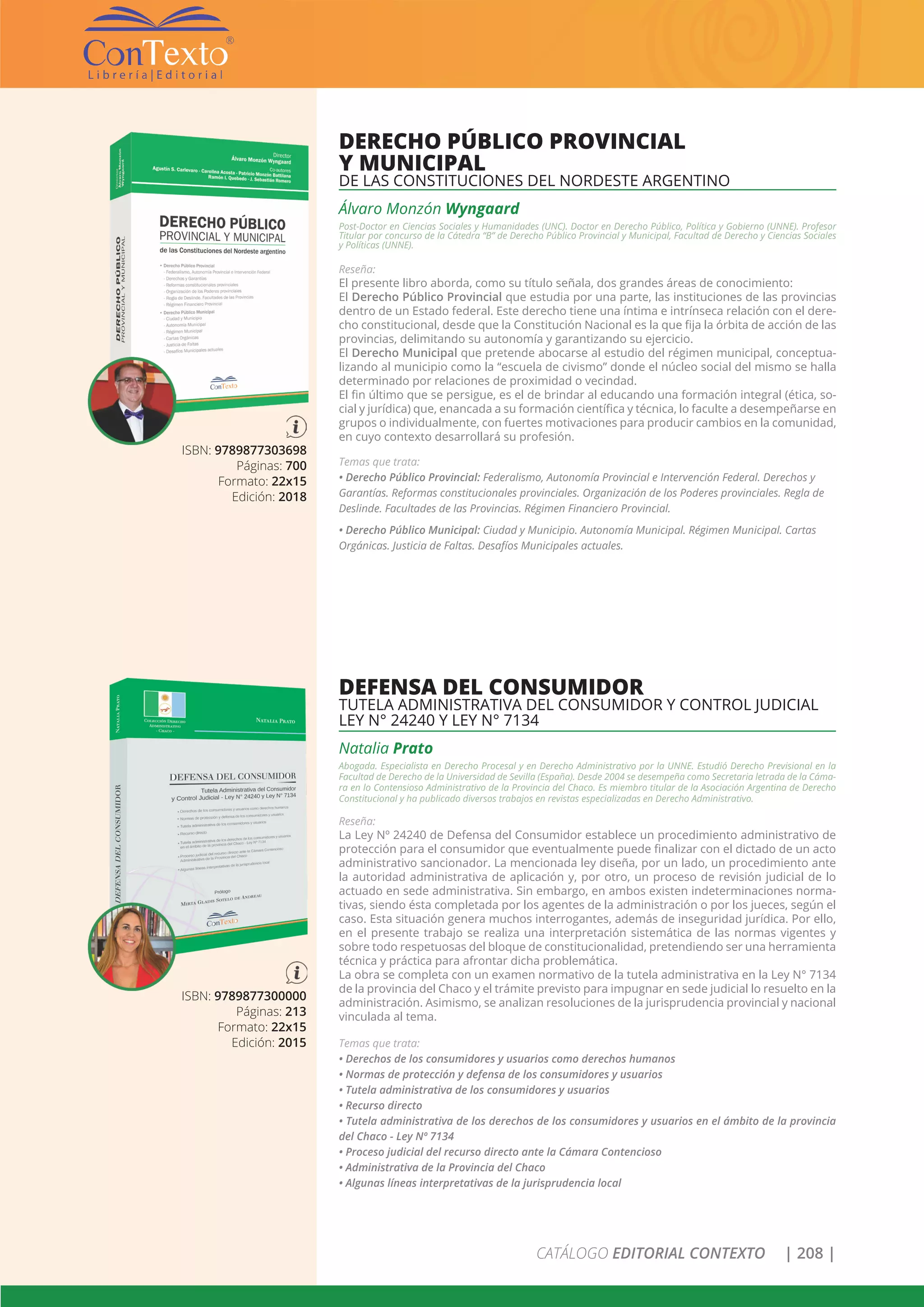 CATÁLOGO EDITORIAL CONTEXTO | 208 |
ISBN: 9789877300000
Páginas: 213
Formato: 22x15
Edición: 2015
DEFENSA DEL CONSUMIDOR
TUTELA ADMINISTRATIVA DEL CONSUMIDOR Y CONTROL JUDICIAL
LEY N° 24240 Y LEY N° 7134
Natalia Prato
Abogada. Especialista en Derecho Procesal y en Derecho Administrativo por la UNNE. Estudió Derecho Previsional en la
Facultad de Derecho de la Universidad de Sevilla (España). Desde 2004 se desempeña como Secretaria letrada de la Cáma-
ra en lo Contensioso Administrativo de la Provincia del Chaco. Es miembro titular de la Asociación Argentina de Derecho
Constitucional y ha publicado diversos trabajos en revistas especializadas en Derecho Administrativo.
Reseña:
La Ley Nº 24240 de Defensa del Consumidor establece un procedimiento administrativo de
protección para el consumidor que eventualmente puede finalizar con el dictado de un acto
administrativo sancionador. La mencionada ley diseña, por un lado, un procedimiento ante
la autoridad administrativa de aplicación y, por otro, un proceso de revisión judicial de lo
actuado en sede administrativa. Sin embargo, en ambos existen indeterminaciones norma-
tivas, siendo ésta completada por los agentes de la administración o por los jueces, según el
caso. Esta situación genera muchos interrogantes, además de inseguridad jurídica. Por ello,
en el presente trabajo se realiza una interpretación sistemática de las normas vigentes y
sobre todo respetuosas del bloque de constitucionalidad, pretendiendo ser una herramienta
técnica y práctica para afrontar dicha problemática.
La obra se completa con un examen normativo de la tutela administrativa en la Ley N° 7134
de la provincia del Chaco y el trámite previsto para impugnar en sede judicial lo resuelto en la
administración. Asimismo, se analizan resoluciones de la jurisprudencia provincial y nacional
vinculada al tema.
Temas que trata:
• Derechos de los consumidores y usuarios como derechos humanos
• Normas de protección y defensa de los consumidores y usuarios
• Tutela administrativa de los consumidores y usuarios
• Recurso directo
• Tutela administrativa de los derechos de los consumidores y usuarios en el ámbito de la provincia
del Chaco - Ley Nº 7134
• Proceso judicial del recurso directo ante la Cámara Contencioso
• Administrativa de la Provincia del Chaco
• Algunas líneas interpretativas de la jurisprudencia local
ISBN: 9789877303698
Páginas: 700
Formato: 22x15
Edición: 2018
DERECHO PÚBLICO PROVINCIAL
Y MUNICIPAL
DE LAS CONSTITUCIONES DEL NORDESTE ARGENTINO
Álvaro Monzón Wyngaard
Post-Doctor en Ciencias Sociales y Humanidades (UNC). Doctor en Derecho Público, Política y Gobierno (UNNE). Profesor
Titular por concurso de la Cátedra “B” de Derecho Público Provincial y Municipal, Facultad de Derecho y Ciencias Sociales
y Políticas (UNNE).
Reseña:
El presente libro aborda, como su título señala, dos grandes áreas de conocimiento:
El Derecho Público Provincial que estudia por una parte, las instituciones de las provincias
dentro de un Estado federal. Este derecho tiene una íntima e intrínseca relación con el dere-
cho constitucional, desde que la Constitución Nacional es la que fija la órbita de acción de las
provincias, delimitando su autonomía y garantizando su ejercicio.
El Derecho Municipal que pretende abocarse al estudio del régimen municipal, conceptua-
lizando al municipio como la “escuela de civismo” donde el núcleo social del mismo se halla
determinado por relaciones de proximidad o vecindad.
El fin último que se persigue, es el de brindar al educando una formación integral (ética, so-
cial y jurídica) que, enancada a su formación científica y técnica, lo faculte a desempeñarse en
grupos o individualmente, con fuertes motivaciones para producir cambios en la comunidad,
en cuyo contexto desarrollará su profesión.
Temas que trata:
• Derecho Público Provincial: Federalismo, Autonomía Provincial e Intervención Federal. Derechos y
Garantías. Reformas constitucionales provinciales. Organización de los Poderes provinciales. Regla de
Deslinde. Facultades de las Provincias. Régimen Financiero Provincial.
• Derecho Público Municipal: Ciudad y Municipio. Autonomía Municipal. Régimen Municipal. Cartas
Orgánicas. Justicia de Faltas. Desafíos Municipales actuales.
 