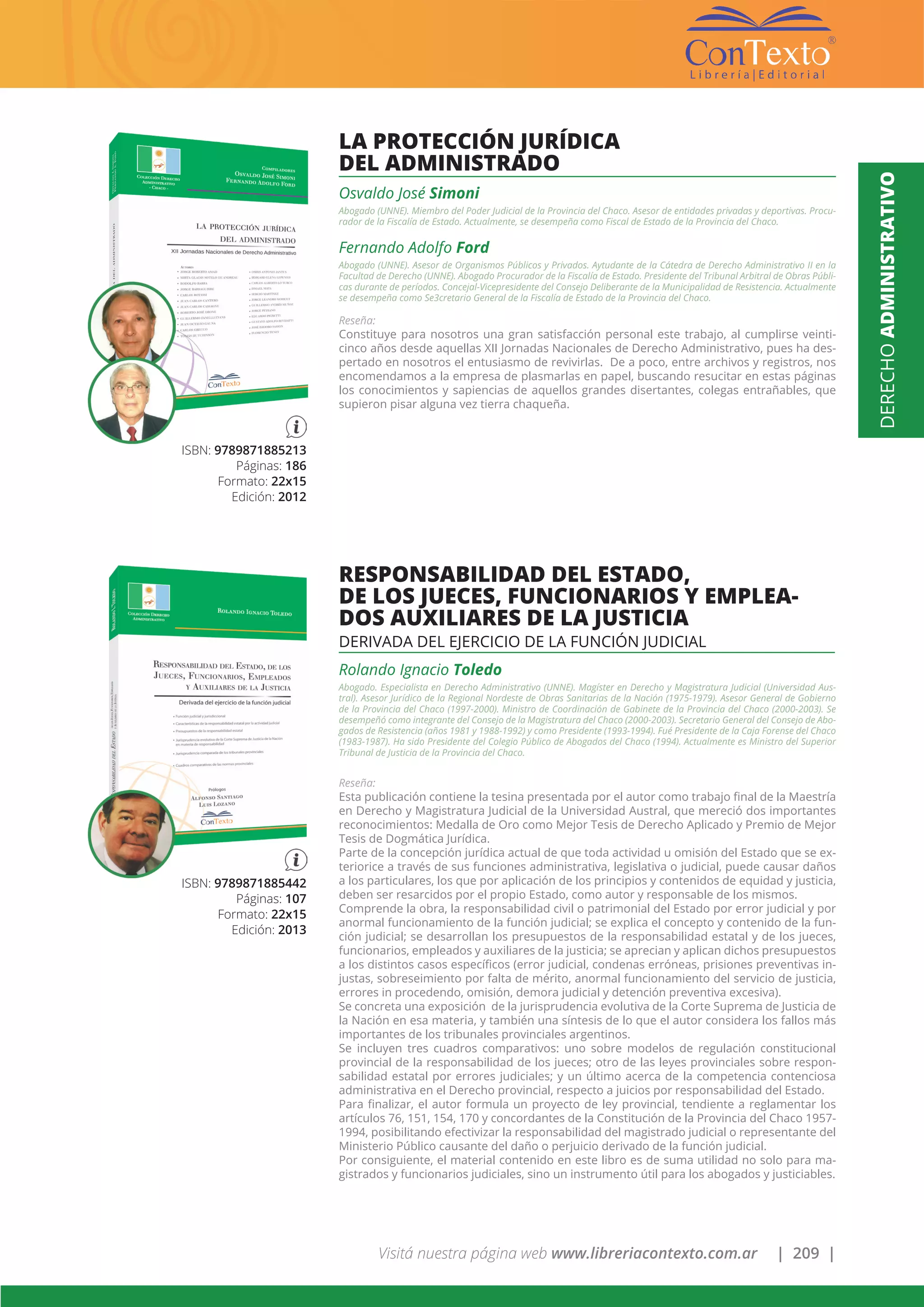 Visitá nuestra página web www.libreriacontexto.com.ar | 209 |
ISBN: 9789871885213
Páginas: 186
Formato: 22x15
Edición: 2012
LA PROTECCIÓN JURÍDICA
DEL ADMINISTRADO
Osvaldo José Simoni
Abogado (UNNE). Miembro del Poder Judicial de la Provincia del Chaco. Asesor de entidades privadas y deportivas. Procu-
rador de la Fiscalía de Estado. Actualmente, se desempeña como Fiscal de Estado de la Provincia del Chaco.
Fernando Adolfo Ford
Abogado (UNNE). Asesor de Organismos Públicos y Privados. Aytudante de la Cátedra de Derecho Administrativo II en la
Facultad de Derecho (UNNE). Abogado Procurador de la Fiscalía de Estado. Presidente del Tribunal Arbitral de Obras Públi-
cas durante de períodos. Concejal-Vicepresidente del Consejo Deliberante de la Municipalidad de Resistencia. Actualmente
se desempeña como Se3cretario General de la Fiscalía de Estado de la Provincia del Chaco.
Reseña:
Constituye para nosotros una gran satisfacción personal este trabajo, al cumplirse veinti-
cinco años desde aquellas XII Jornadas Nacionales de Derecho Administrativo, pues ha des-
pertado en nosotros el entusiasmo de revivirlas. De a poco, entre archivos y registros, nos
encomendamos a la empresa de plasmarlas en papel, buscando resucitar en estas páginas
los conocimientos y sapiencias de aquellos grandes disertantes, colegas entrañables, que
supieron pisar alguna vez tierra chaqueña.
ISBN: 9789871885442
Páginas: 107
Formato: 22x15
Edición: 2013
RESPONSABILIDAD DEL ESTADO,
DE LOS JUECES, FUNCIONARIOS Y EMPLEA-
DOS AUXILIARES DE LA JUSTICIA
DERIVADA DEL EJERCICIO DE LA FUNCIÓN JUDICIAL
Rolando Ignacio Toledo
Abogado. Especialista en Derecho Administrativo (UNNE). Magíster en Derecho y Magistratura Judicial (Universidad Aus-
tral). Asesor Jurídico de la Regional Nordeste de Obras Sanitarias de la Nación (1975-1979). Asesor General de Gobierno
de la Provincia del Chaco (1997-2000). Ministro de Coordinación de Gabinete de la Provincia del Chaco (2000-2003). Se
desempeñó como integrante del Consejo de la Magistratura del Chaco (2000-2003). Secretario General del Consejo de Abo-
gados de Resistencia (años 1981 y 1988-1992) y como Presidente (1993-1994). Fué Presidente de la Caja Forense del Chaco
(1983-1987). Ha sido Presidente del Colegio Público de Abogados del Chaco (1994). Actualmente es Ministro del Superior
Tribunal de Justicia de la Provincia del Chaco.
Reseña:
Esta publicación contiene la tesina presentada por el autor como trabajo final de la Maestría
en Derecho y Magistratura Judicial de la Universidad Austral, que mereció dos importantes
reconocimientos: Medalla de Oro como Mejor Tesis de Derecho Aplicado y Premio de Mejor
Tesis de Dogmática Jurídica.
Parte de la concepción jurídica actual de que toda actividad u omisión del Estado que se ex-
teriorice a través de sus funciones administrativa, legislativa o judicial, puede causar daños
a los particulares, los que por aplicación de los principios y contenidos de equidad y justicia,
deben ser resarcidos por el propio Estado, como autor y responsable de los mismos.
Comprende la obra, la responsabilidad civil o patrimonial del Estado por error judicial y por
anormal funcionamiento de la función judicial; se explica el concepto y contenido de la fun-
ción judicial; se desarrollan los presupuestos de la responsabilidad estatal y de los jueces,
funcionarios, empleados y auxiliares de la justicia; se aprecian y aplican dichos presupuestos
a los distintos casos específicos (error judicial, condenas erróneas, prisiones preventivas in-
justas, sobreseimiento por falta de mérito, anormal funcionamiento del servicio de justicia,
errores in procedendo, omisión, demora judicial y detención preventiva excesiva).
Se concreta una exposición de la jurisprudencia evolutiva de la Corte Suprema de Justicia de
la Nación en esa materia, y también una síntesis de lo que el autor considera los fallos más
importantes de los tribunales provinciales argentinos.
Se incluyen tres cuadros comparativos: uno sobre modelos de regulación constitucional
provincial de la responsabilidad de los jueces; otro de las leyes provinciales sobre respon-
sabilidad estatal por errores judiciales; y un último acerca de la competencia contenciosa
administrativa en el Derecho provincial, respecto a juicios por responsabilidad del Estado.
Para finalizar, el autor formula un proyecto de ley provincial, tendiente a reglamentar los
artículos 76, 151, 154, 170 y concordantes de la Constitución de la Provincia del Chaco 1957-
1994, posibilitando efectivizar la responsabilidad del magistrado judicial o representante del
Ministerio Público causante del daño o perjuicio derivado de la función judicial.
Por consiguiente, el material contenido en este libro es de suma utilidad no solo para ma-
gistrados y funcionarios judiciales, sino un instrumento útil para los abogados y justiciables.
DERECHOADMINISTRATIVO
 