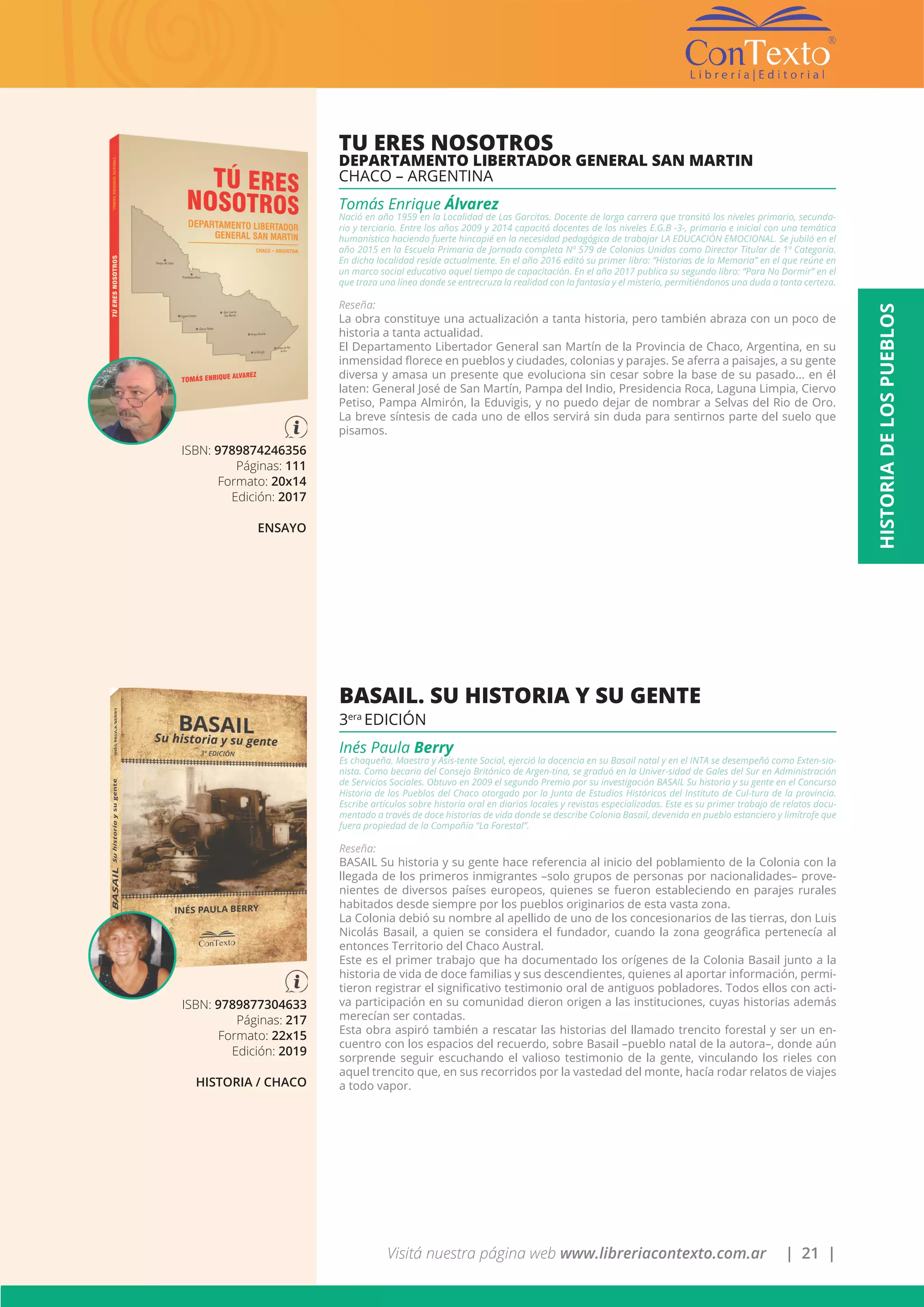 Visitá nuestra página web www.libreriacontexto.com.ar | 21 |
HISTORIADELOSPUEBLOS
ISBN: 9789874246356
Páginas: 111
Formato: 20x14
Edición: 2017
ENSAYO
TU ERES NOSOTROS
DEPARTAMENTO LIBERTADOR GENERAL SAN MARTIN
CHACO – ARGENTINA
Tomás Enrique Álvarez
Nació en año 1959 en la Localidad de Las Garcitas. Docente de larga carrera que transitó los niveles primario, secunda-
rio y terciario. Entre los años 2009 y 2014 capacitó docentes de los niveles E.G.B -3-, primario e inicial con una temática
humanística haciendo fuerte hincapié en la necesidad pedagógica de trabajar LA EDUCACIÓN EMOCIONAL. Se jubiló en el
año 2015 en la Escuela Primaria de Jornada completa Nº 579 de Colonias Unidas como Director Titular de 1º Categoría.
En dicha localidad reside actualmente. En el año 2016 editó su primer libro: “Historias de la Memoria” en el que reúne en
un marco social educativo aquel tiempo de capacitación. En el año 2017 publica su segundo libro: “Para No Dormir” en el
que traza una línea donde se entrecruza la realidad con la fantasía y el misterio, permitiéndonos una duda a tanta certeza.
Reseña:
La obra constituye una actualización a tanta historia, pero también abraza con un poco de
historia a tanta actualidad.
El Departamento Libertador General san Martín de la Provincia de Chaco, Argentina, en su
inmensidad florece en pueblos y ciudades, colonias y parajes. Se aferra a paisajes, a su gente
diversa y amasa un presente que evoluciona sin cesar sobre la base de su pasado... en él
laten: General José de San Martín, Pampa del Indio, Presidencia Roca, Laguna Limpia, Ciervo
Petiso, Pampa Almirón, la Eduvigis, y no puedo dejar de nombrar a Selvas del Rio de Oro.
La breve síntesis de cada uno de ellos servirá sin duda para sentirnos parte del suelo que
pisamos.
ISBN: 9789877304633
Páginas: 217
Formato: 22x15
Edición: 2019
HISTORIA / CHACO
BASAIL. SU HISTORIA Y SU GENTE
3era
EDICIÓN
Inés Paula Berry
Es chaqueña. Maestra y Asis-tente Social, ejerció la docencia en su Basail natal y en el INTA se desempeñó como Exten-sio-
nista. Como becaria del Consejo Británico de Argen-tina, se graduó en la Univer-sidad de Gales del Sur en Administración
de Servicios Sociales. Obtuvo en 2009 el segundo Premio por su investigación BASAIL Su historia y su gente en el Concurso
Historia de los Pueblos del Chaco otorgado por la Junta de Estudios Históricos del Instituto de Cul-tura de la provincia.
Escribe artículos sobre historia oral en diarios locales y revistas especializadas. Este es su primer trabajo de relatos docu-
mentado a través de doce historias de vida donde se describe Colonia Basail, devenida en pueblo estanciero y limítrofe que
fuera propiedad de la Compañía “La Forestal”.
Reseña:
BASAIL Su historia y su gente hace referencia al inicio del poblamiento de la Colonia con la
llegada de los primeros inmigrantes –solo grupos de personas por nacionalidades– prove-
nientes de diversos países europeos, quienes se fueron estableciendo en parajes rurales
habitados desde siempre por los pueblos originarios de esta vasta zona.
La Colonia debió su nombre al apellido de uno de los concesionarios de las tierras, don Luis
Nicolás Basail, a quien se considera el fundador, cuando la zona geográfica pertenecía al
entonces Territorio del Chaco Austral.
Este es el primer trabajo que ha documentado los orígenes de la Colonia Basail junto a la
historia de vida de doce familias y sus descendientes, quienes al aportar información, permi-
tieron registrar el significativo testimonio oral de antiguos pobladores. Todos ellos con acti-
va participación en su comunidad dieron origen a las instituciones, cuyas historias además
merecían ser contadas.
Esta obra aspiró también a rescatar las historias del llamado trencito forestal y ser un en-
cuentro con los espacios del recuerdo, sobre Basail –pueblo natal de la autora–, donde aún
sorprende seguir escuchando el valioso testimonio de la gente, vinculando los rieles con
aquel trencito que, en sus recorridos por la vastedad del monte, hacía rodar relatos de viajes
a todo vapor.
 