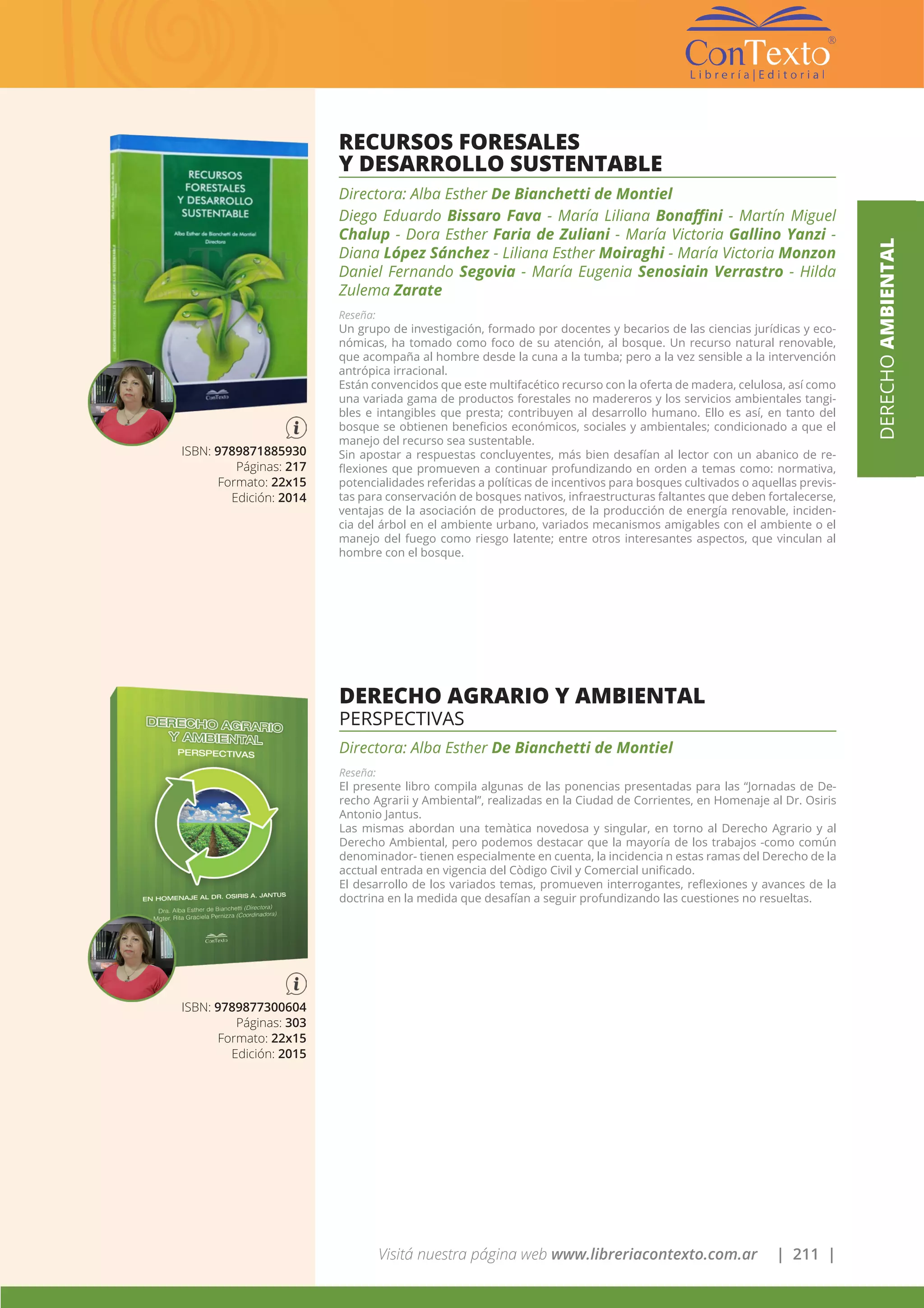 Visitá nuestra página web www.libreriacontexto.com.ar | 211 |
DERECHOAMBIENTAL
ISBN: 9789871885930
Páginas: 217
Formato: 22x15
Edición: 2014
RECURSOS FORESALES
Y DESARROLLO SUSTENTABLE
Directora: Alba Esther De Bianchetti de Montiel
Diego Eduardo Bissaro Fava - María Liliana Bonaffini - Martín Miguel
Chalup - Dora Esther Faria de Zuliani - María Victoria Gallino Yanzi -
Diana López Sánchez - Liliana Esther Moiraghi - María Victoria Monzon
Daniel Fernando Segovia - María Eugenia Senosiain Verrastro - Hilda
Zulema Zarate
Reseña:
Un grupo de investigación, formado por docentes y becarios de las ciencias jurídicas y eco-
nómicas, ha tomado como foco de su atención, al bosque. Un recurso natural renovable,
que acompaña al hombre desde la cuna a la tumba; pero a la vez sensible a la intervención
antrópica irracional.
Están convencidos que este multifacético recurso con la oferta de madera, celulosa, así como
una variada gama de productos forestales no madereros y los servicios ambientales tangi-
bles e intangibles que presta; contribuyen al desarrollo humano. Ello es así, en tanto del
bosque se obtienen beneficios económicos, sociales y ambientales; condicionado a que el
manejo del recurso sea sustentable.
Sin apostar a respuestas concluyentes, más bien desafían al lector con un abanico de re-
flexiones que promueven a continuar profundizando en orden a temas como: normativa,
potencialidades referidas a políticas de incentivos para bosques cultivados o aquellas previs-
tas para conservación de bosques nativos, infraestructuras faltantes que deben fortalecerse,
ventajas de la asociación de productores, de la producción de energía renovable, inciden-
cia del árbol en el ambiente urbano, variados mecanismos amigables con el ambiente o el
manejo del fuego como riesgo latente; entre otros interesantes aspectos, que vinculan al
hombre con el bosque.
DERECHO AGRARIO Y AMBIENTAL
PERSPECTIVAS
Directora: Alba Esther De Bianchetti de Montiel
Reseña:
El presente libro compila algunas de las ponencias presentadas para las “Jornadas de De-
recho Agrarii y Ambiental”, realizadas en la Ciudad de Corrientes, en Homenaje al Dr. Osiris
Antonio Jantus.
Las mismas abordan una temàtica novedosa y singular, en torno al Derecho Agrario y al
Derecho Ambiental, pero podemos destacar que la mayoría de los trabajos -como común
denominador- tienen especialmente en cuenta, la incidencia n estas ramas del Derecho de la
acctual entrada en vigencia del Còdigo Civil y Comercial unificado.
El desarrollo de los variados temas, promueven interrogantes, reflexiones y avances de la
doctrina en la medida que desafían a seguir profundizando las cuestiones no resueltas.
ISBN: 9789877300604
Páginas: 303
Formato: 22x15
Edición: 2015
 