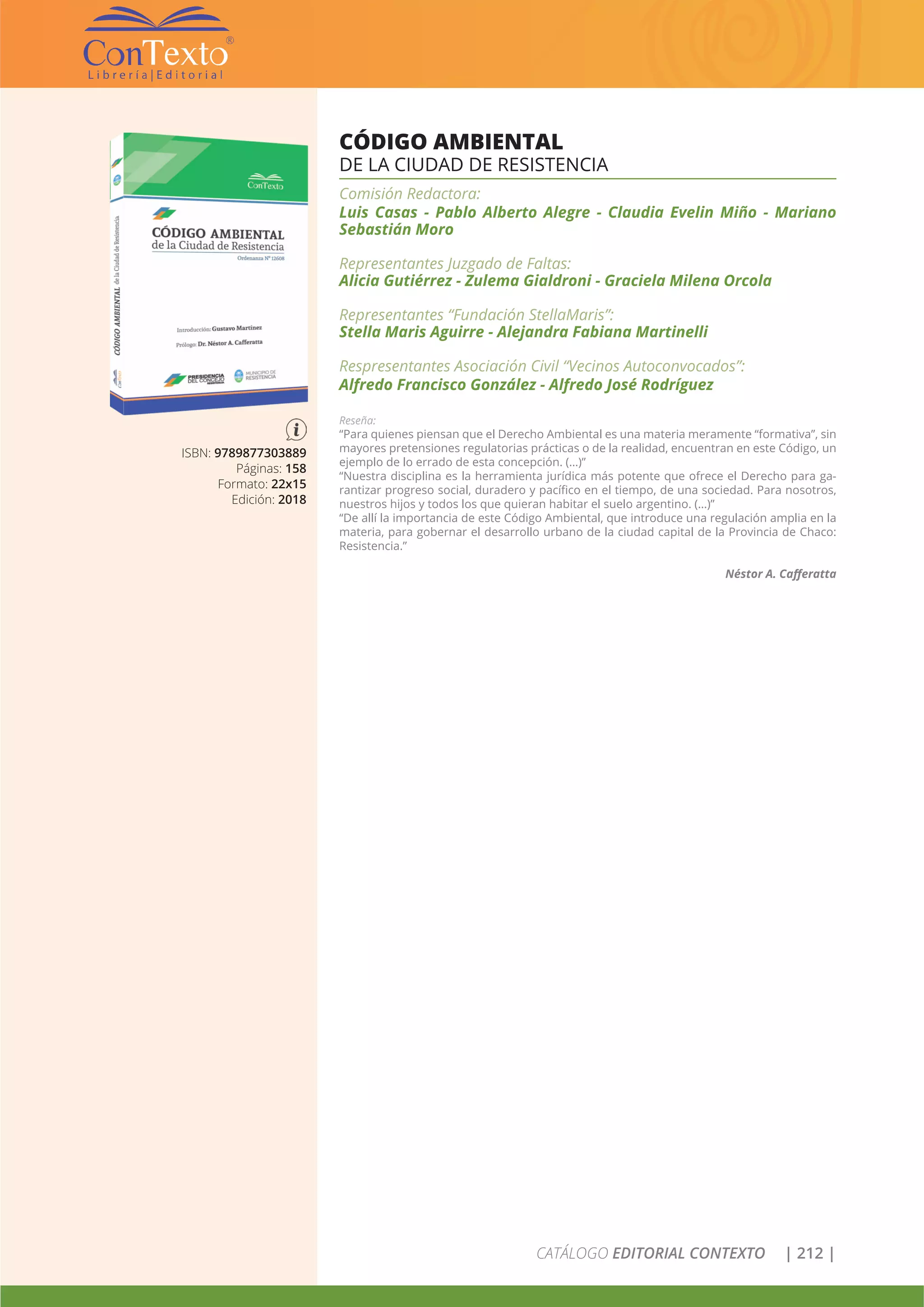CATÁLOGO EDITORIAL CONTEXTO | 212 |
CÓDIGO AMBIENTAL
DE LA CIUDAD DE RESISTENCIA
Comisión Redactora:
Luis Casas - Pablo Alberto Alegre - Claudia Evelin Miño - Mariano
Sebastián Moro
Representantes Juzgado de Faltas:
Alicia Gutiérrez - Zulema Gialdroni - Graciela Milena Orcola
Representantes “Fundación StellaMaris”:
Stella Maris Aguirre - Alejandra Fabiana Martinelli
Respresentantes Asociación Civil “Vecinos Autoconvocados”:
Alfredo Francisco González - Alfredo José Rodríguez
Reseña:
“Para quienes piensan que el Derecho Ambiental es una materia meramente “formativa”, sin
mayores pretensiones regulatorias prácticas o de la realidad, encuentran en este Código, un
ejemplo de lo errado de esta concepción. (…)”
“Nuestra disciplina es la herramienta jurídica más potente que ofrece el Derecho para ga-
rantizar progreso social, duradero y pacífico en el tiempo, de una sociedad. Para nosotros,
nuestros hijos y todos los que quieran habitar el suelo argentino. (…)”
“De allí la importancia de este Código Ambiental, que introduce una regulación amplia en la
materia, para gobernar el desarrollo urbano de la ciudad capital de la Provincia de Chaco:
Resistencia.”
Néstor A. Cafferatta
ISBN: 9789877303889
Páginas: 158
Formato: 22x15
Edición: 2018
 