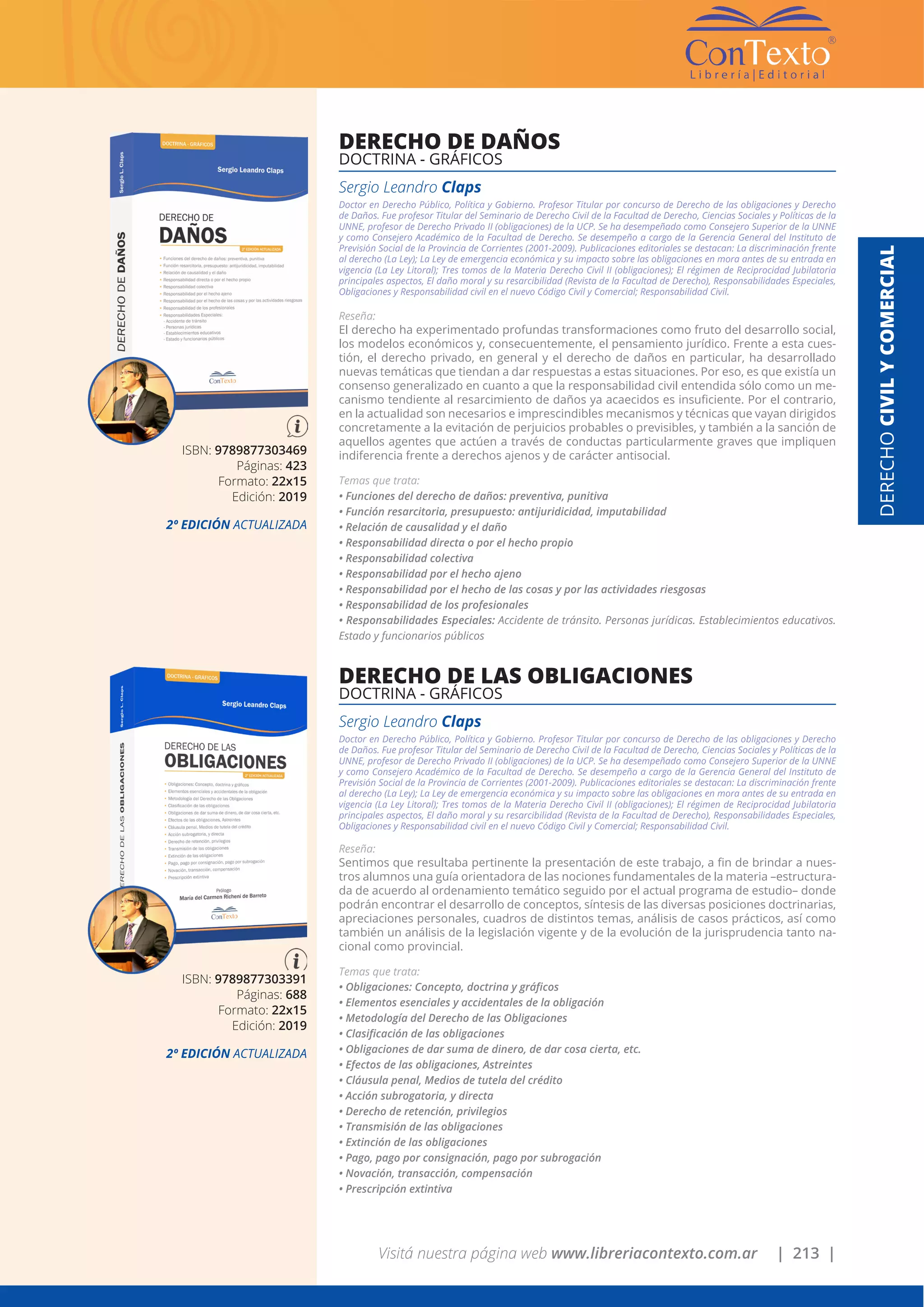 Visitá nuestra página web www.libreriacontexto.com.ar | 213 |
DERECHOCIVILYCOMERCIAL
ISBN: 9789877303469
Páginas: 423
Formato: 22x15
Edición: 2019
2º EDICIÓN ACTUALIZADA
DERECHO DE DAÑOS
DOCTRINA - GRÁFICOS
Sergio Leandro Claps
Doctor en Derecho Público, Política y Gobierno. Profesor Titular por concurso de Derecho de las obligaciones y Derecho
de Daños. Fue profesor Titular del Seminario de Derecho Civil de la Facultad de Derecho, Ciencias Sociales y Políticas de la
UNNE, profesor de Derecho Privado II (obligaciones) de la UCP. Se ha desempeñado como Consejero Superior de la UNNE
y como Consejero Académico de la Facultad de Derecho. Se desempeño a cargo de la Gerencia General del Instituto de
Previsión Social de la Provincia de Corrientes (2001-2009). Publicaciones editoriales se destacan: La discriminación frente
al derecho (La Ley); La Ley de emergencia económica y su impacto sobre las obligaciones en mora antes de su entrada en
vigencia (La Ley Litoral); Tres tomos de la Materia Derecho Civil II (obligaciones); El régimen de Reciprocidad Jubilatoria
principales aspectos, El daño moral y su resarcibilidad (Revista de la Facultad de Derecho), Responsabilidades Especiales,
Obligaciones y Responsabilidad civil en el nuevo Código Civil y Comercial; Responsabilidad Civil.
Reseña:
El derecho ha experimentado profundas transformaciones como fruto del desarrollo social,
los modelos económicos y, consecuentemente, el pensamiento jurídico. Frente a esta cues-
tión, el derecho privado, en general y el derecho de daños en particular, ha desarrollado
nuevas temáticas que tiendan a dar respuestas a estas situaciones. Por eso, es que existía un
consenso generalizado en cuanto a que la responsabilidad civil entendida sólo como un me-
canismo tendiente al resarcimiento de daños ya acaecidos es insuficiente. Por el contrario,
en la actualidad son necesarios e imprescindibles mecanismos y técnicas que vayan dirigidos
concretamente a la evitación de perjuicios probables o previsibles, y también a la sanción de
aquellos agentes que actúen a través de conductas particularmente graves que impliquen
indiferencia frente a derechos ajenos y de carácter antisocial.
Temas que trata:
• Funciones del derecho de daños: preventiva, punitiva
• Función resarcitoria, presupuesto: antijuridicidad, imputabilidad
• Relación de causalidad y el daño
• Responsabilidad directa o por el hecho propio
• Responsabilidad colectiva
• Responsabilidad por el hecho ajeno
• Responsabilidad por el hecho de las cosas y por las actividades riesgosas
• Responsabilidad de los profesionales
• Responsabilidades Especiales: Accidente de tránsito. Personas jurídicas. Establecimientos educativos.
Estado y funcionarios públicos
ISBN: 9789877303391
Páginas: 688
Formato: 22x15
Edición: 2019
2º EDICIÓN ACTUALIZADA
DERECHO DE LAS OBLIGACIONES
DOCTRINA - GRÁFICOS
Sergio Leandro Claps
Doctor en Derecho Público, Política y Gobierno. Profesor Titular por concurso de Derecho de las obligaciones y Derecho
de Daños. Fue profesor Titular del Seminario de Derecho Civil de la Facultad de Derecho, Ciencias Sociales y Políticas de la
UNNE, profesor de Derecho Privado II (obligaciones) de la UCP. Se ha desempeñado como Consejero Superior de la UNNE
y como Consejero Académico de la Facultad de Derecho. Se desempeño a cargo de la Gerencia General del Instituto de
Previsión Social de la Provincia de Corrientes (2001-2009). Publicaciones editoriales se destacan: La discriminación frente
al derecho (La Ley); La Ley de emergencia económica y su impacto sobre las obligaciones en mora antes de su entrada en
vigencia (La Ley Litoral); Tres tomos de la Materia Derecho Civil II (obligaciones); El régimen de Reciprocidad Jubilatoria
principales aspectos, El daño moral y su resarcibilidad (Revista de la Facultad de Derecho), Responsabilidades Especiales,
Obligaciones y Responsabilidad civil en el nuevo Código Civil y Comercial; Responsabilidad Civil.
Reseña:
Sentimos que resultaba pertinente la presentación de este trabajo, a fin de brindar a nues-
tros alumnos una guía orientadora de las nociones fundamentales de la materia –estructura-
da de acuerdo al ordenamiento temático seguido por el actual programa de estudio– donde
podrán encontrar el desarrollo de conceptos, síntesis de las diversas posiciones doctrinarias,
apreciaciones personales, cuadros de distintos temas, análisis de casos prácticos, así como
también un análisis de la legislación vigente y de la evolución de la jurisprudencia tanto na-
cional como provincial.
Temas que trata:
• Obligaciones: Concepto, doctrina y gráficos
• Elementos esenciales y accidentales de la obligación
• Metodología del Derecho de las Obligaciones
• Clasificación de las obligaciones
• Obligaciones de dar suma de dinero, de dar cosa cierta, etc.
• Efectos de las obligaciones, Astreintes
• Cláusula penal, Medios de tutela del crédito
• Acción subrogatoria, y directa
• Derecho de retención, privilegios
• Transmisión de las obligaciones
• Extinción de las obligaciones
• Pago, pago por consignación, pago por subrogación
• Novación, transacción, compensación
• Prescripción extintiva
 