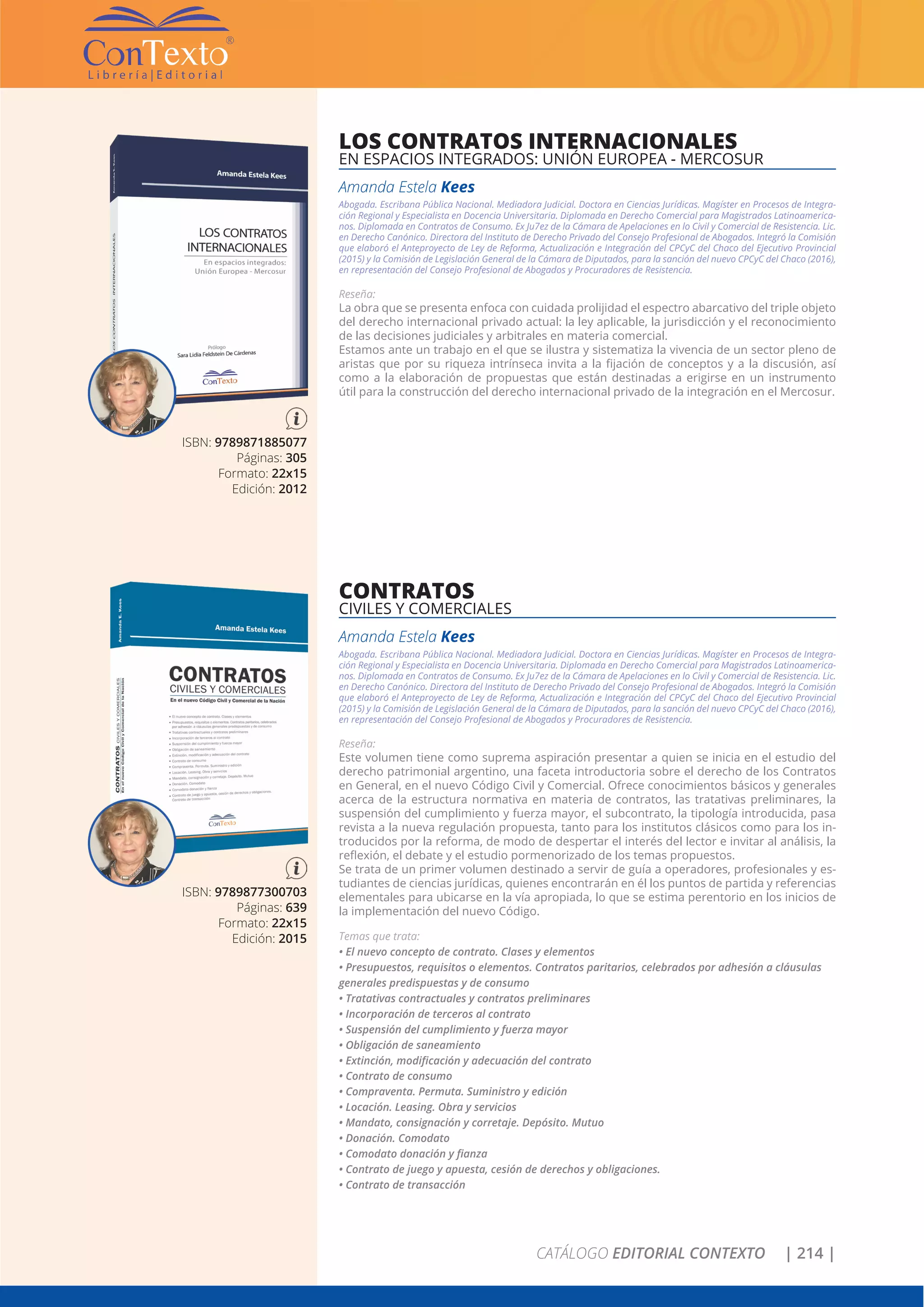 CATÁLOGO EDITORIAL CONTEXTO | 214 |
ISBN: 9789877300703
Páginas: 639
Formato: 22x15
Edición: 2015
CONTRATOS
CIVILES Y COMERCIALES
Amanda Estela Kees
Abogada. Escribana Pública Nacional. Mediadora Judicial. Doctora en Ciencias Jurídicas. Magíster en Procesos de Integra-
ción Regional y Especialista en Docencia Universitaria. Diplomada en Derecho Comercial para Magistrados Latinoamerica-
nos. Diplomada en Contratos de Consumo. Ex Ju7ez de la Cámara de Apelaciones en lo Civil y Comercial de Resistencia. Lic.
en Derecho Canónico. Directora del Instituto de Derecho Privado del Consejo Profesional de Abogados. Integró la Comisión
que elaboró el Anteproyecto de Ley de Reforma, Actualización e Integración del CPCyC del Chaco del Ejecutivo Provincial
(2015) y la Comisión de Legislación General de la Cámara de Diputados, para la sanción del nuevo CPCyC del Chaco (2016),
en representación del Consejo Profesional de Abogados y Procuradores de Resistencia.
Reseña:
Este volumen tiene como suprema aspiración presentar a quien se inicia en el estudio del
derecho patrimonial argentino, una faceta introductoria sobre el derecho de los Contratos
en General, en el nuevo Código Civil y Comercial. Ofrece conocimientos básicos y generales
acerca de la estructura normativa en materia de contratos, las tratativas preliminares, la
suspensión del cumplimiento y fuerza mayor, el subcontrato, la tipología introducida, pasa
revista a la nueva regulación propuesta, tanto para los institutos clásicos como para los in-
troducidos por la reforma, de modo de despertar el interés del lector e invitar al análisis, la
reflexión, el debate y el estudio pormenorizado de los temas propuestos.
Se trata de un primer volumen destinado a servir de guía a operadores, profesionales y es-
tudiantes de ciencias jurídicas, quienes encontrarán en él los puntos de partida y referencias
elementales para ubicarse en la vía apropiada, lo que se estima perentorio en los inicios de
la implementación del nuevo Código.
Temas que trata:
• El nuevo concepto de contrato. Clases y elementos
• Presupuestos, requisitos o elementos. Contratos paritarios, celebrados por adhesión a cláusulas
generales predispuestas y de consumo
• Tratativas contractuales y contratos preliminares
• Incorporación de terceros al contrato
• Suspensión del cumplimiento y fuerza mayor
• Obligación de saneamiento
• Extinción, modificación y adecuación del contrato
• Contrato de consumo
• Compraventa. Permuta. Suministro y edición
• Locación. Leasing. Obra y servicios
• Mandato, consignación y corretaje. Depósito. Mutuo
• Donación. Comodato
• Comodato donación y fianza
• Contrato de juego y apuesta, cesión de derechos y obligaciones.
• Contrato de transacción
ISBN: 9789871885077
Páginas: 305
Formato: 22x15
Edición: 2012
LOS CONTRATOS INTERNACIONALES
EN ESPACIOS INTEGRADOS: UNIÓN EUROPEA - MERCOSUR
Amanda Estela Kees
Abogada. Escribana Pública Nacional. Mediadora Judicial. Doctora en Ciencias Jurídicas. Magíster en Procesos de Integra-
ción Regional y Especialista en Docencia Universitaria. Diplomada en Derecho Comercial para Magistrados Latinoamerica-
nos. Diplomada en Contratos de Consumo. Ex Ju7ez de la Cámara de Apelaciones en lo Civil y Comercial de Resistencia. Lic.
en Derecho Canónico. Directora del Instituto de Derecho Privado del Consejo Profesional de Abogados. Integró la Comisión
que elaboró el Anteproyecto de Ley de Reforma, Actualización e Integración del CPCyC del Chaco del Ejecutivo Provincial
(2015) y la Comisión de Legislación General de la Cámara de Diputados, para la sanción del nuevo CPCyC del Chaco (2016),
en representación del Consejo Profesional de Abogados y Procuradores de Resistencia.
Reseña:
La obra que se presenta enfoca con cuidada prolijidad el espectro abarcativo del triple objeto
del derecho internacional privado actual: la ley aplicable, la jurisdicción y el reconocimiento
de las decisiones judiciales y arbitrales en materia comercial.
Estamos ante un trabajo en el que se ilustra y sistematiza la vivencia de un sector pleno de
aristas que por su riqueza intrínseca invita a la fijación de conceptos y a la discusión, así
como a la elaboración de propuestas que están destinadas a erigirse en un instrumento
útil para la construcción del derecho internacional privado de la integración en el Mercosur.
 