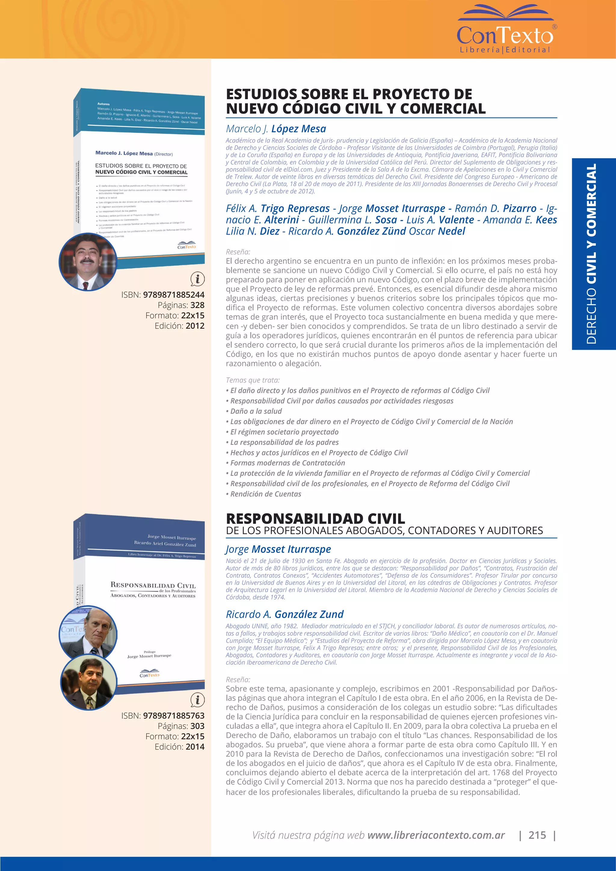 Visitá nuestra página web www.libreriacontexto.com.ar | 215 |
ISBN: 9789871885244
Páginas: 328
Formato: 22x15
Edición: 2012
ESTUDIOS SOBRE EL PROYECTO DE
NUEVO CÓDIGO CIVIL Y COMERCIAL
Marcelo J. López Mesa
Académico de la Real Academia de Juris- prudencia y Legislación de Galicia (España) – Académico de la Academia Nacional
de Derecho y Ciencias Sociales de Córdoba - Profesor Visitante de las Universidades de Coimbra (Portugal), Perugia (Italia)
y de La Coruña (España) en Europa y de las Universidades de Antioquia, Pontificia Javeriana, EAFIT, Pontificia Bolivariana
y Central de Colombia, en Colombia y de la Universidad Católica del Perú. Director del Suplemento de Obligaciones y res-
ponsabilidad civil de elDial.com. Juez y Presidente de la Sala A de la Excma. Cámara de Apelaciones en lo Civil y Comercial
de Trelew. Autor de veinte libros en diversas temáticas del Derecho Civil. Presidente del Congreso Europeo - Americano de
Derecho Civil (La Plata, 18 al 20 de mayo de 2011). Presidente de las XIII Jornadas Bonaerenses de Derecho Civil y Procesal
(Junín, 4 y 5 de octubre de 2012).
Félix A. Trigo Represas - Jorge Mosset Iturraspe - Ramón D. Pizarro - Ig-
nacio E. Alterini - Guillermina L. Sosa - Luis A. Valente - Amanda E. Kees
Lilia N. Diez - Ricardo A. González Zünd Oscar Nedel
Reseña:
El derecho argentino se encuentra en un punto de inflexión: en los próximos meses proba-
blemente se sancione un nuevo Código Civil y Comercial. Si ello ocurre, el país no está hoy
preparado para poner en aplicación un nuevo Código, con el plazo breve de implementación
que el Proyecto de ley de reformas prevé. Entonces, es esencial difundir desde ahora mismo
algunas ideas, ciertas precisiones y buenos criterios sobre los principales tópicos que mo-
difica el Proyecto de reformas. Este volumen colectivo concentra diversos abordajes sobre
temas de gran interés, que el Proyecto toca sustancialmente en buena medida y que mere-
cen -y deben- ser bien conocidos y comprendidos. Se trata de un libro destinado a servir de
guía a los operadores jurídicos, quienes encontrarán en él puntos de referencia para ubicar
el sendero correcto, lo que será crucial durante los primeros años de la implementación del
Código, en los que no existirán muchos puntos de apoyo donde asentar y hacer fuerte un
razonamiento o alegación.
Temas que trata:
• El daño directo y los daños punitivos en el Proyecto de reformas al Código Civil
• Responsabilidad Civil por daños causados por actividades riesgosas
• Daño a la salud
• Las obligaciones de dar dinero en el Proyecto de Código Civil y Comercial de la Nación
• El régimen societario proyectado
• La responsabilidad de los padres
• Hechos y actos jurídicos en el Proyecto de Código Civil
• Formas modernas de Contratación
• La protección de la vivienda familiar en el Proyecto de reformas al Código Civil y Comercial
• Responsabilidad civil de los profesionales, en el Proyecto de Reforma del Código Civil
• Rendición de Cuentas
DERECHOCIVILYCOMERCIAL
ISBN: 9789871885763
Páginas: 303
Formato: 22x15
Edición: 2014
RESPONSABILIDAD CIVIL
DE LOS PROFESIONALES ABOGADOS, CONTADORES Y AUDITORES
Jorge Mosset Iturraspe
Nació el 21 de Julio de 1930 en Santa Fe. Abogado en ejercicio de la profesión. Doctor en Ciencias Jurídicas y Sociales.
Autor de más de 80 libros jurídicos, entre los que se destacan: “Responsabilidad por Daños”, “Contratos, Frustración del
Contrato, Contratos Conexos”, “Accidentes Automotores”, “Defensa de los Consumidores”. Profesor Tirular por concurso
en la Universidad de Buenos Aires y en la Universidad del Litoral, en las cátedras de Obligaciones y Contratos. Profesor
de Arquitectura Legarl en la Universidad del Litoral. Miembro de la Academia Nacional de Derecho y Ciencias Sociales de
Córdoba, desde 1974.
Ricardo A. González Zund
Abogado UNNE, año 1982. Mediador matriculado en el STJCH, y conciliador laboral. Es autor de numerosos artículos, no-
tas a fallos, y trabajos sobre responsabilidad civil. Escritor de varios libros: “Daño Médico”, en coautoría con el Dr. Manuel
Cumplido; “El Equipo Mèdico”; y “Estudios del Proyecto de Reforma”, obra dirigida por Marcelo López Mesa, y en coautoría
con Jorge Mosset Iturraspe, Felix A Trigo Represas; entre otros; y el presente, Responsabilidad Civil de los Profesionales,
Abogados, Contadores y Auditores, en coautoría con Jorge Mosset Iturraspe. Actualmente es integrante y vocal de la Aso-
ciación Iberoamericana de Derecho Civil.
Reseña:
Sobre este tema, apasionante y complejo, escribimos en 2001 -Responsabilidad por Daños-
las páginas que ahora integran el Capítulo I de esta obra. En el año 2006, en la Revista de De-
recho de Daños, pusimos a consideración de los colegas un estudio sobre: “Las dificultades
de la Ciencia Jurídica para concluir en la responsabilidad de quienes ejercen profesiones vin-
culadas a ella”, que integra ahora el Capítulo II. En 2009, para la obra colectiva La prueba en el
Derecho de Daño, elaboramos un trabajo con el título “Las chances. Responsabilidad de los
abogados. Su prueba”, que viene ahora a formar parte de esta obra como Capítulo III. Y en
2010 para la Revista de Derecho de Daños, confeccionamos una investigación sobre: “El rol
de los abogados en el juicio de daños”, que ahora es el Capítulo IV de esta obra. Finalmente,
concluimos dejando abierto el debate acerca de la interpretación del art. 1768 del Proyecto
de Código Civil y Comercial 2013. Norma que nos ha parecido destinada a “proteger” el que-
hacer de los profesionales liberales, dificultando la prueba de su responsabilidad.
 