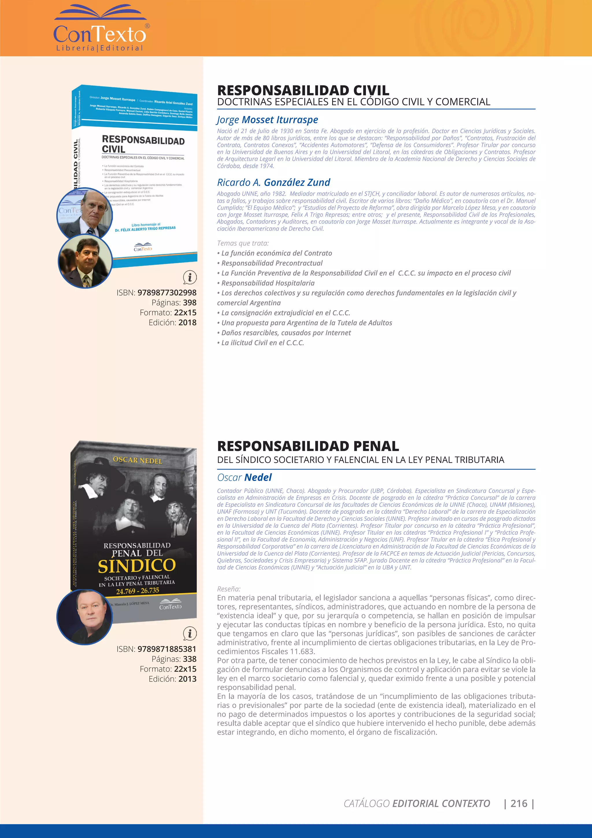 CATÁLOGO EDITORIAL CONTEXTO | 216 |
ISBN: 9789877302998
Páginas: 398
Formato: 22x15
Edición: 2018
RESPONSABILIDAD CIVIL
DOCTRINAS ESPECIALES EN EL CÓDIGO CIVIL Y COMERCIAL
Jorge Mosset Iturraspe
Nació el 21 de Julio de 1930 en Santa Fe. Abogado en ejercicio de la profesión. Doctor en Ciencias Jurídicas y Sociales.
Autor de más de 80 libros jurídicos, entre los que se destacan: “Responsabilidad por Daños”, “Contratos, Frustración del
Contrato, Contratos Conexos”, “Accidentes Automotores”, “Defensa de los Consumidores”. Profesor Tirular por concurso
en la Universidad de Buenos Aires y en la Universidad del Litoral, en las cátedras de Obligaciones y Contratos. Profesor
de Arquitectura Legarl en la Universidad del Litoral. Miembro de la Academia Nacional de Derecho y Ciencias Sociales de
Córdoba, desde 1974.
Ricardo A. González Zund
Abogado UNNE, año 1982. Mediador matriculado en el STJCH, y conciliador laboral. Es autor de numerosos artículos, no-
tas a fallos, y trabajos sobre responsabilidad civil. Escritor de varios libros: “Daño Médico”, en coautoría con el Dr. Manuel
Cumplido; “El Equipo Mèdico”; y “Estudios del Proyecto de Reforma”, obra dirigida por Marcelo López Mesa, y en coautoría
con Jorge Mosset Iturraspe, Felix A Trigo Represas; entre otros; y el presente, Responsabilidad Civil de los Profesionales,
Abogados, Contadores y Auditores, en coautoría con Jorge Mosset Iturraspe. Actualmente es integrante y vocal de la Aso-
ciación Iberoamericana de Derecho Civil.
Temas que trata:
• La función económica del Contrato
• Responsabilidad Precontractual
• La Función Preventiva de la Responsabilidad Civil en el C.C.C. su impacto en el proceso civil
• Responsabilidad Hospitalaria
• Los derechos colectivos y su regulación como derechos fundamentales en la legislación civil y
comercial Argentina
• La consignación extrajudicial en el C.C.C.
• Una propuesta para Argentina de la Tutela de Adultos
• Daños resarcibles, causados por Internet
• La ilicitud Civil en el C.C.C.
ISBN: 9789871885381
Páginas: 338
Formato: 22x15
Edición: 2013
RESPONSABILIDAD PENAL
DEL SÍNDICO SOCIETARIO Y FALENCIAL EN LA LEY PENAL TRIBUTARIA
Oscar Nedel
Contador Público (UNNE, Chaco). Abogado y Procurador (UBP, Córdoba). Especialista en Sindicatura Concursal y Espe-
cialista en Administración de Empresas en Crisis. Docente de posgrado en la cátedra “Práctica Concursal” de la carrera
de Especialista en Sindicatura Concursal de las facultades de Ciencias Económicas de la UNNE (Chaco), UNAM (Misiones),
UNAF (Formosa) y UNT (Tucumán). Docente de posgrado en la cátedra “Derecho Laboral” de la carrera de Especialización
en Derecho Laboral en la Facultad de Derecho y Ciencias Sociales (UNNE). Profesor invitado en cursos de posgrado dictados
en la Universidad de la Cuenca del Plata (Corrientes). Profesor Titular por concurso en la cátedra “Práctica Profesional”,
en la Facultad de Ciencias Económicas (UNNE). Profesor Titular en las cátedras “Práctica Profesional I” y “Práctica Profe-
sional II”, en la Facultad de Economía, Administración y Negocios (UNF). Profesor Titular en la cátedra “Ética Profesional y
Responsabilidad Corporativa” en la carrera de Licenciatura en Administración de la Facultad de Ciencias Económicas de la
Universidad de la Cuenca del Plata (Corrientes). Profesor de la FACPCE en temas de Actuación Judicial (Pericias, Concursos,
Quiebras, Sociedades y Crisis Empresaria) y Sistema SFAP. Jurado Docente en la cátedra “Práctica Profesional” en la Facul-
tad de Ciencias Económicas (UNNE) y “Actuación Judicial” en la UBA y UNT.
Reseña:
En materia penal tributaria, el legislador sanciona a aquellas “personas físicas”, como direc-
tores, representantes, síndicos, administradores, que actuando en nombre de la persona de
“existencia ideal” y que, por su jerarquía o competencia, se hallan en posición de impulsar
y ejecutar las conductas típicas en nombre y beneficio de la persona jurídica. Esto, no quita
que tengamos en claro que las “personas jurídicas”, son pasibles de sanciones de carácter
administrativo, frente al incumplimiento de ciertas obligaciones tributarias, en la Ley de Pro-
cedimientos Fiscales 11.683.
Por otra parte, de tener conocimiento de hechos previstos en la Ley, le cabe al Síndico la obli-
gación de formular denuncias a los Organismos de control y aplicación para evitar se viole la
ley en el marco societario como falencial y, quedar eximido frente a una posible y potencial
responsabilidad penal.
En la mayoría de los casos, tratándose de un “incumplimiento de las obligaciones tributa-
rias o previsionales” por parte de la sociedad (ente de existencia ideal), materializado en el
no pago de determinados impuestos o los aportes y contribuciones de la seguridad social;
resulta dable aceptar que el síndico que hubiere intervenido el hecho punible, debe además
estar integrando, en dicho momento, el órgano de fiscalización.
 