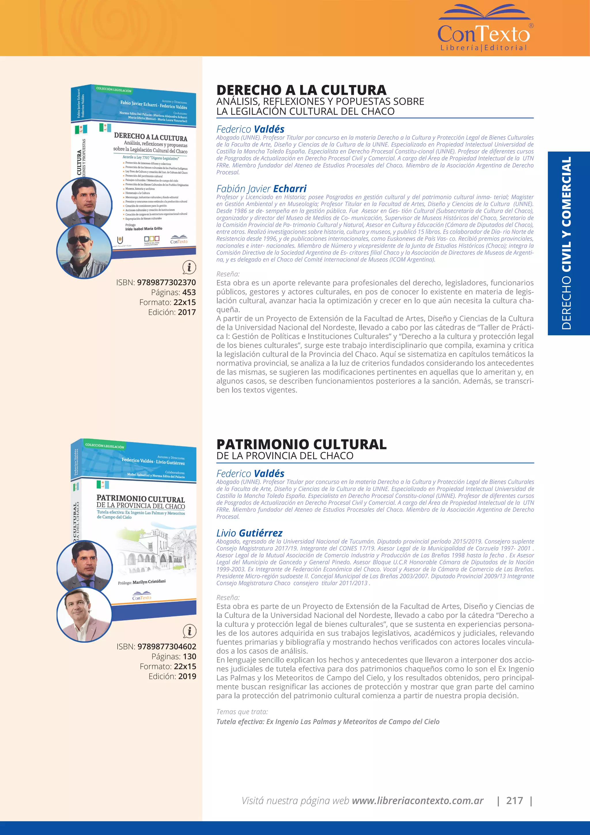 Visitá nuestra página web www.libreriacontexto.com.ar | 217 |
ISBN: 9789877302370
Páginas: 453
Formato: 22x15
Edición: 2017
DERECHO A LA CULTURA
ANÁLISIS, REFLEXIONES Y POPUESTAS SOBRE
LA LEGILACIÓN CULTURAL DEL CHACO
Federico Valdés
Abogado (UNNE). Profesor Titular por concurso en la materia Derecho a la Cultura y Protección Legal de Bienes Culturales
de la Faculta de Arte, Diseño y Ciencias de la Cultura de la UNNE. Especializado en Propiedad Intelectual Universidad de
Castilla la Mancha Toledo España. Especialista en Derecho Procesal Constitu-cional (UNNE). Profesor de diferentes cursos
de Posgrados de Actualización en Derecho Procesal Civil y Comercial. A cargo del Área de Propiedad Intelectual de la UTN
FRRe. Miembro fundador del Ateneo de Estudios Procesales del Chaco. Miembro de la Asociación Argentina de Derecho
Procesal.
Fabián Javier Echarri
Profesor y Licenciado en Historia; posee Posgrados en gestión cultural y del patrimonio cultural inma- terial; Magister
en Gestión Ambiental y en Museología; Profesor Titular en la Facultad de Artes, Diseño y Ciencias de la Cultura (UNNE).
Desde 1986 se de- sempeña en la gestión pública. Fue Asesor en Ges- tión Cultural (Subsecretaría de Cultura del Chaco),
organizador y director del Museo de Medios de Co- municación, Supervisor de Museos Históricos del Chaco, Secretario de
la Comisión Provincial de Pa- trimonio Cultural y Natural, Asesor en Cultura y Educación (Cámara de Diputados del Chaco),
entre otros. Realizó investigaciones sobre historia, cultura y museos, y publicó 15 libros. Es colaborador de Dia- rio Norte de
Resistencia desde 1996, y de publicaciones internacionales, como Euskonews de País Vas- co. Recibió premios provinciales,
nacionales e inter- nacionales. Miembro de Número y vicepresidente de la Junta de Estudios Históricos (Chaco); integra la
Comisión Directiva de la Sociedad Argentina de Es- critores filial Chaco y la Asociación de Directores de Museos de Argenti-
na, y es delegado en el Chaco del Comité Internacional de Museos (ICOM Argentina).
Reseña:
Esta obra es un aporte relevante para profesionales del derecho, legisladores, funcionarios
públicos, gestores y actores culturales, en pos de conocer lo existente en materia de legis-
lación cultural, avanzar hacia la optimización y crecer en lo que aún necesita la cultura cha-
queña.
A partir de un Proyecto de Extensión de la Facultad de Artes, Diseño y Ciencias de la Cultura
de la Universidad Nacional del Nordeste, llevado a cabo por las cátedras de “Taller de Prácti-
ca I: Gestión de Políticas e Instituciones Culturales” y “Derecho a la cultura y protección legal
de los bienes culturales”, surge este trabajo interdisciplinario que compila, examina y critica
la legislación cultural de la Provincia del Chaco. Aquí se sistematiza en capítulos temáticos la
normativa provincial, se analiza a la luz de criterios fundados considerando los antecedentes
de las mismas, se sugieren las modificaciones pertinentes en aquellas que lo ameritan y, en
algunos casos, se describen funcionamientos posteriores a la sanción. Además, se transcri-
ben los textos vigentes.
ISBN: 9789877304602
Páginas: 130
Formato: 22x15
Edición: 2019
PATRIMONIO CULTURAL
DE LA PROVINCIA DEL CHACO
Federico Valdés
Abogado (UNNE). Profesor Titular por concurso en la materia Derecho a la Cultura y Protección Legal de Bienes Culturales
de la Faculta de Arte, Diseño y Ciencias de la Cultura de la UNNE. Especializado en Propiedad Intelectual Universidad de
Castilla la Mancha Toledo España. Especialista en Derecho Procesal Constitu-cional (UNNE). Profesor de diferentes cursos
de Posgrados de Actualización en Derecho Procesal Civil y Comercial. A cargo del Área de Propiedad Intelectual de la UTN
FRRe. Miembro fundador del Ateneo de Estudios Procesales del Chaco. Miembro de la Asociación Argentina de Derecho
Procesal.
Livio Gutiérrez
Abogado, egresado de la Universidad Nacional de Tucumán. Diputado provincial período 2015/2019. Consejero suplente
Consejo Magistratura 2017/19. Integrante del CONES 17/19. Asesor Legal de la Municipalidad de Corzuela 1997- 2001 .
Asesor Legal de la Mutual Asociación de Comercio Industria y Producción de Las Breñas 1998 hasta la fecha . Ex Asesor
Legal del Municipio de Gancedo y General Pinedo. Asesor Bloque U.C.R Honorable Cámara de Diputados de la Nación
1999-2003. Ex Integrante de Federación Económica del Chaco. Vocal y Asesor de la Cámara de Comercio de Las Breñas.
Presidente Micro-región sudoeste II. Concejal Municipal de Las Breñas 2003/2007. Diputado Provincial 2009/13 Integrante
Consejo Magistratura Chaco consejero titular 2011/2013 .
Reseña:
Esta obra es parte de un Proyecto de Extensión de la Facultad de Artes, Diseño y Ciencias de
la Cultura de la Universidad Nacional del Nordeste, llevado a cabo por la cátedra “Derecho a
la cultura y protección legal de bienes culturales”, que se sustenta en experiencias persona-
les de los autores adquirida en sus trabajos legislativos, académicos y judiciales, relevando
fuentes primarias y bibliografía y mostrando hechos verificados con actores locales vincula-
dos a los casos de análisis.
En lenguaje sencillo explican los hechos y antecedentes que llevaron a interponer dos accio-
nes judiciales de tutela efectiva para dos patrimonios chaqueños como lo son el Ex Ingenio
Las Palmas y los Meteoritos de Campo del Cielo, y los resultados obtenidos, pero principal-
mente buscan resignificar las acciones de protección y mostrar que gran parte del camino
para la protección del patrimonio cultural comienza a partir de nuestra propia decisión.
Temas que trata:
Tutela efectiva: Ex Ingenio Las Palmas y Meteoritos de Campo del Cielo
DERECHOCIVILYCOMERCIAL
 