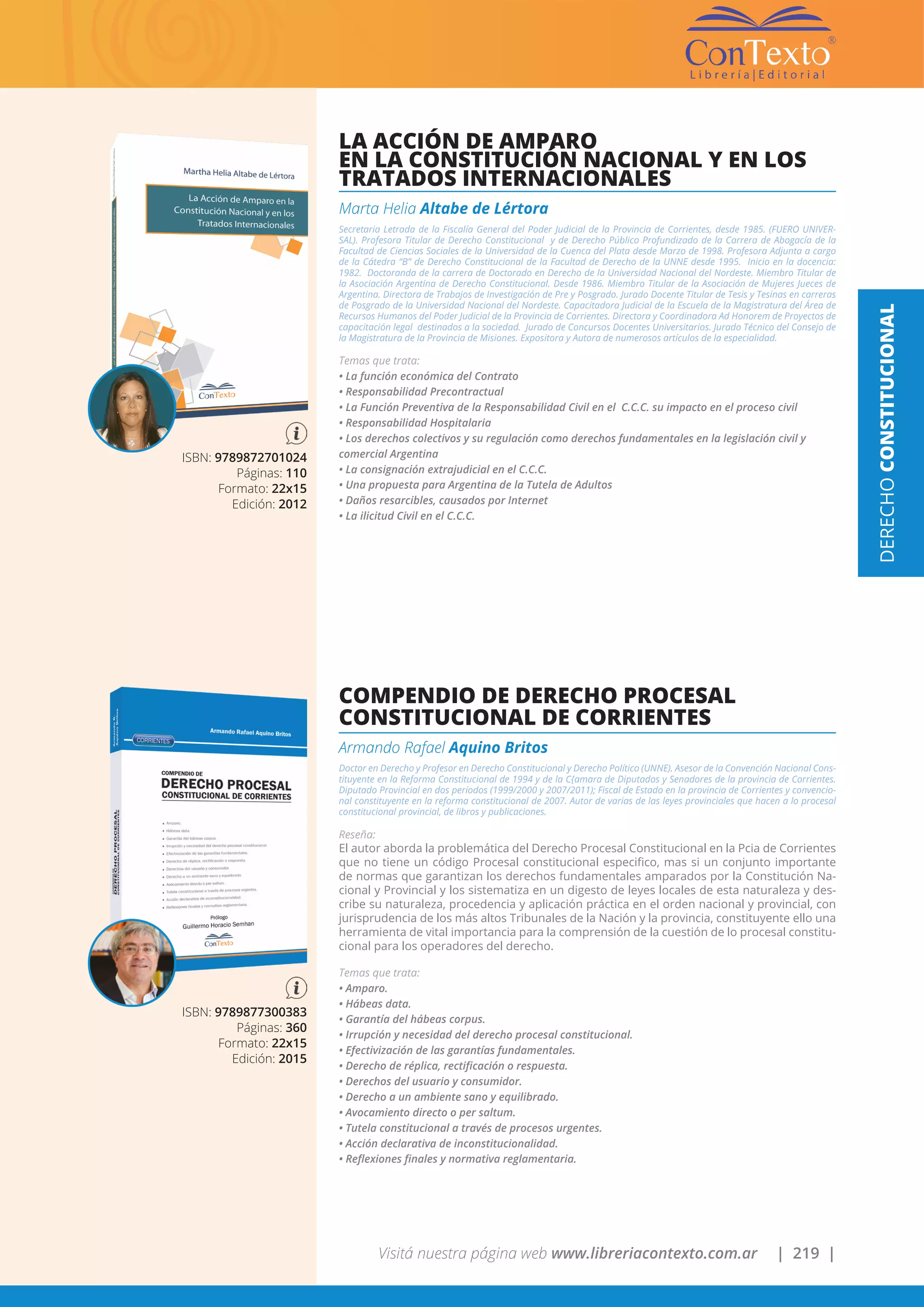 Visitá nuestra página web www.libreriacontexto.com.ar | 219 |
DERECHOCONSTITUCIONAL
ISBN: 9789872701024
Páginas: 110
Formato: 22x15
Edición: 2012
LA ACCIÓN DE AMPARO
EN LA CONSTITUCIÓN NACIONAL Y EN LOS
TRATADOS INTERNACIONALES
Marta Helia Altabe de Lértora
Secretaria Letrada de la Fiscalía General del Poder Judicial de la Provincia de Corrientes, desde 1985. (FUERO UNIVER-
SAL). Profesora Titular de Derecho Constitucional y de Derecho Público Profundizado de la Carrera de Abogacía de la
Facultad de Ciencias Sociales de la Universidad de la Cuenca del Plata desde Marzo de 1998. Profesora Adjunta a cargo
de la Cátedra “B” de Derecho Constitucional de la Facultad de Derecho de la UNNE desde 1995. Inicio en la docencia:
1982. Doctoranda de la carrera de Doctorado en Derecho de la Universidad Nacional del Nordeste. Miembro Titular de
la Asociación Argentina de Derecho Constitucional. Desde 1986. Miembro Titular de la Asociación de Mujeres Jueces de
Argentina. Directora de Trabajos de Investigación de Pre y Posgrado. Jurado Docente Titular de Tesis y Tesinas en carreras
de Posgrado de la Universidad Nacional del Nordeste. Capacitadora Judicial de la Escuela de la Magistratura del Área de
Recursos Humanos del Poder Judicial de la Provincia de Corrientes. Directora y Coordinadora Ad Honorem de Proyectos de
capacitación legal destinados a la sociedad. Jurado de Concursos Docentes Universitarios. Jurado Técnico del Consejo de
la Magistratura de la Provincia de Misiones. Expositora y Autora de numerosos artículos de la especialidad.
Temas que trata:
• La función económica del Contrato
• Responsabilidad Precontractual
• La Función Preventiva de la Responsabilidad Civil en el C.C.C. su impacto en el proceso civil
• Responsabilidad Hospitalaria
• Los derechos colectivos y su regulación como derechos fundamentales en la legislación civil y
comercial Argentina
• La consignación extrajudicial en el C.C.C.
• Una propuesta para Argentina de la Tutela de Adultos
• Daños resarcibles, causados por Internet
• La ilicitud Civil en el C.C.C.
ISBN: 9789877300383
Páginas: 360
Formato: 22x15
Edición: 2015
COMPENDIO DE DERECHO PROCESAL
CONSTITUCIONAL DE CORRIENTES
Armando Rafael Aquino Britos
Doctor en Derecho y Profesor en Derecho Constitucional y Derecho Político (UNNE). Asesor de la Convención Nacional Cons-
tituyente en la Reforma Constitucional de 1994 y de la C{amara de Diputados y Senadores de la provincia de Corrientes.
Diputado Provincial en dos períodos (1999/2000 y 2007/2011); Fiscal de Estado en la provincia de Corrientes y convencio-
nal constituyente en la reforma constitucional de 2007. Autor de varias de las leyes provinciales que hacen a lo procesal
constitucional provincial, de libros y publicaciones.
Reseña:
El autor aborda la problemática del Derecho Procesal Constitucional en la Pcia de Corrientes
que no tiene un código Procesal constitucional especifico, mas si un conjunto importante
de normas que garantizan los derechos fundamentales amparados por la Constitución Na-
cional y Provincial y los sistematiza en un digesto de leyes locales de esta naturaleza y des-
cribe su naturaleza, procedencia y aplicación práctica en el orden nacional y provincial, con
jurisprudencia de los más altos Tribunales de la Nación y la provincia, constituyente ello una
herramienta de vital importancia para la comprensión de la cuestión de lo procesal constitu-
cional para los operadores del derecho.
Temas que trata:
• Amparo.
• Hábeas data.
• Garantía del hábeas corpus.
• Irrupción y necesidad del derecho procesal constitucional.
• Efectivización de las garantías fundamentales.
• Derecho de réplica, rectificación o respuesta.
• Derechos del usuario y consumidor.
• Derecho a un ambiente sano y equilibrado.
• Avocamiento directo o per saltum.
• Tutela constitucional a través de procesos urgentes.
• Acción declarativa de inconstitucionalidad.
• Reflexiones finales y normativa reglamentaria.
 