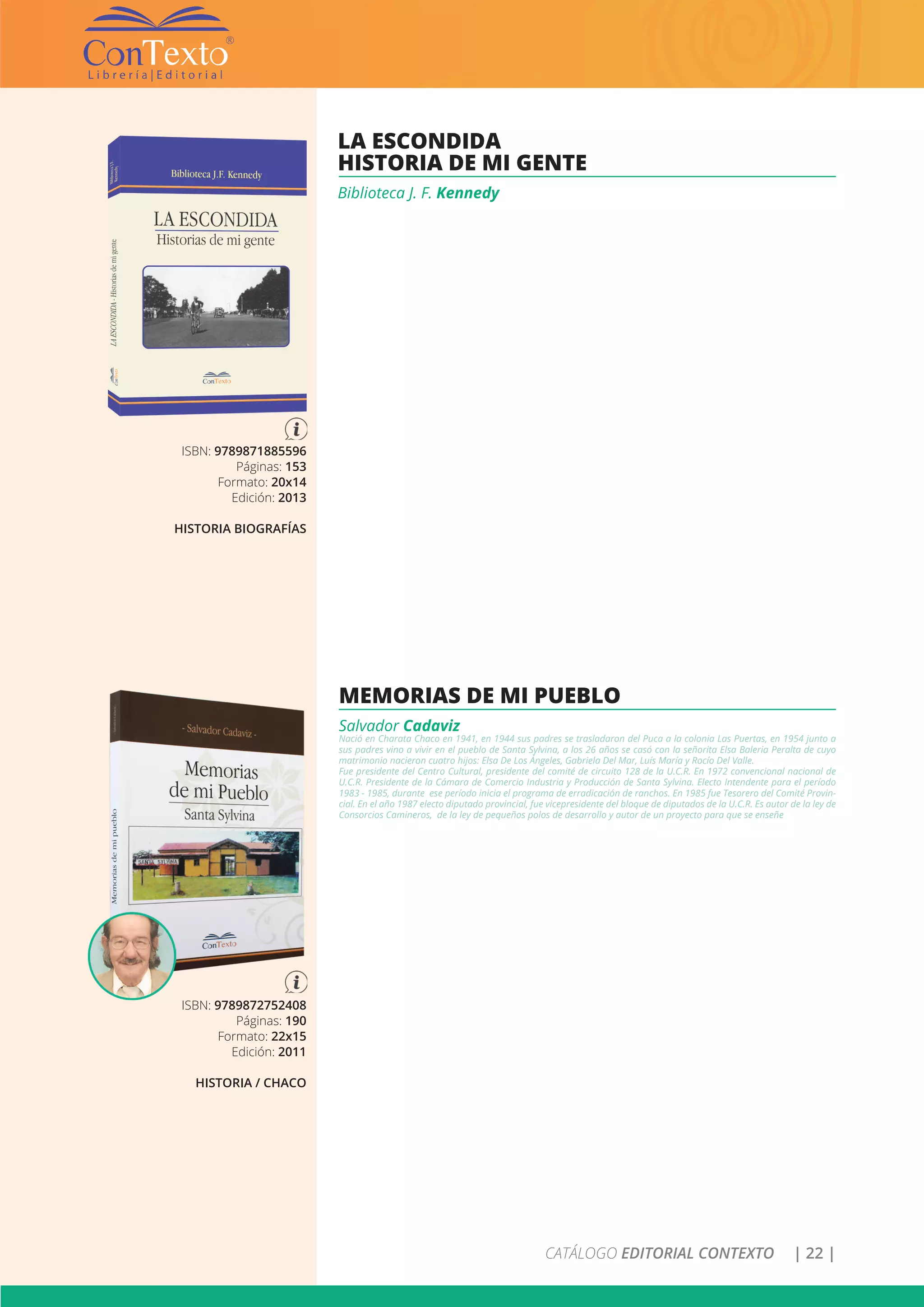 CATÁLOGO EDITORIAL CONTEXTO | 22 |
ISBN: 9789871885596
Páginas: 153
Formato: 20x14
Edición: 2013
HISTORIA BIOGRAFÍAS
LA ESCONDIDA
HISTORIA DE MI GENTE
Biblioteca J. F. Kennedy
ISBN: 9789872752408
Páginas: 190
Formato: 22x15
Edición: 2011
HISTORIA / CHACO
MEMORIAS DE MI PUEBLO
Salvador Cadaviz
Nació en Charata Chaco en 1941, en 1944 sus padres se trasladaron del Puca a la colonia Las Puertas, en 1954 junto a
sus padres vino a vivir en el pueblo de Santa Sylvina, a los 26 años se casó con la señorita Elsa Baleria Peralta de cuyo
matrimonio nacieron cuatro hijos: Elsa De Los Ángeles, Gabriela Del Mar, Luís María y Rocío Del Valle.
Fue presidente del Centro Cultural, presidente del comité de circuito 128 de la U.C.R. En 1972 convencional nacional de
U.C.R. Presidente de la Cámara de Comercio Industria y Producción de Santa Sylvina. Electo Intendente para el período
1983 - 1985, durante ese período inicia el programa de erradicación de ranchos. En 1985 fue Tesorero del Comité Provin-
cial. En el año 1987 electo diputado provincial, fue vicepresidente del bloque de diputados de la U.C.R. Es autor de la ley de
Consorcios Camineros, de la ley de pequeños polos de desarrollo y autor de un proyecto para que se enseñe
 