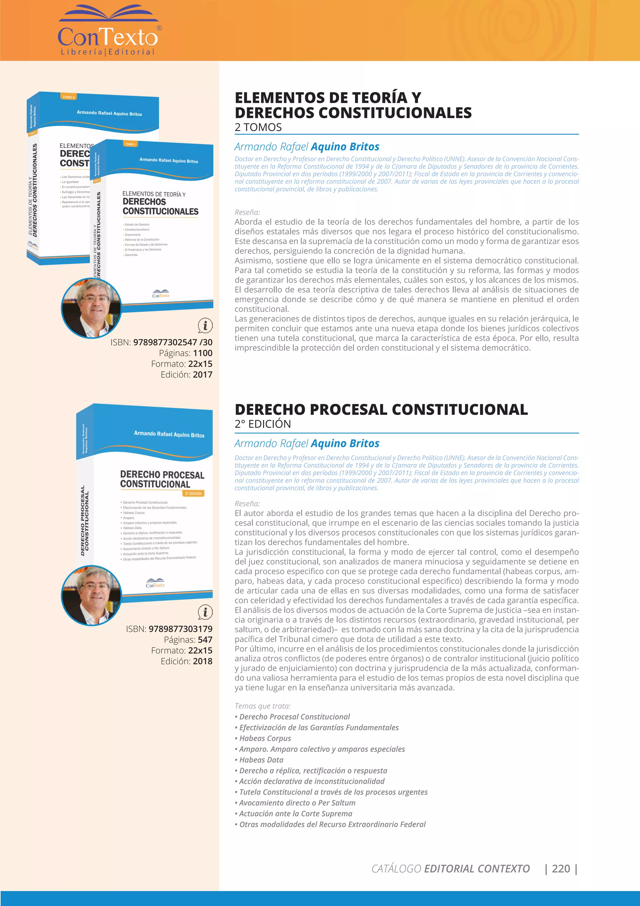 CATÁLOGO EDITORIAL CONTEXTO | 220 |
ISBN: 9789877302547 /30
Páginas: 1100
Formato: 22x15
Edición: 2017
ELEMENTOS DE TEORÍA Y
DERECHOS CONSTITUCIONALES
2 TOMOS
Armando Rafael Aquino Britos
Doctor en Derecho y Profesor en Derecho Constitucional y Derecho Político (UNNE). Asesor de la Convención Nacional Cons-
tituyente en la Reforma Constitucional de 1994 y de la C{amara de Diputados y Senadores de la provincia de Corrientes.
Diputado Provincial en dos períodos (1999/2000 y 2007/2011); Fiscal de Estado en la provincia de Corrientes y convencio-
nal constituyente en la reforma constitucional de 2007. Autor de varias de las leyes provinciales que hacen a lo procesal
constitucional provincial, de libros y publicaciones.
Reseña:
Aborda el estudio de la teoría de los derechos fundamentales del hombre, a partir de los
diseños estatales más diversos que nos legara el proceso histórico del constitucionalismo.
Este descansa en la supremacía de la constitución como un modo y forma de garantizar esos
derechos, persiguiendo la concreción de la dignidad humana.
Asimismo, sostiene que ello se logra únicamente en el sistema democrático constitucional.
Para tal cometido se estudia la teoría de la constitución y su reforma, las formas y modos
de garantizar los derechos más elementales, cuáles son estos, y los alcances de los mismos.
El desarrollo de esa teoría descriptiva de tales derechos lleva al análisis de situaciones de
emergencia donde se describe cómo y de qué manera se mantiene en plenitud el orden
constitucional.
Las generaciones de distintos tipos de derechos, aunque iguales en su relación jerárquica, le
permiten concluir que estamos ante una nueva etapa donde los bienes jurídicos colectivos
tienen una tutela constitucional, que marca la característica de esta época. Por ello, resulta
imprescindible la protección del orden constitucional y el sistema democrático.
ISBN: 9789877303179
Páginas: 547
Formato: 22x15
Edición: 2018
DERECHO PROCESAL CONSTITUCIONAL
2° EDICIÓN
Armando Rafael Aquino Britos
Doctor en Derecho y Profesor en Derecho Constitucional y Derecho Político (UNNE). Asesor de la Convención Nacional Cons-
tituyente en la Reforma Constitucional de 1994 y de la C{amara de Diputados y Senadores de la provincia de Corrientes.
Diputado Provincial en dos períodos (1999/2000 y 2007/2011); Fiscal de Estado en la provincia de Corrientes y convencio-
nal constituyente en la reforma constitucional de 2007. Autor de varias de las leyes provinciales que hacen a lo procesal
constitucional provincial, de libros y publicaciones.
Reseña:
El autor aborda el estudio de los grandes temas que hacen a la disciplina del Derecho pro-
cesal constitucional, que irrumpe en el escenario de las ciencias sociales tomando la justicia
constitucional y los diversos procesos constitucionales con que los sistemas jurídicos garan-
tizan los derechos fundamentales del hombre.
La jurisdicción constitucional, la forma y modo de ejercer tal control, como el desempeño
del juez constitucional, son analizados de manera minuciosa y seguidamente se detiene en
cada proceso especifico con que se protege cada derecho fundamental (habeas corpus, am-
paro, habeas data, y cada proceso constitucional especifico) describiendo la forma y modo
de articular cada una de ellas en sus diversas modalidades, como una forma de satisfacer
con celeridad y efectividad los derechos fundamentales a través de cada garantía específica.
El análisis de los diversos modos de actuación de la Corte Suprema de Justicia –sea en instan-
cia originaria o a través de los distintos recursos (extraordinario, gravedad institucional, per
saltum, o de arbitrariedad)– es tomado con la más sana doctrina y la cita de la jurisprudencia
pacífica del Tribunal cimero que dota de utilidad a este texto.
Por último, incurre en el análisis de los procedimientos constitucionales donde la jurisdicción
analiza otros conflictos (de poderes entre órganos) o de contralor institucional (juicio político
y jurado de enjuiciamiento) con doctrina y jurisprudencia de la más actualizada, conforman-
do una valiosa herramienta para el estudio de los temas propios de esta novel disciplina que
ya tiene lugar en la enseñanza universitaria más avanzada.
Temas que trata:
• Derecho Procesal Constitucional
• Efectivización de las Garantías Fundamentales
• Habeas Corpus
• Amparo. Amparo colectivo y amparos especiales
• Habeas Data
• Derecho a réplica, rectificación o respuesta
• Acción declarativa de inconstitucionalidad
• Tutela Constitucional a través de los procesos urgentes
• Avocamiento directo o Per Saltum
• Actuación ante la Corte Suprema
• Otras modalidades del Recurso Extraordinario Federal
 