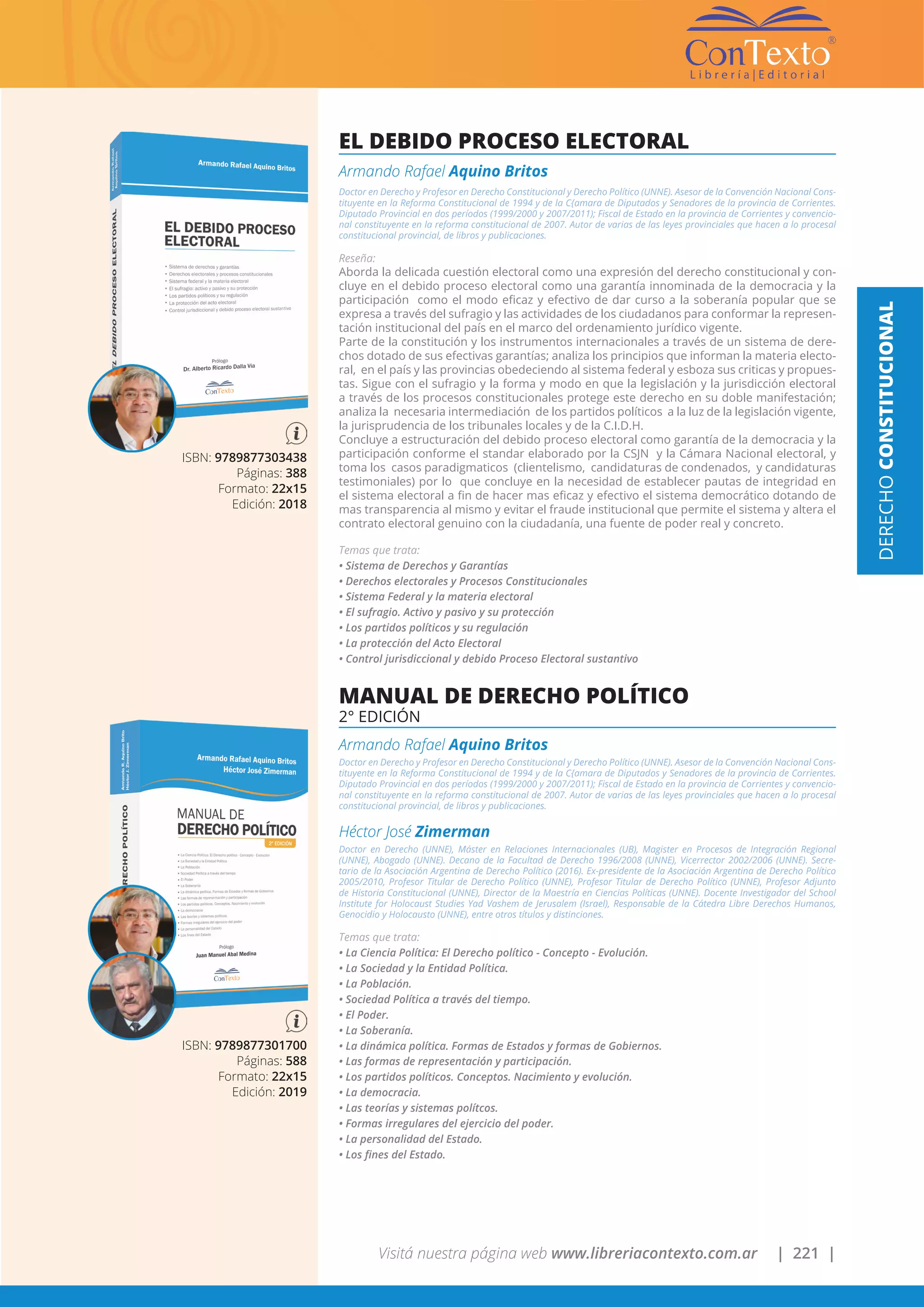 Visitá nuestra página web www.libreriacontexto.com.ar | 221 |
ISBN: 9789877301700
Páginas: 588
Formato: 22x15
Edición: 2019
MANUAL DE DERECHO POLÍTICO
2° EDICIÓN
Armando Rafael Aquino Britos
Doctor en Derecho y Profesor en Derecho Constitucional y Derecho Político (UNNE). Asesor de la Convención Nacional Cons-
tituyente en la Reforma Constitucional de 1994 y de la C{amara de Diputados y Senadores de la provincia de Corrientes.
Diputado Provincial en dos períodos (1999/2000 y 2007/2011); Fiscal de Estado en la provincia de Corrientes y convencio-
nal constituyente en la reforma constitucional de 2007. Autor de varias de las leyes provinciales que hacen a lo procesal
constitucional provincial, de libros y publicaciones.
Héctor José Zimerman
Doctor en Derecho (UNNE), Máster en Relaciones Internacionales (UB), Magister en Procesos de Integración Regional
(UNNE), Abogado (UNNE). Decano de la Facultad de Derecho 1996/2008 (UNNE), Vicerrector 2002/2006 (UNNE). Secre-
tario de la Asociación Argentina de Derecho Político (2016). Ex-presidente de la Asociación Argentina de Derecho Político
2005/2010, Profesor Titular de Derecho Político (UNNE), Profesor Titular de Derecho Político (UNNE), Profesor Adjunto
de Historia Constitucional (UNNE), Director de la Maestría en Ciencias Políticas (UNNE). Docente Investigador del School
Institute for Holocaust Studies Yad Vashem de Jerusalem (Israel), Responsable de la Cátedra Libre Derechos Humanos,
Genocidio y Holocausto (UNNE), entre otros títulos y distinciones.
Temas que trata:
• La Ciencia Política: El Derecho político - Concepto - Evolución.
• La Sociedad y la Entidad Política.
• La Población.
• Sociedad Política a través del tiempo.
• El Poder.
• La Soberanía.
• La dinámica política. Formas de Estados y formas de Gobiernos.
• Las formas de representación y participación.
• Los partidos políticos. Conceptos. Nacimiento y evolución.
• La democracia.
• Las teorías y sistemas polítcos.
• Formas irregulares del ejercicio del poder.
• La personalidad del Estado.
• Los fines del Estado.
ISBN: 9789877303438
Páginas: 388
Formato: 22x15
Edición: 2018
EL DEBIDO PROCESO ELECTORAL
Armando Rafael Aquino Britos
Doctor en Derecho y Profesor en Derecho Constitucional y Derecho Político (UNNE). Asesor de la Convención Nacional Cons-
tituyente en la Reforma Constitucional de 1994 y de la C{amara de Diputados y Senadores de la provincia de Corrientes.
Diputado Provincial en dos períodos (1999/2000 y 2007/2011); Fiscal de Estado en la provincia de Corrientes y convencio-
nal constituyente en la reforma constitucional de 2007. Autor de varias de las leyes provinciales que hacen a lo procesal
constitucional provincial, de libros y publicaciones.
Reseña:
Aborda la delicada cuestión electoral como una expresión del derecho constitucional y con-
cluye en el debido proceso electoral como una garantía innominada de la democracia y la
participación como el modo eficaz y efectivo de dar curso a la soberanía popular que se
expresa a través del sufragio y las actividades de los ciudadanos para conformar la represen-
tación institucional del país en el marco del ordenamiento jurídico vigente.
Parte de la constitución y los instrumentos internacionales a través de un sistema de dere-
chos dotado de sus efectivas garantías; analiza los principios que informan la materia electo-
ral, en el país y las provincias obedeciendo al sistema federal y esboza sus criticas y propues-
tas. Sigue con el sufragio y la forma y modo en que la legislación y la jurisdicción electoral
a través de los procesos constitucionales protege este derecho en su doble manifestación;
analiza la necesaria intermediación de los partidos políticos a la luz de la legislación vigente,
la jurisprudencia de los tribunales locales y de la C.I.D.H.
Concluye a estructuración del debido proceso electoral como garantía de la democracia y la
participación conforme el standar elaborado por la CSJN y la Cámara Nacional electoral, y
toma los casos paradigmaticos (clientelismo, candidaturas de condenados, y candidaturas
testimoniales) por lo que concluye en la necesidad de establecer pautas de integridad en
el sistema electoral a fin de hacer mas eficaz y efectivo el sistema democrático dotando de
mas transparencia al mismo y evitar el fraude institucional que permite el sistema y altera el
contrato electoral genuino con la ciudadanía, una fuente de poder real y concreto.
Temas que trata:
• Sistema de Derechos y Garantías
• Derechos electorales y Procesos Constitucionales
• Sistema Federal y la materia electoral
• El sufragio. Activo y pasivo y su protección
• Los partidos políticos y su regulación
• La protección del Acto Electoral
• Control jurisdiccional y debido Proceso Electoral sustantivo
DERECHOCONSTITUCIONAL
 