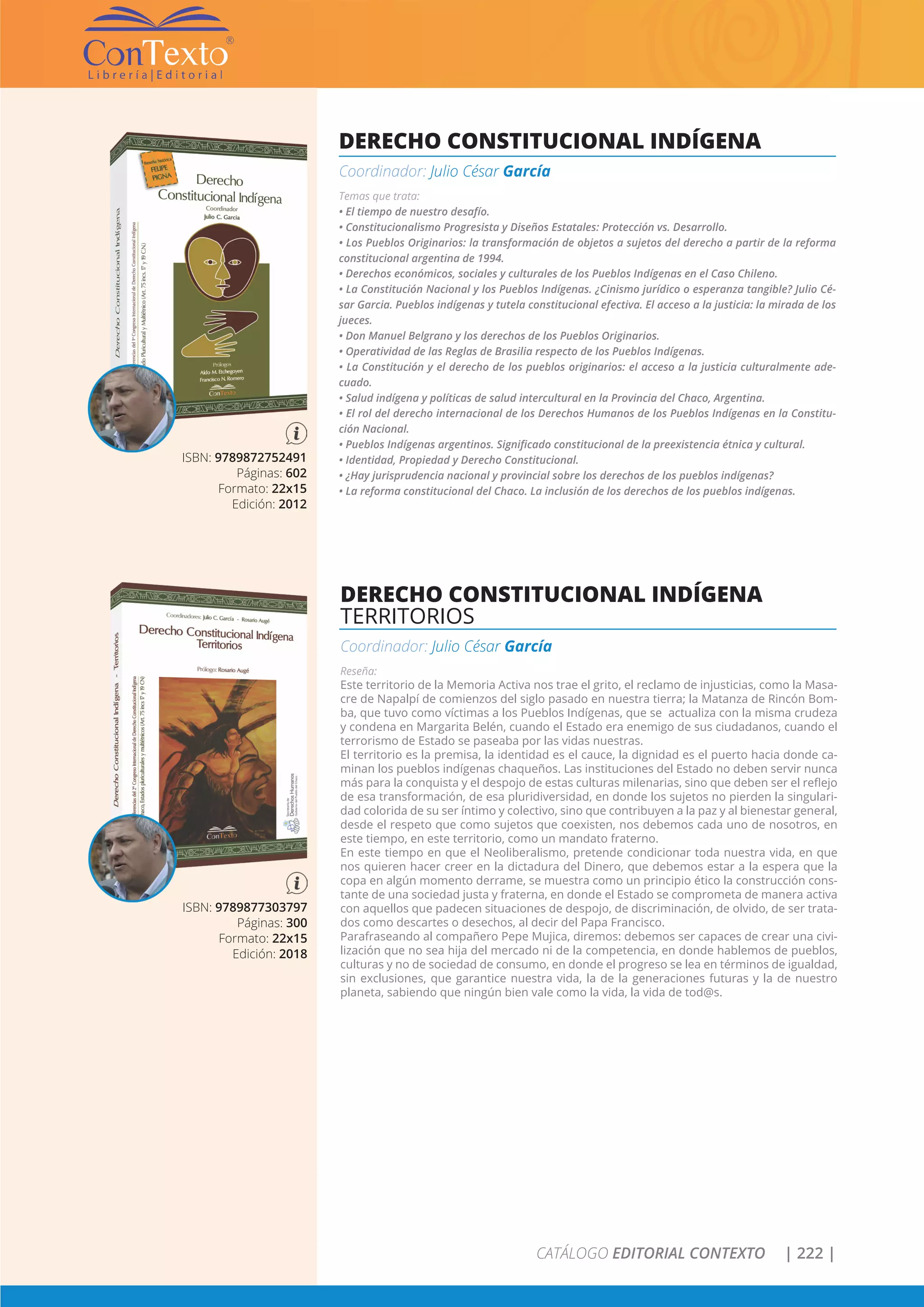 CATÁLOGO EDITORIAL CONTEXTO | 222 |
ISBN: 9789872752491
Páginas: 602
Formato: 22x15
Edición: 2012
DERECHO CONSTITUCIONAL INDÍGENA
Coordinador: Julio César García
Temas que trata:
• El tiempo de nuestro desafío.
• Constitucionalismo Progresista y Diseños Estatales: Protección vs. Desarrollo.
• Los Pueblos Originarios: la transformación de objetos a sujetos del derecho a partir de la reforma
constitucional argentina de 1994.
• Derechos económicos, sociales y culturales de los Pueblos Indígenas en el Caso Chileno.
• La Constitución Nacional y los Pueblos Indígenas. ¿Cinismo jurídico o esperanza tangible? Julio Cé-
sar Garcia. Pueblos indígenas y tutela constitucional efectiva. El acceso a la justicia: la mirada de los
jueces.
• Don Manuel Belgrano y los derechos de los Pueblos Originarios.
• Operatividad de las Reglas de Brasilia respecto de los Pueblos Indígenas.
• La Constitución y el derecho de los pueblos originarios: el acceso a la justicia culturalmente ade-
cuado.
• Salud indígena y políticas de salud intercultural en la Provincia del Chaco, Argentina.
• El rol del derecho internacional de los Derechos Humanos de los Pueblos Indígenas en la Constitu-
ción Nacional.
• Pueblos Indígenas argentinos. Significado constitucional de la preexistencia étnica y cultural.
• Identidad, Propiedad y Derecho Constitucional.
• ¿Hay jurisprudencia nacional y provincial sobre los derechos de los pueblos indígenas?
• La reforma constitucional del Chaco. La inclusión de los derechos de los pueblos indígenas.
ISBN: 9789877303797
Páginas: 300
Formato: 22x15
Edición: 2018
DERECHO CONSTITUCIONAL INDÍGENA
TERRITORIOS
Coordinador: Julio César García
Reseña:
Este territorio de la Memoria Activa nos trae el grito, el reclamo de injusticias, como la Masa-
cre de Napalpí de comienzos del siglo pasado en nuestra tierra; la Matanza de Rincón Bom-
ba, que tuvo como víctimas a los Pueblos Indígenas, que se actualiza con la misma crudeza
y condena en Margarita Belén, cuando el Estado era enemigo de sus ciudadanos, cuando el
terrorismo de Estado se paseaba por las vidas nuestras.
El territorio es la premisa, la identidad es el cauce, la dignidad es el puerto hacia donde ca-
minan los pueblos indígenas chaqueños. Las instituciones del Estado no deben servir nunca
más para la conquista y el despojo de estas culturas milenarias, sino que deben ser el reflejo
de esa transformación, de esa pluridiversidad, en donde los sujetos no pierden la singulari-
dad colorida de su ser íntimo y colectivo, sino que contribuyen a la paz y al bienestar general,
desde el respeto que como sujetos que coexisten, nos debemos cada uno de nosotros, en
este tiempo, en este territorio, como un mandato fraterno.
En este tiempo en que el Neoliberalismo, pretende condicionar toda nuestra vida, en que
nos quieren hacer creer en la dictadura del Dinero, que debemos estar a la espera que la
copa en algún momento derrame, se muestra como un principio ético la construcción cons-
tante de una sociedad justa y fraterna, en donde el Estado se comprometa de manera activa
con aquellos que padecen situaciones de despojo, de discriminación, de olvido, de ser trata-
dos como descartes o desechos, al decir del Papa Francisco.
Parafraseando al compañero Pepe Mujica, diremos: debemos ser capaces de crear una civi-
lización que no sea hija del mercado ni de la competencia, en donde hablemos de pueblos,
culturas y no de sociedad de consumo, en donde el progreso se lea en términos de igualdad,
sin exclusiones, que garantice nuestra vida, la de la generaciones futuras y la de nuestro
planeta, sabiendo que ningún bien vale como la vida, la vida de tod@s.
 