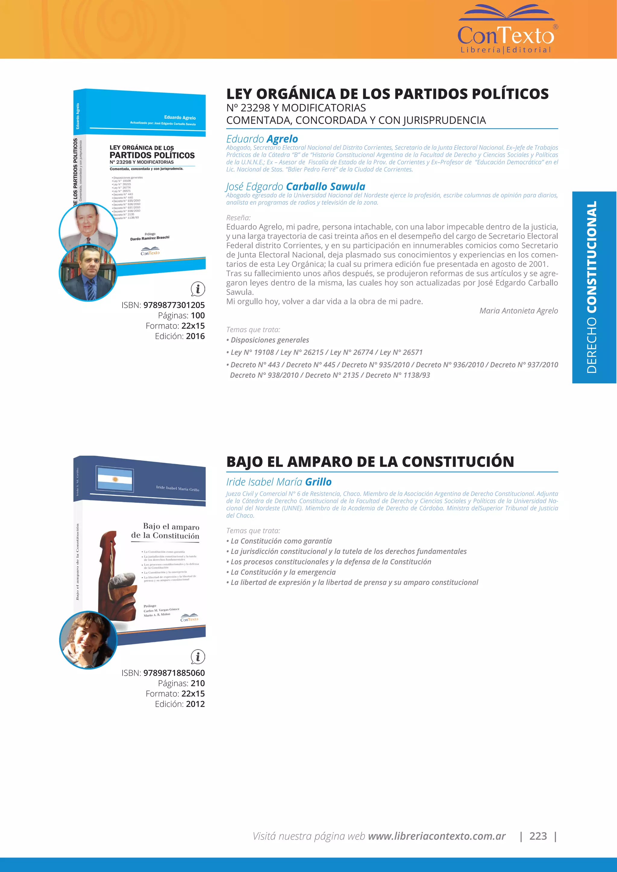 Visitá nuestra página web www.libreriacontexto.com.ar | 223 |
ISBN: 9789871885060
Páginas: 210
Formato: 22x15
Edición: 2012
BAJO EL AMPARO DE LA CONSTITUCIÓN
Iride Isabel María Grillo
Jueza Civil y Comercial N° 6 de Resistencia, Chaco. Miembro de la Asociación Argentina de Derecho Constitucional. Adjunta
de la Cátedra de Derecho Constitucional de la Facultad de Derecho y Ciencias Sociales y Políticas de la Universidad Na-
cional del Nordeste (UNNE). Miembro de la Academia de Derecho de Córdoba. Ministra delSuperior Tribunal de Justicia
del Chaco.
Temas que trata:
• La Constitución como garantía
• La jurisdicción constitucional y la tutela de los derechos fundamentales
• Los procesos constitucionales y la defensa de la Constitución
• La Constitución y la emergencia
• La libertad de expresión y la libertad de prensa y su amparo constitucional
ISBN: 9789877301205
Páginas: 100
Formato: 22x15
Edición: 2016
LEY ORGÁNICA DE LOS PARTIDOS POLÍTICOS
Nº 23298 Y MODIFICATORIAS
COMENTADA, CONCORDADA Y CON JURISPRUDENCIA
Eduardo Agrelo
Abogado, Secretario Electoral Nacional del Distrito Corrientes, Secretario de la Junta Electoral Nacional. Ex–Jefe de Trabajos
Prácticos de la Cátedra “B” de “Historia Constitucional Argentina de la Facultad de Derecho y Ciencias Sociales y Políticas
de la U.N.N.E.; Ex – Asesor de Fiscalía de Estado de la Prov. de Corrientes y Ex–Profesor de “Educación Democrática” en el
Lic. Nacional de Stas. “Bdier Pedro Ferré” de la Ciudad de Corrientes.
José Edgardo Carballo Sawula
Abogado egresado de la Universidad Nacional del Nordeste ejerce la profesión, escribe columnas de opinión para diarios,
analista en programas de radios y televisión de la zona.
Reseña:
Eduardo Agrelo, mi padre, persona intachable, con una labor impecable dentro de la justicia,
y una larga trayectoria de casi treinta años en el desempeño del cargo de Secretario Electoral
Federal distrito Corrientes, y en su participación en innumerables comicios como Secretario
de Junta Electoral Nacional, deja plasmado sus conocimientos y experiencias en los comen-
tarios de esta Ley Orgánica; la cual su primera edición fue presentada en agosto de 2001.
Tras su fallecimiento unos años después, se produjeron reformas de sus artículos y se agre-
garon leyes dentro de la misma, las cuales hoy son actualizadas por José Edgardo Carballo
Sawula.
Mi orgullo hoy, volver a dar vida a la obra de mi padre.
Maria Antonieta Agrelo
Temas que trata:
• Disposiciones generales
• Ley N° 19108 / Ley N° 26215 / Ley N° 26774 / Ley N° 26571
• Decreto N° 443 / Decreto N° 445 / Decreto N° 935/2010 / Decreto N° 936/2010 / Decreto N° 937/2010
Decreto N° 938/2010 / Decreto N° 2135 / Decreto N° 1138/93
DERECHOCONSTITUCIONAL
 