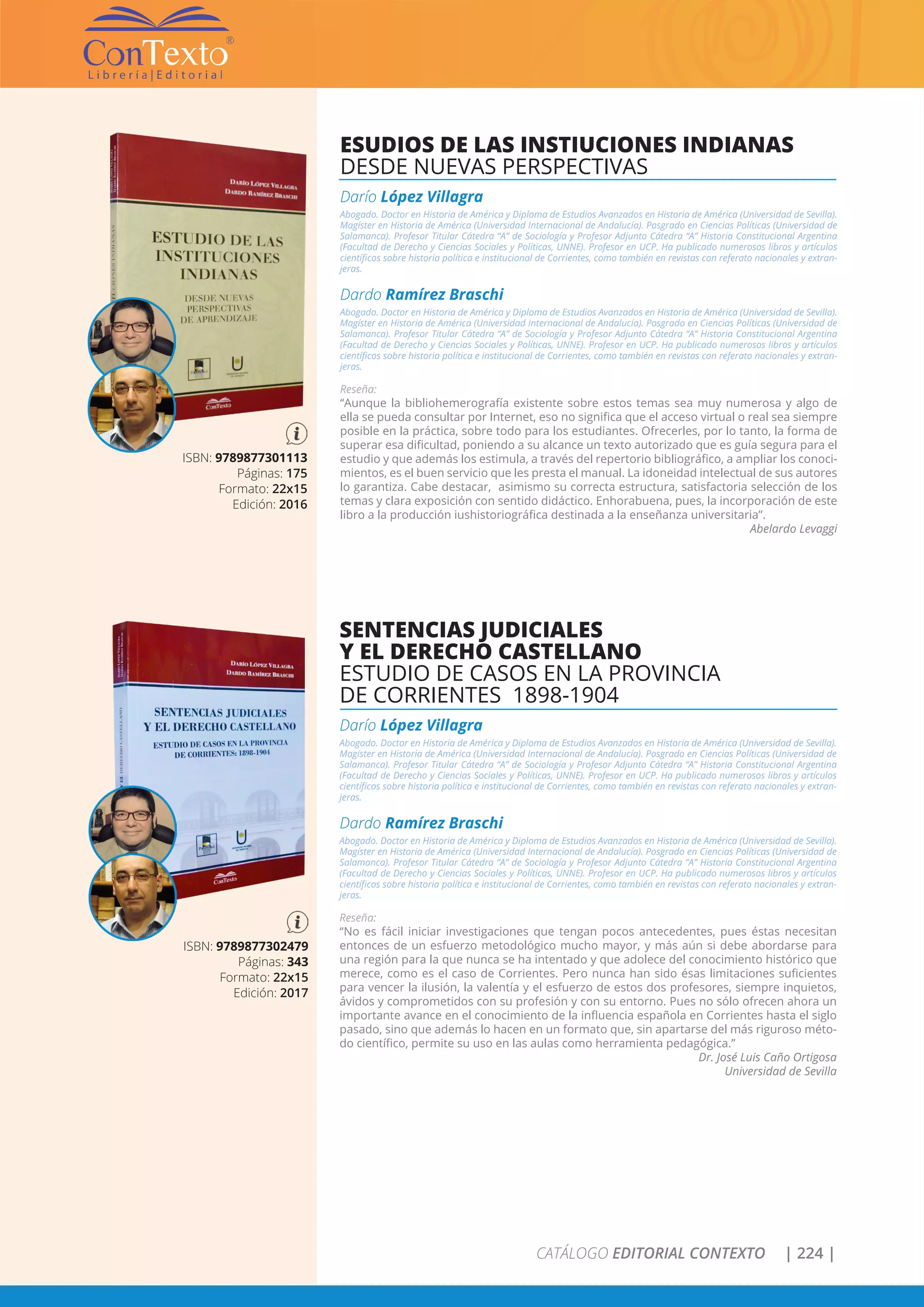 CATÁLOGO EDITORIAL CONTEXTO | 224 |
SENTENCIAS JUDICIALES
Y EL DERECHO CASTELLANO
ESTUDIO DE CASOS EN LA PROVINCIA
DE CORRIENTES 1898-1904
Darío López Villagra
Abogado. Doctor en Historia de América y Diploma de Estudios Avanzados en Historia de América (Universidad de Sevilla).
Magíster en Historia de América (Universidad Internacional de Andalucía). Posgrado en Ciencias Políticas (Universidad de
Salamanca). Profesor Titular Cátedra “A” de Sociología y Profesor Adjunto Cátedra “A” Historia Constitucional Argentina
(Facultad de Derecho y Ciencias Sociales y Políticas, UNNE). Profesor en UCP. Ha publicado numerosos libros y artículos
científicos sobre historia política e institucional de Corrientes, como también en revistas con referato nacionales y extran-
jeras.
Dardo Ramírez Braschi
Abogado. Doctor en Historia de América y Diploma de Estudios Avanzados en Historia de América (Universidad de Sevilla).
Magíster en Historia de América (Universidad Internacional de Andalucía). Posgrado en Ciencias Políticas (Universidad de
Salamanca). Profesor Titular Cátedra “A” de Sociología y Profesor Adjunto Cátedra “A” Historia Constitucional Argentina
(Facultad de Derecho y Ciencias Sociales y Políticas, UNNE). Profesor en UCP. Ha publicado numerosos libros y artículos
científicos sobre historia política e institucional de Corrientes, como también en revistas con referato nacionales y extran-
jeras.
Reseña:
“No es fácil iniciar investigaciones que tengan pocos antecedentes, pues éstas necesitan
entonces de un esfuerzo metodológico mucho mayor, y más aún si debe abordarse para
una región para la que nunca se ha intentado y que adolece del conocimiento histórico que
merece, como es el caso de Corrientes. Pero nunca han sido ésas limitaciones suficientes
para vencer la ilusión, la valentía y el esfuerzo de estos dos profesores, siempre inquietos,
ávidos y comprometidos con su profesión y con su entorno. Pues no sólo ofrecen ahora un
importante avance en el conocimiento de la influencia española en Corrientes hasta el siglo
pasado, sino que además lo hacen en un formato que, sin apartarse del más riguroso méto-
do científico, permite su uso en las aulas como herramienta pedagógica.”
Dr. José Luis Caño Ortigosa
Universidad de Sevilla
ISBN: 9789877302479
Páginas: 343
Formato: 22x15
Edición: 2017
ESUDIOS DE LAS INSTIUCIONES INDIANAS
DESDE NUEVAS PERSPECTIVAS
Darío López Villagra
Abogado. Doctor en Historia de América y Diploma de Estudios Avanzados en Historia de América (Universidad de Sevilla).
Magíster en Historia de América (Universidad Internacional de Andalucía). Posgrado en Ciencias Políticas (Universidad de
Salamanca). Profesor Titular Cátedra “A” de Sociología y Profesor Adjunto Cátedra “A” Historia Constitucional Argentina
(Facultad de Derecho y Ciencias Sociales y Políticas, UNNE). Profesor en UCP. Ha publicado numerosos libros y artículos
científicos sobre historia política e institucional de Corrientes, como también en revistas con referato nacionales y extran-
jeras.
Dardo Ramírez Braschi
Abogado. Doctor en Historia de América y Diploma de Estudios Avanzados en Historia de América (Universidad de Sevilla).
Magíster en Historia de América (Universidad Internacional de Andalucía). Posgrado en Ciencias Políticas (Universidad de
Salamanca). Profesor Titular Cátedra “A” de Sociología y Profesor Adjunto Cátedra “A” Historia Constitucional Argentina
(Facultad de Derecho y Ciencias Sociales y Políticas, UNNE). Profesor en UCP. Ha publicado numerosos libros y artículos
científicos sobre historia política e institucional de Corrientes, como también en revistas con referato nacionales y extran-
jeras.
Reseña:
“Aunque la bibliohemerografía existente sobre estos temas sea muy numerosa y algo de
ella se pueda consultar por Internet, eso no significa que el acceso virtual o real sea siempre
posible en la práctica, sobre todo para los estudiantes. Ofrecerles, por lo tanto, la forma de
superar esa dificultad, poniendo a su alcance un texto autorizado que es guía segura para el
estudio y que además los estimula, a través del repertorio bibliográfico, a ampliar los conoci-
mientos, es el buen servicio que les presta el manual. La idoneidad intelectual de sus autores
lo garantiza. Cabe destacar, asimismo su correcta estructura, satisfactoria selección de los
temas y clara exposición con sentido didáctico. Enhorabuena, pues, la incorporación de este
libro a la producción iushistoriográfica destinada a la enseñanza universitaria”.
Abelardo Levaggi
ISBN: 9789877301113
Páginas: 175
Formato: 22x15
Edición: 2016
 