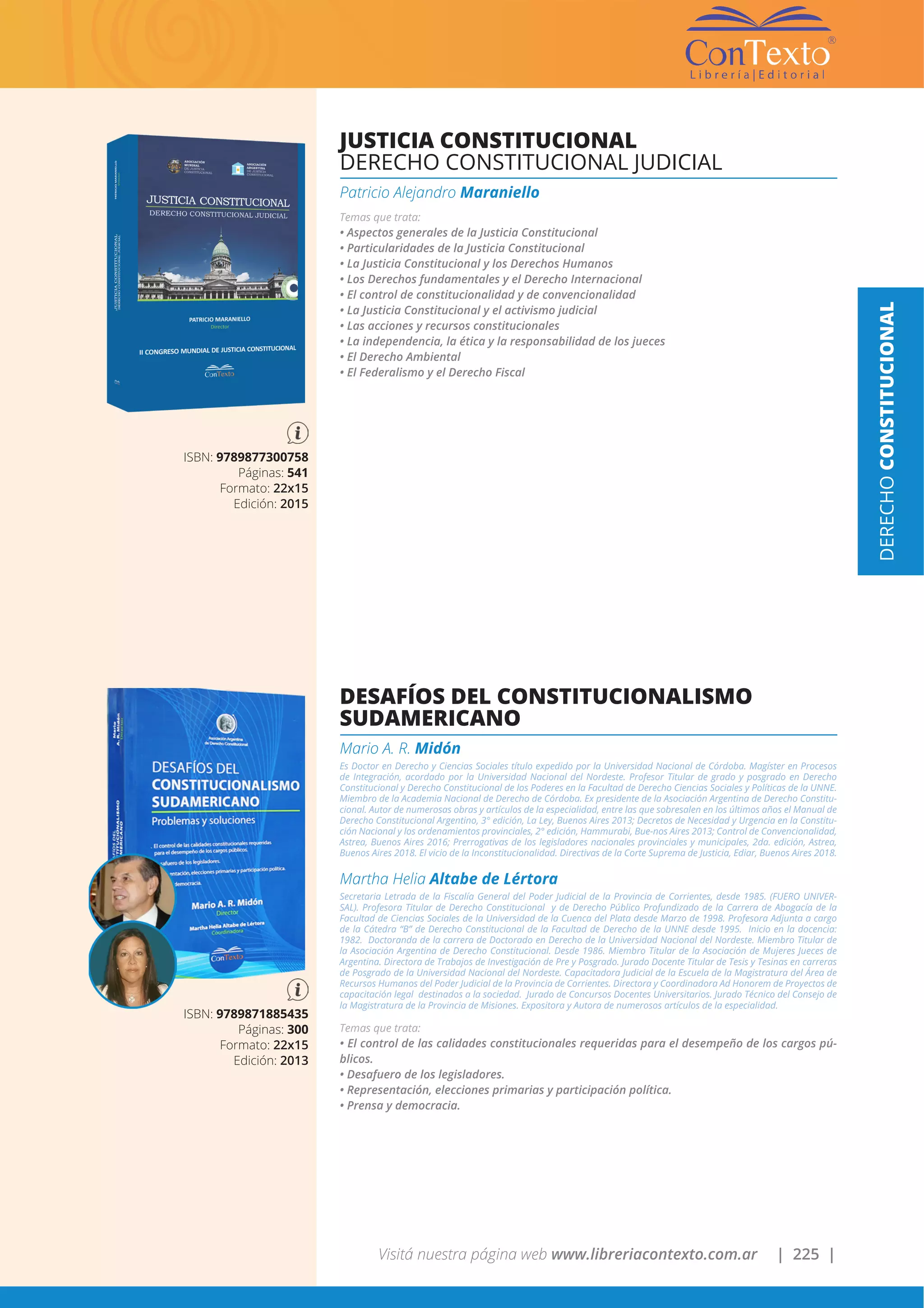 Visitá nuestra página web www.libreriacontexto.com.ar | 225 |
JUSTICIA CONSTITUCIONAL
DERECHO CONSTITUCIONAL JUDICIAL
Patricio Alejandro Maraniello
Temas que trata:
• Aspectos generales de la Justicia Constitucional
• Particularidades de la Justicia Constitucional
• La Justicia Constitucional y los Derechos Humanos
• Los Derechos fundamentales y el Derecho Internacional
• El control de constitucionalidad y de convencionalidad
• La Justicia Constitucional y el activismo judicial
• Las acciones y recursos constitucionales
• La independencia, la ética y la responsabilidad de los jueces
• El Derecho Ambiental
• El Federalismo y el Derecho Fiscal
ISBN: 9789877300758
Páginas: 541
Formato: 22x15
Edición: 2015
DESAFÍOS DEL CONSTITUCIONALISMO
SUDAMERICANO
Mario A. R. Midón
Es Doctor en Derecho y Ciencias Sociales título expedido por la Universidad Nacional de Córdoba. Magíster en Procesos
de Integración, acordado por la Universidad Nacional del Nordeste. Profesor Titular de grado y posgrado en Derecho
Constitucional y Derecho Constitucional de los Poderes en la Facultad de Derecho Ciencias Sociales y Políticas de la UNNE.
Miembro de la Academia Nacional de Derecho de Córdoba. Ex presidente de la Asociación Argentina de Derecho Constitu-
cional. Autor de numerosas obras y artículos de la especialidad, entre las que sobresalen en los últimos años el Manual de
Derecho Constitucional Argentino, 3° edición, La Ley, Buenos Aires 2013; Decretos de Necesidad y Urgencia en la Constitu-
ción Nacional y los ordenamientos provinciales, 2° edición, Hammurabi, Bue-nos Aires 2013; Control de Convencionalidad,
Astrea, Buenos Aires 2016; Prerrogativas de los legisladores nacionales provinciales y municipales, 2da. edición, Astrea,
Buenos Aires 2018. El vicio de la Inconstitucionalidad. Directivas de la Corte Suprema de Justicia, Ediar, Buenos Aires 2018.
Martha Helia Altabe de Lértora
Secretaria Letrada de la Fiscalía General del Poder Judicial de la Provincia de Corrientes, desde 1985. (FUERO UNIVER-
SAL). Profesora Titular de Derecho Constitucional y de Derecho Público Profundizado de la Carrera de Abogacía de la
Facultad de Ciencias Sociales de la Universidad de la Cuenca del Plata desde Marzo de 1998. Profesora Adjunta a cargo
de la Cátedra “B” de Derecho Constitucional de la Facultad de Derecho de la UNNE desde 1995. Inicio en la docencia:
1982. Doctoranda de la carrera de Doctorado en Derecho de la Universidad Nacional del Nordeste. Miembro Titular de
la Asociación Argentina de Derecho Constitucional. Desde 1986. Miembro Titular de la Asociación de Mujeres Jueces de
Argentina. Directora de Trabajos de Investigación de Pre y Posgrado. Jurado Docente Titular de Tesis y Tesinas en carreras
de Posgrado de la Universidad Nacional del Nordeste. Capacitadora Judicial de la Escuela de la Magistratura del Área de
Recursos Humanos del Poder Judicial de la Provincia de Corrientes. Directora y Coordinadora Ad Honorem de Proyectos de
capacitación legal destinados a la sociedad. Jurado de Concursos Docentes Universitarios. Jurado Técnico del Consejo de
la Magistratura de la Provincia de Misiones. Expositora y Autora de numerosos artículos de la especialidad.
Temas que trata:
• El control de las calidades constitucionales requeridas para el desempeño de los cargos pú-
blicos.
• Desafuero de los legisladores.
• Representación, elecciones primarias y participación política.
• Prensa y democracia.
ISBN: 9789871885435
Páginas: 300
Formato: 22x15
Edición: 2013
DERECHOCONSTITUCIONAL
 