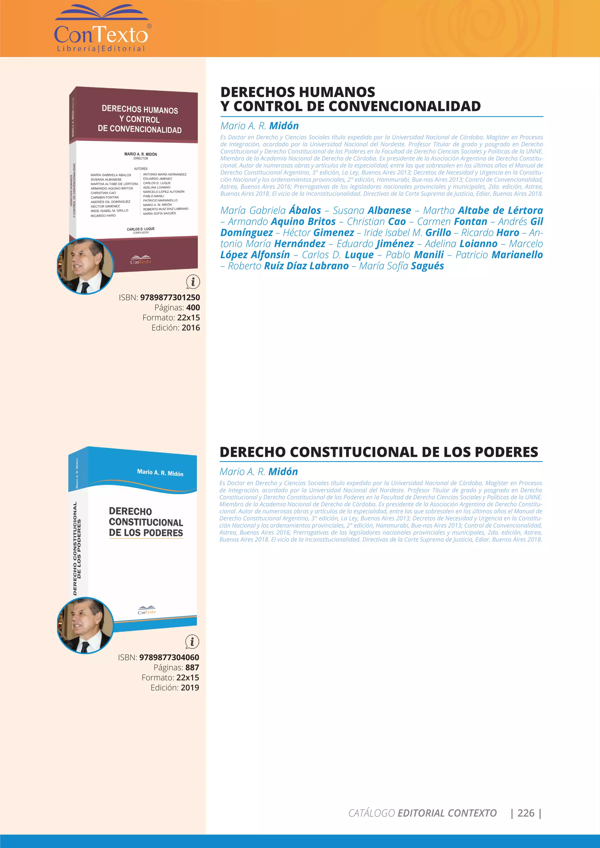 CATÁLOGO EDITORIAL CONTEXTO | 226 |
DERECHO CONSTITUCIONAL DE LOS PODERES
Mario A. R. Midón
Es Doctor en Derecho y Ciencias Sociales título expedido por la Universidad Nacional de Córdoba. Magíster en Procesos
de Integración, acordado por la Universidad Nacional del Nordeste. Profesor Titular de grado y posgrado en Derecho
Constitucional y Derecho Constitucional de los Poderes en la Facultad de Derecho Ciencias Sociales y Políticas de la UNNE.
Miembro de la Academia Nacional de Derecho de Córdoba. Ex presidente de la Asociación Argentina de Derecho Constitu-
cional. Autor de numerosas obras y artículos de la especialidad, entre las que sobresalen en los últimos años el Manual de
Derecho Constitucional Argentino, 3° edición, La Ley, Buenos Aires 2013; Decretos de Necesidad y Urgencia en la Constitu-
ción Nacional y los ordenamientos provinciales, 2° edición, Hammurabi, Bue-nos Aires 2013; Control de Convencionalidad,
Astrea, Buenos Aires 2016; Prerrogativas de los legisladores nacionales provinciales y municipales, 2da. edición, Astrea,
Buenos Aires 2018. El vicio de la Inconstitucionalidad. Directivas de la Corte Suprema de Justicia, Ediar, Buenos Aires 2018.
ISBN: 9789877304060
Páginas: 887
Formato: 22x15
Edición: 2019
DERECHOS HUMANOS
Y CONTROL DE CONVENCIONALIDAD
Mario A. R. Midón
Es Doctor en Derecho y Ciencias Sociales título expedido por la Universidad Nacional de Córdoba. Magíster en Procesos
de Integración, acordado por la Universidad Nacional del Nordeste. Profesor Titular de grado y posgrado en Derecho
Constitucional y Derecho Constitucional de los Poderes en la Facultad de Derecho Ciencias Sociales y Políticas de la UNNE.
Miembro de la Academia Nacional de Derecho de Córdoba. Ex presidente de la Asociación Argentina de Derecho Constitu-
cional. Autor de numerosas obras y artículos de la especialidad, entre las que sobresalen en los últimos años el Manual de
Derecho Constitucional Argentino, 3° edición, La Ley, Buenos Aires 2013; Decretos de Necesidad y Urgencia en la Constitu-
ción Nacional y los ordenamientos provinciales, 2° edición, Hammurabi, Bue-nos Aires 2013; Control de Convencionalidad,
Astrea, Buenos Aires 2016; Prerrogativas de los legisladores nacionales provinciales y municipales, 2da. edición, Astrea,
Buenos Aires 2018. El vicio de la Inconstitucionalidad. Directivas de la Corte Suprema de Justicia, Ediar, Buenos Aires 2018.
María Gabriela Ábalos – Susana Albanese – Martha Altabe de Lértora
– Armando Aquino Britos – Christian Cao – Carmen Fontan – Andrés Gil
Domínguez – Héctor Gimenez – Iride Isabel M. Grillo – Ricardo Haro – An-
tonio María Hernández – Eduardo Jiménez – Adelina Loianno – Marcelo
López Alfonsín – Carlos D. Luque – Pablo Manili – Patricio Marianello
– Roberto Ruíz Díaz Labrano – María Sofía Sagués
ISBN: 9789877301250
Páginas: 400
Formato: 22x15
Edición: 2016
 