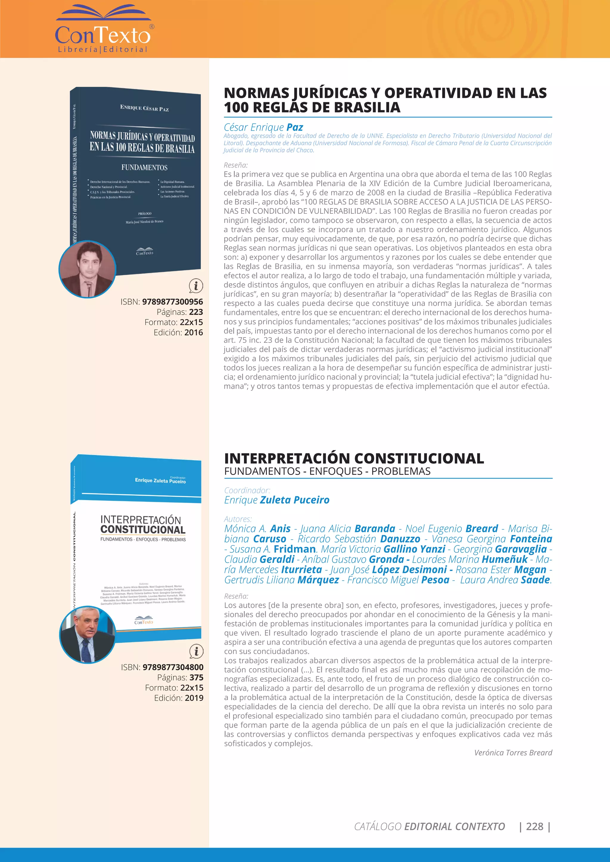 CATÁLOGO EDITORIAL CONTEXTO | 228 |
NORMAS JURÍDICAS Y OPERATIVIDAD EN LAS
100 REGLAS DE BRASILIA
César Enrique Paz
Abogado, egresado de la Facultad de Derecho de la UNNE. Especialista en Derecho Tributario (Universidad Nacional del
Litoral). Despachante de Aduana (Universidad Nacional de Formosa). Fiscal de Cámara Penal de la Cuarta Circunscripción
Judicial de la Provincia del Chaco.
Reseña:
Es la primera vez que se publica en Argentina una obra que aborda el tema de las 100 Reglas
de Brasilia. La Asamblea Plenaria de la XIV Edición de la Cumbre Judicial Iberoamericana,
celebrada los días 4, 5 y 6 de marzo de 2008 en la ciudad de Brasilia –República Federativa
de Brasil–, aprobó las “100 REGLAS DE BRASILIA SOBRE ACCESO A LA JUSTICIA DE LAS PERSO-
NAS EN CONDICIÓN DE VULNERABILIDAD”. Las 100 Reglas de Brasilia no fueron creadas por
ningún legislador, como tampoco se observaron, con respecto a ellas, la secuencia de actos
a través de los cuales se incorpora un tratado a nuestro ordenamiento jurídico. Algunos
podrían pensar, muy equivocadamente, de que, por esa razón, no podría decirse que dichas
Reglas sean normas jurídicas ni que sean operativas. Los objetivos planteados en esta obra
son: a) exponer y desarrollar los argumentos y razones por los cuales se debe entender que
las Reglas de Brasilia, en su inmensa mayoría, son verdaderas “normas jurídicas”. A tales
efectos el autor realiza, a lo largo de todo el trabajo, una fundamentación múltiple y variada,
desde distintos ángulos, que confluyen en atribuir a dichas Reglas la naturaleza de “normas
jurídicas”, en su gran mayoría; b) desentrañar la “operatividad” de las Reglas de Brasilia con
respecto a las cuales pueda decirse que constituye una norma jurídica. Se abordan temas
fundamentales, entre los que se encuentran: el derecho internacional de los derechos huma-
nos y sus principios fundamentales; “acciones positivas” de los máximos tribunales judiciales
del país, impuestas tanto por el derecho internacional de los derechos humanos como por el
art. 75 inc. 23 de la Constitución Nacional; la facultad de que tienen los máximos tribunales
judiciales del país de dictar verdaderas normas jurídicas; el “activismo judicial institucional”
exigido a los máximos tribunales judiciales del país, sin perjuicio del activismo judicial que
todos los jueces realizan a la hora de desempeñar su función específica de administrar justi-
cia; el ordenamiento jurídico nacional y provincial; la “tutela judicial efectiva”; la “dignidad hu-
mana”; y otros tantos temas y propuestas de efectiva implementación que el autor efectúa.
ISBN: 9789877300956
Páginas: 223
Formato: 22x15
Edición: 2016
INTERPRETACIÓN CONSTITUCIONAL
FUNDAMENTOS - ENFOQUES - PROBLEMAS
Coordinador:
Enrique Zuleta Puceiro
Autores:
Mónica A. Anis - Juana Alicia Baranda - Noel Eugenio Breard - Marisa Bi-
biana Caruso - Ricardo Sebastián Danuzzo - Vanesa Georgina Fonteina
- Susana A. Fridman. María Victoria Gallino Yanzi - Georgina Garavaglia -
Claudia Geraldi - Aníbal Gustavo Gronda - Lourdes Marina Humeñuk - Ma-
ría Mercedes Iturrieta - Juan José López Desimoni - Rosana Ester Magan -
Gertrudis Liliana Márquez - Francisco Miguel Pesoa - Laura Andrea Saade.
Reseña:
Los autores [de la presente obra] son, en efecto, profesores, investigadores, jueces y profe-
sionales del derecho preocupados por ahondar en el conocimiento de la Génesis y la mani-
festación de problemas institucionales importantes para la comunidad jurídica y política en
que viven. El resultado logrado trasciende el plano de un aporte puramente académico y
aspira a ser una contribución efectiva a una agenda de preguntas que los autores comparten
con sus conciudadanos.
Los trabajos realizados abarcan diversos aspectos de la problemática actual de la interpre-
tación constitucional (…). El resultado final es así mucho más que una recopilación de mo-
nografías especializadas. Es, ante todo, el fruto de un proceso dialógico de construcción co-
lectiva, realizado a partir del desarrollo de un programa de reflexión y discusiones en torno
a la problemática actual de la interpretación de la Constitución, desde la óptica de diversas
especialidades de la ciencia del derecho. De allí que la obra revista un interés no solo para
el profesional especializado sino también para el ciudadano común, preocupado por temas
que forman parte de la agenda pública de un país en el que la judicialización creciente de
las controversias y conflictos demanda perspectivas y enfoques explicativos cada vez más
sofisticados y complejos.
Verónica Torres Breard
ISBN: 9789877304800
Páginas: 375
Formato: 22x15
Edición: 2019
 