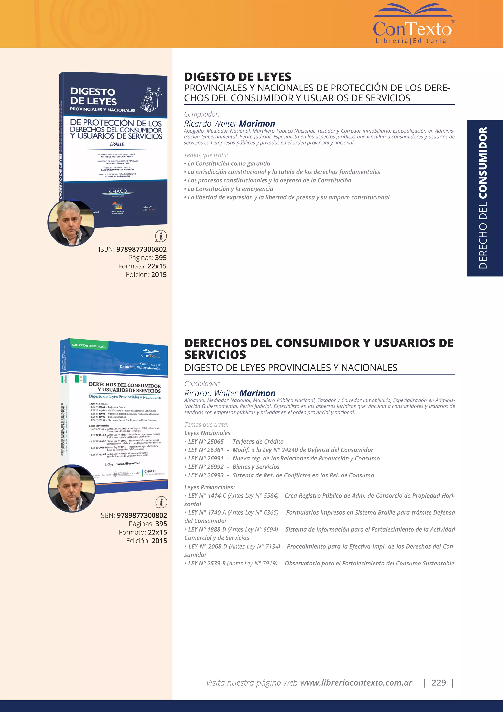 Visitá nuestra página web www.libreriacontexto.com.ar | 229 |
DERECHODELCONSUMIDOR
ISBN: 9789877300802
Páginas: 395
Formato: 22x15
Edición: 2015
DIGESTO DE LEYES
PROVINCIALES Y NACIONALES DE PROTECCIÓN DE LOS DERE-
CHOS DEL CONSUMIDOR Y USUARIOS DE SERVICIOS
Compilador:
Ricardo Walter Marimon
Abogado, Mediador Nacional, Martillero Público Nacional, Tasador y Corredor inmobiliario, Especialización en Adminis-
tración Gubernamental. Perito Judicial. Especialista en los aspectos jurídicos que vinculan a consumidores y usuarios de
servicios con empresas públicas y privadas en el orden provincial y nacional.
Temas que trata:
• La Constitución como garantía
• La jurisdicción constitucional y la tutela de los derechos fundamentales
• Los procesos constitucionales y la defensa de la Constitución
• La Constitución y la emergencia
• La libertad de expresión y la libertad de prensa y su amparo constitucional
ISBN: 9789877300802
Páginas: 395
Formato: 22x15
Edición: 2015
DERECHOS DEL CONSUMIDOR Y USUARIOS DE
SERVICIOS
DIGESTO DE LEYES PROVINCIALES Y NACIONALES
Compilador:
Ricardo Walter Marimon
Abogado, Mediador Nacional, Martillero Público Nacional, Tasador y Corredor inmobiliario, Especialización en Adminis-
tración Gubernamental. Perito Judicial. Especialista en los aspectos jurídicos que vinculan a consumidores y usuarios de
servicios con empresas públicas y privadas en el orden provincial y nacional.
Temas que trata:
Leyes Nacionales
• LEY N° 25065 – Tarjetas de Crédito
• LEY N° 26361 – Modif. a la Ley N° 24240 de Defensa del Consumidor
• LEY N° 26991 – Nueva reg. de las Relaciones de Producción y Consumo
• LEY N° 26992 – Bienes y Servicios
• LEY N° 26993 – Sistema de Res. de Conflictos en las Rel. de Consumo
Leyes Provinciales:
• LEY N° 1414-C (Antes Ley N° 5584) – Crea Registro Público de Adm. de Consorcio de Propiedad Hori-
zontal
• LEY N° 1740-A (Antes Ley N° 6365) – Formularios impresos en Sistema Braille para trámite Defensa
del Consumidor
• LEY N° 1888-D (Antes Ley N° 6694) – Sistema de Información para el Fortalecimiento de la Actividad
Comercial y de Servicios
• LEY N° 2068-D (Antes Ley N° 7134) – Procedimiento para la Efectiva Impl. de los Derechos del Con-
sumidor
• LEY N° 2539-R (Antes Ley N° 7919) – Observatorio para el Fortalecimiento del Consumo Sustentable
 