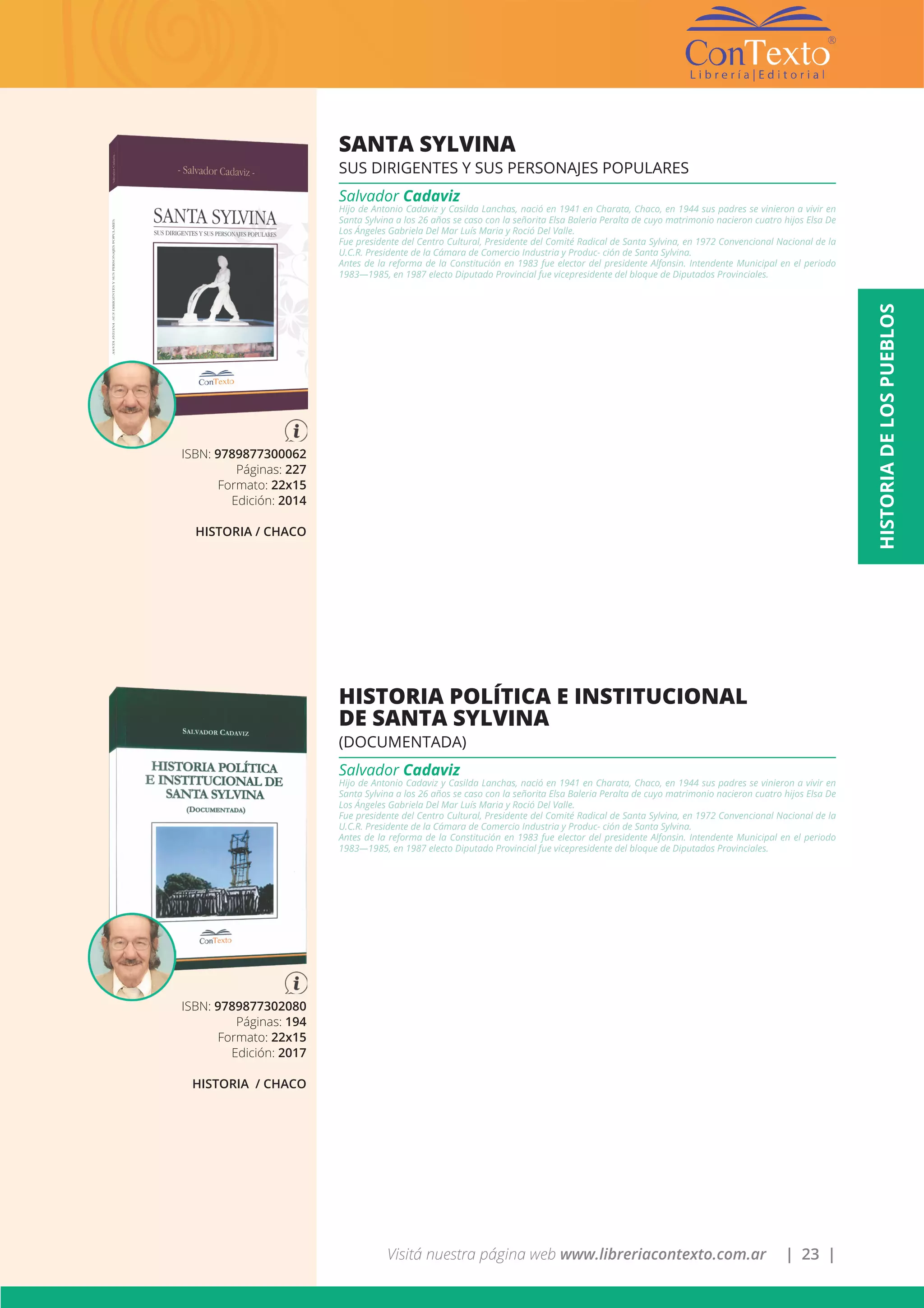 Visitá nuestra página web www.libreriacontexto.com.ar | 23 |
ISBN: 9789877300062
Páginas: 227
Formato: 22x15
Edición: 2014
HISTORIA / CHACO
SANTA SYLVINA
SUS DIRIGENTES Y SUS PERSONAJES POPULARES
Salvador Cadaviz
Hijo de Antonio Cadaviz y Casilda Lanchas, nació en 1941 en Charata, Chaco, en 1944 sus padres se vinieron a vivir en
Santa Sylvina a los 26 años se caso con la señorita Elsa Baleria Peralta de cuyo matrimonio nacieron cuatro hijos Elsa De
Los Ángeles Gabriela Del Mar Luís Maria y Roció Del Valle.
Fue presidente del Centro Cultural, Presidente del Comité Radical de Santa Sylvina, en 1972 Convencional Nacional de la
U.C.R. Presidente de la Cámara de Comercio Industria y Produc- ción de Santa Sylvina.
Antes de la reforma de la Constitución en 1983 fue elector del presidente Alfonsin. Intendente Municipal en el periodo
1983—1985, en 1987 electo Diputado Provincial fue vicepresidente del bloque de Diputados Provinciales.
ISBN: 9789877302080
Páginas: 194
Formato: 22x15
Edición: 2017
HISTORIA / CHACO
HISTORIA POLÍTICA E INSTITUCIONAL
DE SANTA SYLVINA
(DOCUMENTADA)
Salvador Cadaviz
Hijo de Antonio Cadaviz y Casilda Lanchas, nació en 1941 en Charata, Chaco, en 1944 sus padres se vinieron a vivir en
Santa Sylvina a los 26 años se caso con la señorita Elsa Baleria Peralta de cuyo matrimonio nacieron cuatro hijos Elsa De
Los Ángeles Gabriela Del Mar Luís Maria y Roció Del Valle.
Fue presidente del Centro Cultural, Presidente del Comité Radical de Santa Sylvina, en 1972 Convencional Nacional de la
U.C.R. Presidente de la Cámara de Comercio Industria y Produc- ción de Santa Sylvina.
Antes de la reforma de la Constitución en 1983 fue elector del presidente Alfonsin. Intendente Municipal en el periodo
1983—1985, en 1987 electo Diputado Provincial fue vicepresidente del bloque de Diputados Provinciales.
HISTORIADELOSPUEBLOS
 