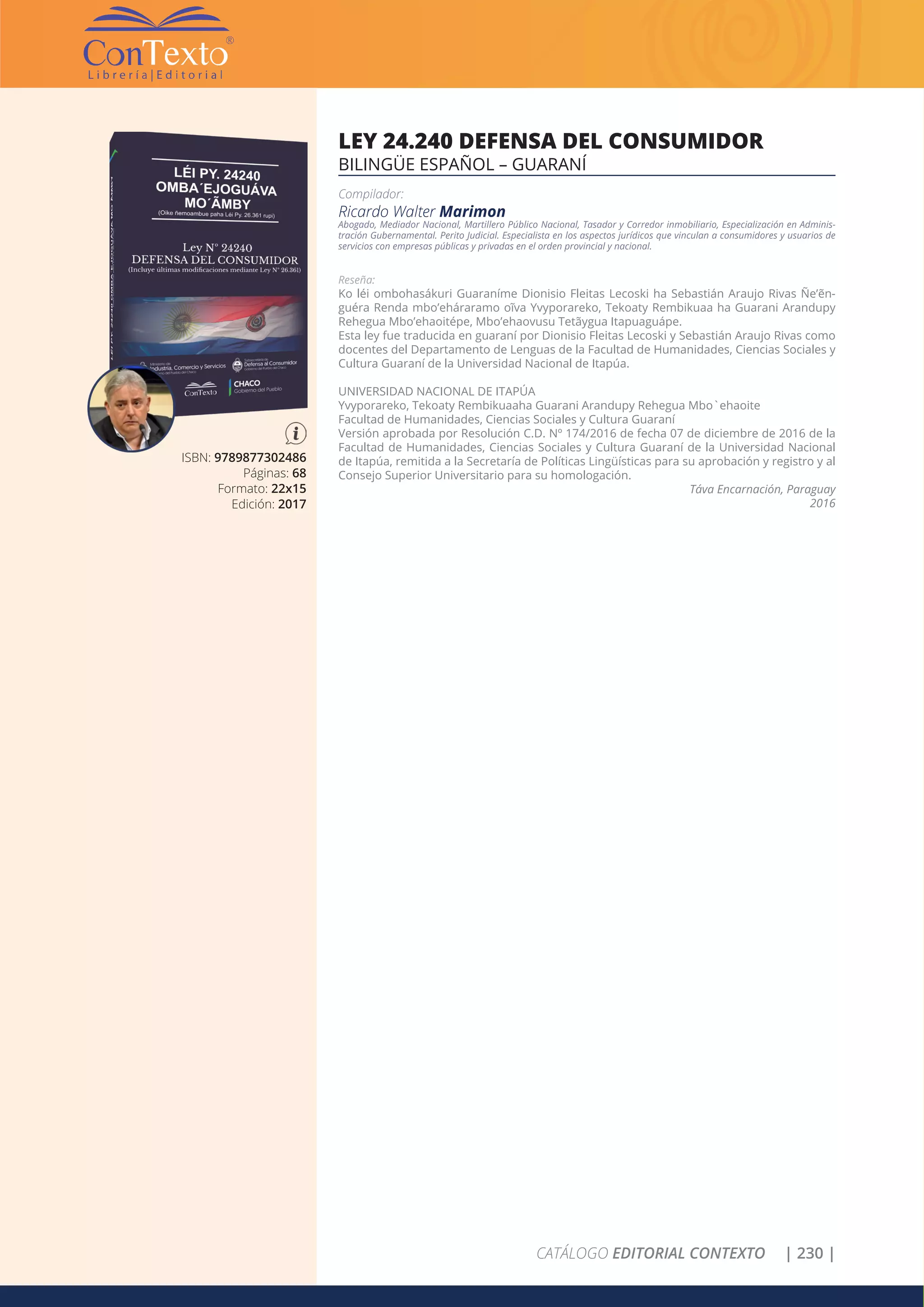 CATÁLOGO EDITORIAL CONTEXTO | 230 |
ISBN: 9789877302486
Páginas: 68
Formato: 22x15
Edición: 2017
LEY 24.240 DEFENSA DEL CONSUMIDOR
BILINGÜE ESPAÑOL – GUARANÍ
Compilador:
Ricardo Walter Marimon
Abogado, Mediador Nacional, Martillero Público Nacional, Tasador y Corredor inmobiliario, Especialización en Adminis-
tración Gubernamental. Perito Judicial. Especialista en los aspectos jurídicos que vinculan a consumidores y usuarios de
servicios con empresas públicas y privadas en el orden provincial y nacional.
Reseña:
Ko léi ombohasákuri Guaraníme Dionisio Fleitas Lecoski ha Sebastián Araujo Rivas Ñe’ẽn-
guéra Renda mbo’eháraramo oĩva Yvyporareko, Tekoaty Rembikuaa ha Guarani Arandupy
Rehegua Mbo’ehaoitépe, Mbo’ehaovusu Tetãygua Itapuaguápe.
Esta ley fue traducida en guaraní por Dionisio Fleitas Lecoski y Sebastián Araujo Rivas como
docentes del Departamento de Lenguas de la Facultad de Humanidades, Ciencias Sociales y
Cultura Guaraní de la Universidad Nacional de Itapúa.
UNIVERSIDAD NACIONAL DE ITAPÚA
Yvyporareko, Tekoaty Rembikuaaha Guarani Arandupy Rehegua Mbo`ehaoite
Facultad de Humanidades, Ciencias Sociales y Cultura Guaraní
Versión aprobada por Resolución C.D. Nº 174/2016 de fecha 07 de diciembre de 2016 de la
Facultad de Humanidades, Ciencias Sociales y Cultura Guaraní de la Universidad Nacional
de Itapúa, remitida a la Secretaría de Políticas Lingüísticas para su aprobación y registro y al
Consejo Superior Universitario para su homologación.
Táva Encarnación, Paraguay
2016
 
