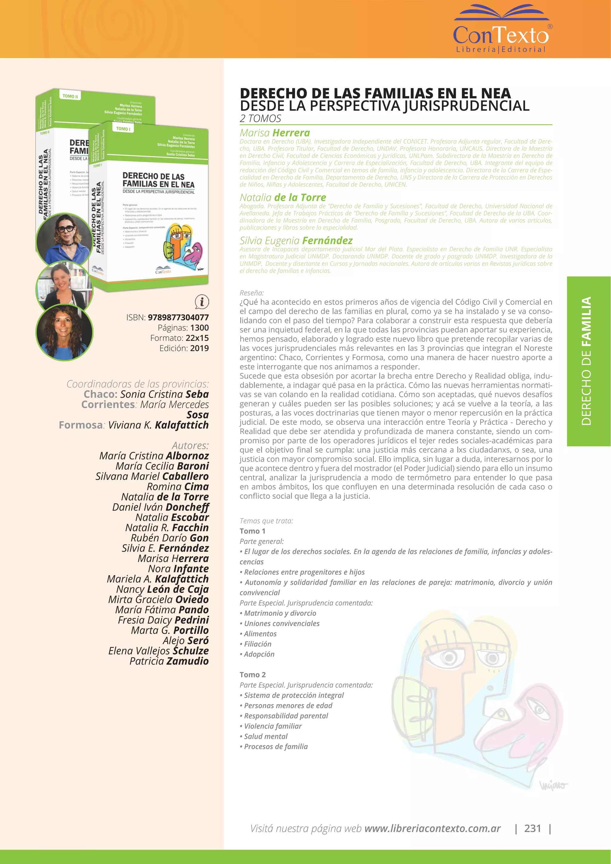 Visitá nuestra página web www.libreriacontexto.com.ar | 231 |
ISBN: 9789877304077
Páginas: 1300
Formato: 22x15
Edición: 2019
DERECHO DE LAS FAMILIAS EN EL NEA
DESDE LA PERSPECTIVA JURISPRUDENCIAL
2 TOMOS
Marisa Herrera
Doctora en Derecho (UBA). Investigadora Independiente del CONICET. Profesora Adjunta regular, Facultad de Dere-
cho, UBA. Profesora Titular, Facultad de Derecho, UNDAV. Profesora Honoraria, UNCAUS. Directora de la Maestría
en Derecho Civil, Facultad de Ciencias Económicas y Jurídicas, UNLPam. Subdirectora de la Maestría en Derecho de
Familia, Infancia y Adolescencia y Carrera de Especialización, Facultad de Derecho, UBA. Integrante del equipo de
redacción del Código Civil y Comercial en temas de familia, infancia y adolescencia. Directora de la Carrera de Espe-
cialidad en Derecho de Familia, Departamento de Derecho, UNS y Directora de la Carrera de Protección en Derechos
de Niños, Niñas y Adolescentes, Facultad de Derecho, UNICEN.
Natalia de la Torre
Abogada. Profesora Adjunta de “Derecho de Familia y Sucesiones”, Facultad de Derecho, Universidad Nacional de
Avellaneda. Jefa de Trabajos Prácticos de “Derecho de Familia y Sucesiones”, Facultad de Derecho de la UBA. Coor-
dinadora de la Maestría en Derecho de Familia, Posgrado, Facultad de Derecho, UBA. Autora de varios artículos,
publicaciones y libros sobre la especialidad.
Silvia Eugenia Fernández
Asesora de Incapaces departamento judicial Mar del Plata. Especialista en Derecho de Familia UNR. Especialista
en Magistratura Judicial UNMDP. Doctoranda UNMDP. Docente de grado y posgrado UNMDP. Investigadora de la
UNMDP. Docente y disertante en Cursos y Jornadas nacionales. Autora de artículos varios en Revistas jurídicas sobre
el derecho de familias e infancias.
Reseña:
¿Qué ha acontecido en estos primeros años de vigencia del Código Civil y Comercial en
el campo del derecho de las familias en plural, como ya se ha instalado y se va conso-
lidando con el paso del tiempo? Para colaborar a construir esta respuesta que debería
ser una inquietud federal, en la que todas las provincias puedan aportar su experiencia,
hemos pensado, elaborado y logrado este nuevo libro que pretende recopilar varias de
las voces jurisprudenciales más relevantes en las 3 provincias que integran el Noreste
argentino: Chaco, Corrientes y Formosa, como una manera de hacer nuestro aporte a
este interrogante que nos animamos a responder.
Sucede que esta obsesión por acortar la brecha entre Derecho y Realidad obliga, indu-
dablemente, a indagar qué pasa en la práctica. Cómo las nuevas herramientas normati-
vas se van colando en la realidad cotidiana. Cómo son aceptadas, qué nuevos desafíos
generan y cuáles pueden ser las posibles soluciones; y acá se vuelve a la teoría, a las
posturas, a las voces doctrinarias que tienen mayor o menor repercusión en la práctica
judicial. De este modo, se observa una interacción entre Teoría y Práctica - Derecho y
Realidad que debe ser atendida y profundizada de manera constante, siendo un com-
promiso por parte de los operadores jurídicos el tejer redes sociales-académicas para
que el objetivo final se cumpla: una justicia más cercana a lxs ciudadanxs, o sea, una
justicia con mayor compromiso social. Ello implica, sin lugar a duda, interesarnos por lo
que acontece dentro y fuera del mostrador (el Poder Judicial) siendo para ello un insumo
central, analizar la jurisprudencia a modo de termómetro para entender lo que pasa
en ambos ámbitos, los que confluyen en una determinada resolución de cada caso o
conflicto social que llega a la justicia.
Temas que trata:
Tomo 1
Parte general:
• El lugar de los derechos sociales. En la agenda de las relaciones de familia, infancias y adoles-
cencias
• Relaciones entre progenitores e hijos
• Autonomía y solidaridad familiar en las relaciones de pareja: matrimonio, divorcio y unión
convivencial
Parte Especial. Jurisprudencia comentada:
• Matrimonio y divorcio
• Uniones convivenciales
• Alimentos
• Filiación
• Adopción
Tomo 2
Parte Especial. Jurisprudencia comentada:
• Sistema de protección integral
• Personas menores de edad
• Responsabilidad parental
• Violencia familiar
• Salud mental
• Procesos de familia
DERECHODEFAMILIA
Coordinadoras de las provincias:
Chaco: Sonia Cristina Seba
Corrientes: María Mercedes
Sosa
Formosa: Viviana K. Kalafattich
Autores:
María Cristina Albornoz
María Cecilia Baroni
Silvana Mariel Caballero
Romina Cima
Natalia de la Torre
Daniel Iván Doncheff
Natalia Escobar
Natalia R. Facchin
Rubén Darío Gon
Silvia E. Fernández
Marisa Herrera
Nora Infante
Mariela A. Kalafattich
Nancy León de Caja
Mirta Graciela Oviedo
María Fátima Pando
Fresia Daicy Pedrini
Marta G. Portillo
Alejo Seró
Elena Vallejos Schulze
Patricia Zamudio
 
