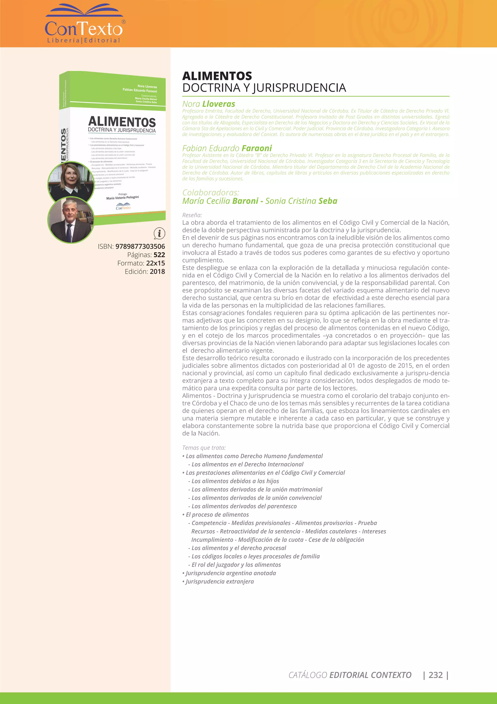 CATÁLOGO EDITORIAL CONTEXTO | 232 |
ISBN: 9789877303506
Páginas: 522
Formato: 22x15
Edición: 2018
ALIMENTOS
DOCTRINA Y JURISPRUDENCIA
Nora Lloveras
Profesora Emérita, Facultad de Derecho, Universidad Nacional de Córdoba. Ex Titular de Cátedra de Derecho Privado VI.
Agregada a la Cátedra de Derecho Constitucional. Profesora Invitada de Post Grados en distintas universidades. Egresó
con los títulos de Abogada, Especialista en Derecho de los Negocios y Doctora en Derecho y Ciencias Sociales. Ex Vocal de la
Cámara 5ta de Apelaciones en lo Civil y Comercial. Poder Judicial. Provincia de Córdoba. Investigadora Categoría I. Asesora
de investigaciones y evaluadora del Conicet. Es autora de numerosas obras en el área jurídica en el país y en el extranjero.
Fabian Eduardo Faraoni
Profesor Asistente en la Cátedra “B” de Derecho Privado VI. Profesor en la asignatura Derecho Procesal de Familia, de la
Facultad de Derecho, Universidad Nacional de Córdoba. Investigador Categoría 3 en la Secretaría de Ciencia y Tecnología
de la Universidad Nacional de Córdoba. Miembro titular del Departamento de Derecho Civil de la Academia Nacional de
Derecho de Córdoba. Autor de libros, capítulos de libros y artículos en diversas publicaciones especializadas en derecho
de las familias y sucesiones.
Colaboradoras:
María Cecilia Baroni - Sonia Cristina Seba
Reseña:
La obra aborda el tratamiento de los alimentos en el Código Civil y Comercial de la Nación,
desde la doble perspectiva suministrada por la doctrina y la jurisprudencia.
En el devenir de sus páginas nos encontramos con la ineludible visión de los alimentos como
un derecho humano fundamental, que goza de una precisa protección constitucional que
involucra al Estado a través de todos sus poderes como garantes de su efectivo y oportuno
cumplimiento.
Este despliegue se enlaza con la exploración de la detallada y minuciosa regulación conte-
nida en el Código Civil y Comercial de la Nación en lo relativo a los alimentos derivados del
parentesco, del matrimonio, de la unión convivencial, y de la responsabilidad parental. Con
ese propósito se examinan las diversas facetas del variado esquema alimentario del nuevo
derecho sustancial, que centra su brío en dotar de efectividad a este derecho esencial para
la vida de las personas en la multiplicidad de las relaciones familiares.
Estas consagraciones fondales requieren para su óptima aplicación de las pertinentes nor-
mas adjetivas que las concreten en su designio, lo que se refleja en la obra mediante el tra-
tamiento de los principios y reglas del proceso de alimentos contenidas en el nuevo Código,
y en el cotejo de los marcos procedimentales –ya concretados o en proyección– que las
diversas provincias de la Nación vienen laborando para adaptar sus legislaciones locales con
el derecho alimentario vigente.
Este desarrollo teórico resulta coronado e ilustrado con la incorporación de los precedentes
judiciales sobre alimentos dictados con posterioridad al 01 de agosto de 2015, en el orden
nacional y provincial, así como un capítulo final dedicado exclusivamente a jurispru-dencia
extranjera a texto completo para su íntegra consideración, todos desplegados de modo te-
mático para una expedita consulta por parte de los lectores.
Alimentos - Doctrina y Jurisprudencia se muestra como el corolario del trabajo conjunto en-
tre Córdoba y el Chaco de uno de los temas más sensibles y recurrentes de la tarea cotidiana
de quienes operan en el derecho de las familias, que esboza los lineamientos cardinales en
una materia siempre mutable e inherente a cada caso en particular, y que se construye y
elabora constantemente sobre la nutrida base que proporciona el Código Civil y Comercial
de la Nación.
Temas que trata:
• Los alimentos como Derecho Humano fundamental
- Los alimentos en el Derecho Internacional
• Las prestaciones alimentarias en el Código Civil y Comercial
- Los alimentos debidos a los hijos
- Los alimentos derivados de la unión matrimonial
- Los alimentos derivados de la unión convivencial
- Los alimentos derivados del parentesco
• El proceso de alimentos
- Competencia - Medidas previsionales - Alimentos provisorios - Prueba
Recursos - Retroactividad de la sentencia - Medidas cautelares - Intereses
Incumplimiento - Modificación de la cuota - Cese de la obligación
- Los alimentos y el derecho procesal
- Los códigos locales o leyes procesales de familia
- El rol del juzgador y los alimentos
• Jurisprudencia argentina anotada
• Jurisprudencia extranjera
 