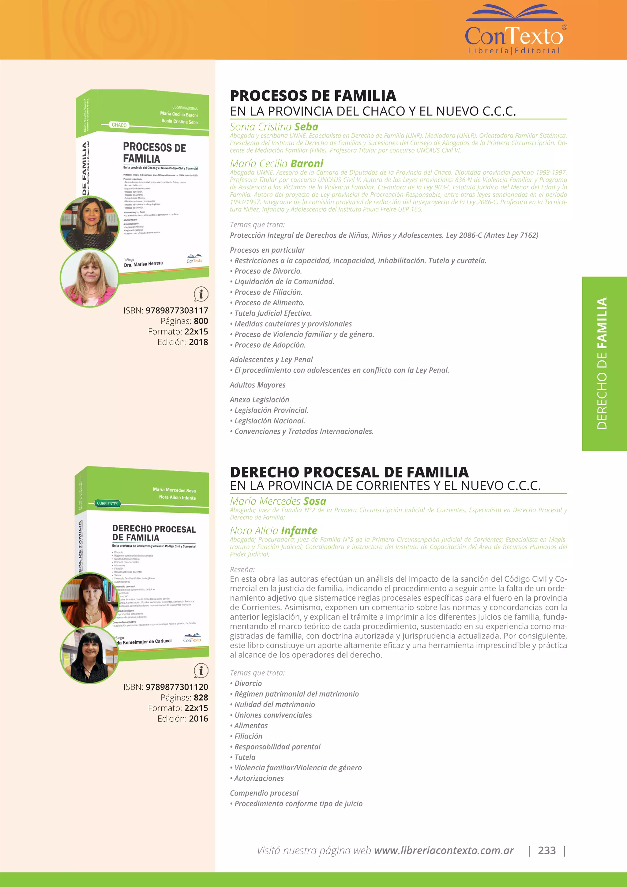 Visitá nuestra página web www.libreriacontexto.com.ar | 233 |
ISBN: 9789877303117
Páginas: 800
Formato: 22x15
Edición: 2018
PROCESOS DE FAMILIA
EN LA PROVINCIA DEL CHACO Y EL NUEVO C.C.C.
Sonia Cristina Seba
Abogada y escribana UNNE. Especialista en Derecho de Familia (UNR). Mediadora (UNLR). Orientadora Familiar Sistémica.
Presidenta del Instituto de Derecho de Familias y Sucesiones del Consejo de Abogados de la Primera Circunscripción. Do-
cente de Mediación Familiar (FIMe). Profesora Titular por concurso UNCAUS Civil VI.
María Cecilia Baroni
Abogada UNNE. Asesora de la Cámara de Diputados de la Provincia del Chaco. Diputada provincial período 1993-1997.
Profesora Titular por concurso UNCAUS Civil V. Autora de las Leyes provinciales 836-N de Violencia Familiar y Programa
de Asistencia a las Víctimas de la Violencia Familiar. Co-autora de la Ley 903-C Estatuto Jurídico del Menor del Edad y la
Familia. Autora del proyecto de Ley provincial de Procreación Responsable, entre otras leyes sancionadas en el período
1993/1997. Integrante de la comisión provincial de redacción del anteproyecto de la Ley 2086-C. Profesora en la Tecnica-
tura Niñez, Infancia y Adolescencia del Instituto Paulo Freire UEP 165.
Temas que trata:
Protección Integral de Derechos de Niñas, Niños y Adolescentes. Ley 2086-C (Antes Ley 7162)
Procesos en particular
• Restricciones a la capacidad, incapacidad, inhabilitación. Tutela y curatela.
• Proceso de Divorcio.
• Liquidación de la Comunidad.
• Proceso de Filiación.
• Proceso de Alimento.
• Tutela Judicial Efectiva.
• Medidas cautelares y provisionales
• Proceso de Violencia familiar y de género.
• Proceso de Adopción.
Adolescentes y Ley Penal
• El procedimiento con adolescentes en conflicto con la Ley Penal.
Adultos Mayores
Anexo Legislación
• Legislación Provincial.
• Legislación Nacional.
• Convenciones y Tratados Internacionales.
ISBN: 9789877301120
Páginas: 828
Formato: 22x15
Edición: 2016
DERECHO PROCESAL DE FAMILIA
EN LA PROVINCIA DE CORRIENTES Y EL NUEVO C.C.C.
María Mercedes Sosa
Abogada; Juez de Familia N°2 de la Primera Circunscripción Judicial de Corrientes; Especialista en Derecho Procesal y
Derecho de Familia;
Nora Alicia Infante
Abogada; Procuradora; Juez de Familia N°3 de la Primera Circunscripción Judicial de Corrientes; Especialista en Magis-
tratura y Función Judicial; Coordinadora e instructora del Instituto de Capacitación del Área de Recursos Humanos del
Poder Judicial;
Reseña:
En esta obra las autoras efectúan un análisis del impacto de la sanción del Código Civil y Co-
mercial en la justicia de familia, indicando el procedimiento a seguir ante la falta de un orde-
namiento adjetivo que sistematice reglas procesales específicas para el fuero en la provincia
de Corrientes. Asimismo, exponen un comentario sobre las normas y concordancias con la
anterior legislación, y explican el trámite a imprimir a los diferentes juicios de familia, funda-
mentando el marco teórico de cada procedimiento, sustentado en su experiencia como ma-
gistradas de familia, con doctrina autorizada y jurisprudencia actualizada. Por consiguiente,
este libro constituye un aporte altamente eficaz y una herramienta imprescindible y práctica
al alcance de los operadores del derecho.
Temas que trata:
• Divorcio
• Régimen patrimonial del matrimonio
• Nulidad del matrimonio
• Uniones convivenciales
• Alimentos
• Filiación
• Responsabilidad parental
• Tutela
• Violencia familiar/Violencia de género
• Autorizaciones
Compendio procesal
• Procedimiento conforme tipo de juicio
DERECHODEFAMILIA
 