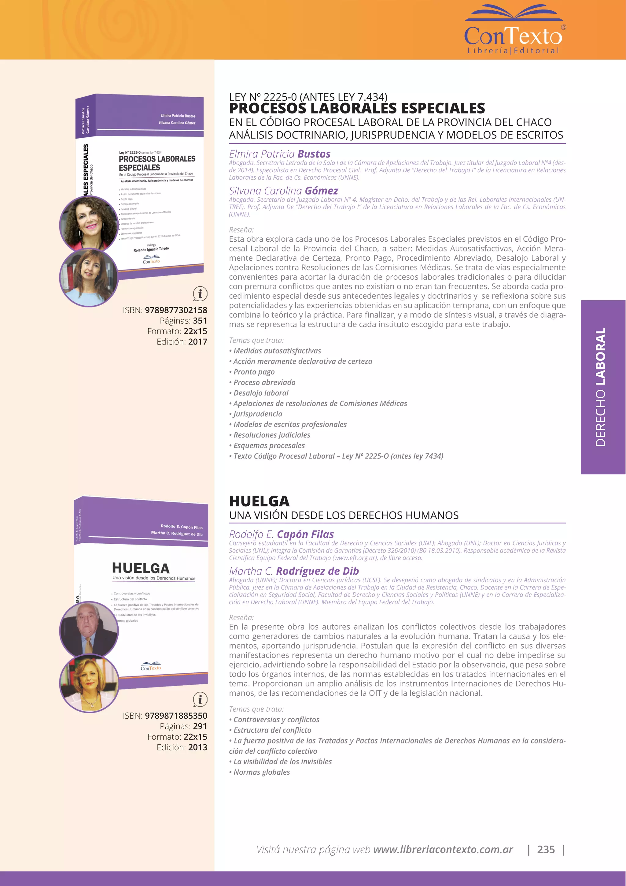 Visitá nuestra página web www.libreriacontexto.com.ar | 235 |
ISBN: 9789877302158
Páginas: 351
Formato: 22x15
Edición: 2017
LEY Nº 2225-0 (ANTES LEY 7.434)
PROCESOS LABORALES ESPECIALES
EN EL CÓDIGO PROCESAL LABORAL DE LA PROVINCIA DEL CHACO
ANÁLISIS DOCTRINARIO, JURISPRUDENCIA Y MODELOS DE ESCRITOS
Elmira Patricia Bustos
Abogada. Secretaria Letrada de la Sala I de la Cámara de Apelaciones del Trabajo. Juez titular del Juzgado Laboral Nº4 (des-
de 2014). Especialista en Derecho Procesal Civil. Prof. Adjunta De “Derecho del Trabajo I” de la Licenciatura en Relaciones
Laborales de la Fac. de Cs. Económicas (UNNE).
Silvana Carolina Gómez
Abogada. Secretaria del Juzgado Laboral Nº 4. Magister en Dcho. del Trabajo y de las Rel. Laborales Internacionales (UN-
TREF). Prof. Adjunta De “Derecho del Trabajo I” de la Licenciatura en Relaciones Laborales de la Fac. de Cs. Económicas
(UNNE).
Reseña:
Esta obra explora cada uno de los Procesos Laborales Especiales previstos en el Código Pro-
cesal Laboral de la Provincia del Chaco, a saber: Medidas Autosatisfactivas, Acción Mera-
mente Declarativa de Certeza, Pronto Pago, Procedimiento Abreviado, Desalojo Laboral y
Apelaciones contra Resoluciones de las Comisiones Médicas. Se trata de vías especialmente
convenientes para acortar la duración de procesos laborales tradicionales o para dilucidar
con premura conflictos que antes no existían o no eran tan frecuentes. Se aborda cada pro-
cedimiento especial desde sus antecedentes legales y doctrinarios y se reflexiona sobre sus
potencialidades y las experiencias obtenidas en su aplicación temprana, con un enfoque que
combina lo teórico y la práctica. Para finalizar, y a modo de síntesis visual, a través de diagra-
mas se representa la estructura de cada instituto escogido para este trabajo.
Temas que trata:
• Medidas autosatisfactivas
• Acción meramente declarativa de certeza
• Pronto pago
• Proceso abreviado
• Desalojo laboral
• Apelaciones de resoluciones de Comisiones Médicas
• Jurisprudencia
• Modelos de escritos profesionales
• Resoluciones judiciales
• Esquemas procesales
• Texto Código Procesal Laboral – Ley Nº 2225-O (antes ley 7434)
DERECHOLABORAL
ISBN: 9789871885350
Páginas: 291
Formato: 22x15
Edición: 2013
HUELGA
UNA VISIÓN DESDE LOS DERECHOS HUMANOS
Rodolfo E. Capón Filas
Consejero estudiantil en la Facultad de Derecho y Ciencias Sociales (UNL); Abogado (UNL); Doctor en Ciencias Jurídicas y
Sociales (UNL); Integra la Comisión de Garantías (Decreto 326/2010) (B0 18.03.2010). Responsable académico de la Revista
Científica Equipo Federal del Trabajo (www.eft.org.ar), de libre acceso.
Martha C. Rodríguez de Dib
Abogada (UNNE); Doctora en Ciencias Jurídicas (UCSF). Se desepeñó como abogada de sindicatos y en la Administración
Pública. Juez en la Cámara de Apelaciones del Trabajo en la Ciudad de Resistencia, Chaco. Docente en la Carrera de Espe-
cialización en Seguridad Social, Facultad de Derecho y Ciencias Sociales y Políticas (UNNE) y en la Carrera de Especializa-
ción en Derecho Laboral (UNNE). Miembro del Equipo Federal del Trabajo.
Reseña:
En la presente obra los autores analizan los conflictos colectivos desde los trabajadores
como generadores de cambios naturales a la evolución humana. Tratan la causa y los ele-
mentos, aportando jurisprudencia. Postulan que la expresión del conflicto en sus diversas
manifestaciones representa un derecho humano motivo por el cual no debe impedirse su
ejercicio, advirtiendo sobre la responsabilidad del Estado por la observancia, que pesa sobre
todo los órganos internos, de las normas establecidas en los tratados internacionales en el
tema. Proporcionan un amplio análisis de los instrumentos Internaciones de Derechos Hu-
manos, de las recomendaciones de la OIT y de la legislación nacional.
Temas que trata:
• Controversias y conflictos
• Estructura del conflicto
• La fuerza positiva de los Tratados y Pactos Internacionales de Derechos Humanos en la considera-
ción del conflicto colectivo
• La visibilidad de los invisibles
• Normas globales
 