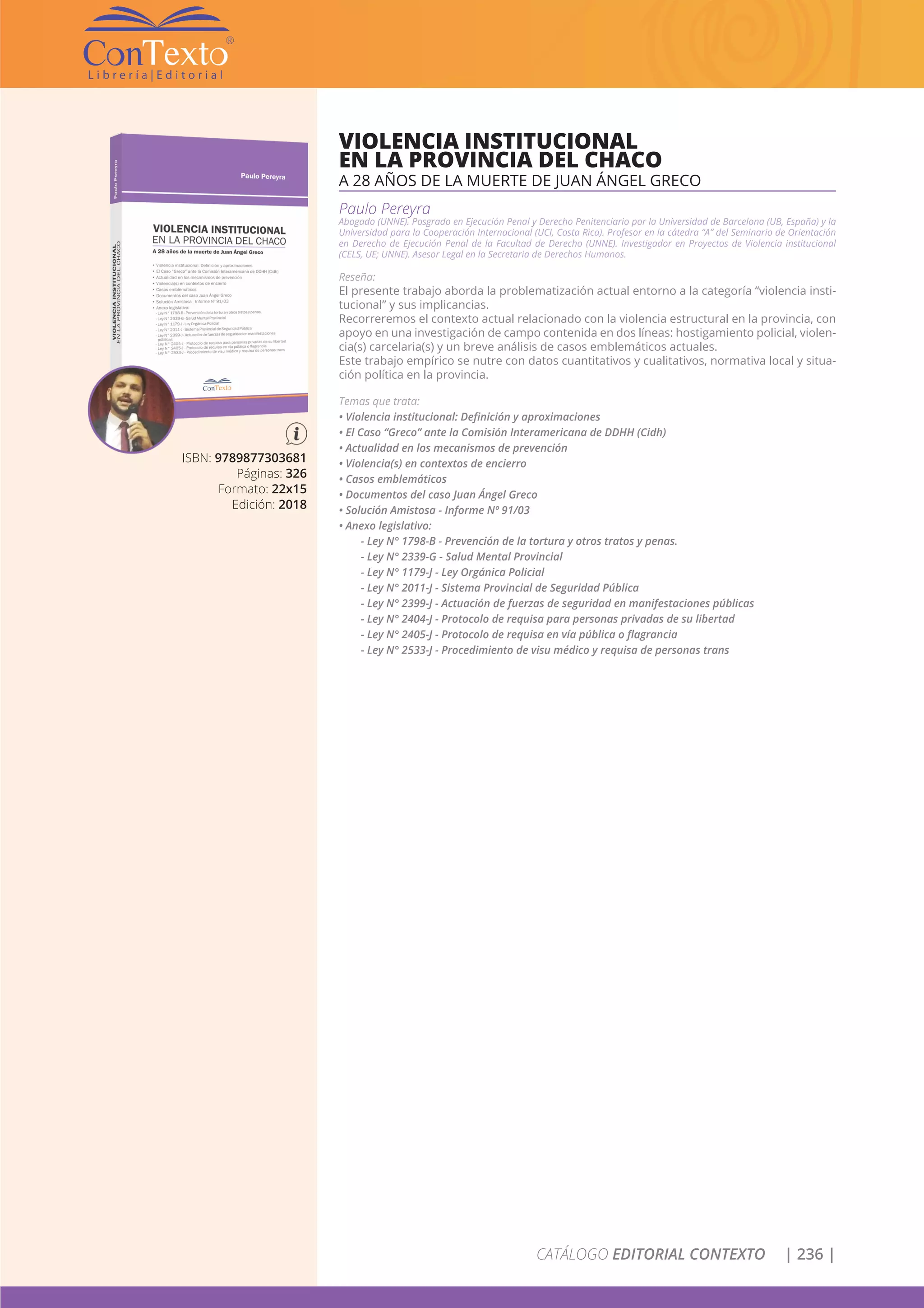 CATÁLOGO EDITORIAL CONTEXTO | 236 |
ISBN: 9789877303681
Páginas: 326
Formato: 22x15
Edición: 2018
VIOLENCIA INSTITUCIONAL
EN LA PROVINCIA DEL CHACO
A 28 AÑOS DE LA MUERTE DE JUAN ÁNGEL GRECO
Paulo Pereyra
Abogado (UNNE). Posgrado en Ejecución Penal y Derecho Penitenciario por la Universidad de Barcelona (UB, España) y la
Universidad para la Cooperación Internacional (UCI, Costa Rica). Profesor en la cátedra “A” del Seminario de Orientación
en Derecho de Ejecución Penal de la Facultad de Derecho (UNNE). Investigador en Proyectos de Violencia institucional
(CELS, UE; UNNE). Asesor Legal en la Secretaria de Derechos Humanos.
Reseña:
El presente trabajo aborda la problematización actual entorno a la categoría “violencia insti-
tucional” y sus implicancias.
Recorreremos el contexto actual relacionado con la violencia estructural en la provincia, con
apoyo en una investigación de campo contenida en dos líneas: hostigamiento policial, violen-
cia(s) carcelaria(s) y un breve análisis de casos emblemáticos actuales.
Este trabajo empírico se nutre con datos cuantitativos y cualitativos, normativa local y situa-
ción política en la provincia.
Temas que trata:
• Violencia institucional: Definición y aproximaciones
• El Caso “Greco” ante la Comisión Interamericana de DDHH (Cidh)
• Actualidad en los mecanismos de prevención
• Violencia(s) en contextos de encierro
• Casos emblemáticos
• Documentos del caso Juan Ángel Greco
• Solución Amistosa - Informe Nº 91/03
• Anexo legislativo:
- Ley N° 1798-B - Prevención de la tortura y otros tratos y penas.
- Ley N° 2339-G - Salud Mental Provincial
- Ley N° 1179-J - Ley Orgánica Policial
- Ley N° 2011-J - Sistema Provincial de Seguridad Pública
- Ley N° 2399-J - Actuación de fuerzas de seguridad en manifestaciones públicas
- Ley N° 2404-J - Protocolo de requisa para personas privadas de su libertad
- Ley N° 2405-J - Protocolo de requisa en vía pública o flagrancia
- Ley N° 2533-J - Procedimiento de visu médico y requisa de personas trans
 