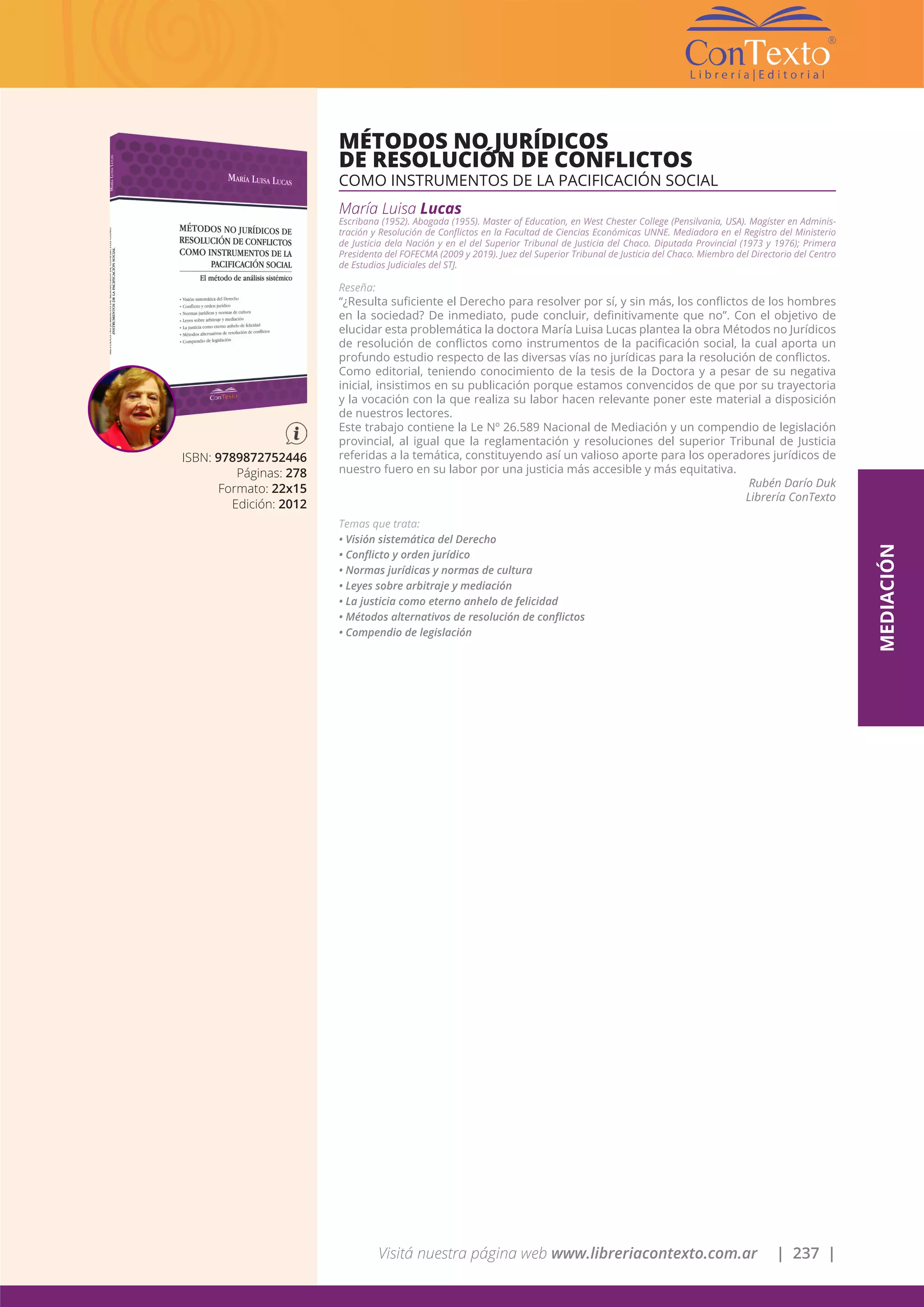 Visitá nuestra página web www.libreriacontexto.com.ar | 237 |
ISBN: 9789872752446
Páginas: 278
Formato: 22x15
Edición: 2012
MÉTODOS NO JURÍDICOS
DE RESOLUCIÓN DE CONFLICTOS
COMO INSTRUMENTOS DE LA PACIFICACIÓN SOCIAL
María Luisa Lucas
Escribana (1952). Abogada (1955). Master of Education, en West Chester College (Pensilvania, USA). Magíster en Adminis-
tración y Resolución de Conflictos en la Facultad de Ciencias Económicas UNNE. Mediadora en el Registro del Ministerio
de Justicia dela Nación y en el del Superior Tribunal de Justicia del Chaco. Diputada Provincial (1973 y 1976); Primera
Presidenta del FOFECMA (2009 y 2019). Juez del Superior Tribunal de Justicia del Chaco. Miembro del Directorio del Centro
de Estudios Judiciales del STJ.
Reseña:
“¿Resulta suficiente el Derecho para resolver por sí, y sin más, los conflictos de los hombres
en la sociedad? De inmediato, pude concluir, definitivamente que no”. Con el objetivo de
elucidar esta problemática la doctora María Luisa Lucas plantea la obra Métodos no Jurídicos
de resolución de conflictos como instrumentos de la pacificación social, la cual aporta un
profundo estudio respecto de las diversas vías no jurídicas para la resolución de conflictos.
Como editorial, teniendo conocimiento de la tesis de la Doctora y a pesar de su negativa
inicial, insistimos en su publicación porque estamos convencidos de que por su trayectoria
y la vocación con la que realiza su labor hacen relevante poner este material a disposición
de nuestros lectores.
Este trabajo contiene la Le Nº 26.589 Nacional de Mediación y un compendio de legislación
provincial, al igual que la reglamentación y resoluciones del superior Tribunal de Justicia
referidas a la temática, constituyendo así un valioso aporte para los operadores jurídicos de
nuestro fuero en su labor por una justicia más accesible y más equitativa.
Rubén Darío Duk
Librería ConTexto
Temas que trata:
• Visión sistemática del Derecho
• Conflicto y orden jurídico
• Normas jurídicas y normas de cultura
• Leyes sobre arbitraje y mediación
• La justicia como eterno anhelo de felicidad
• Métodos alternativos de resolución de conflictos
• Compendio de legislación
MEDIACIÓN
 