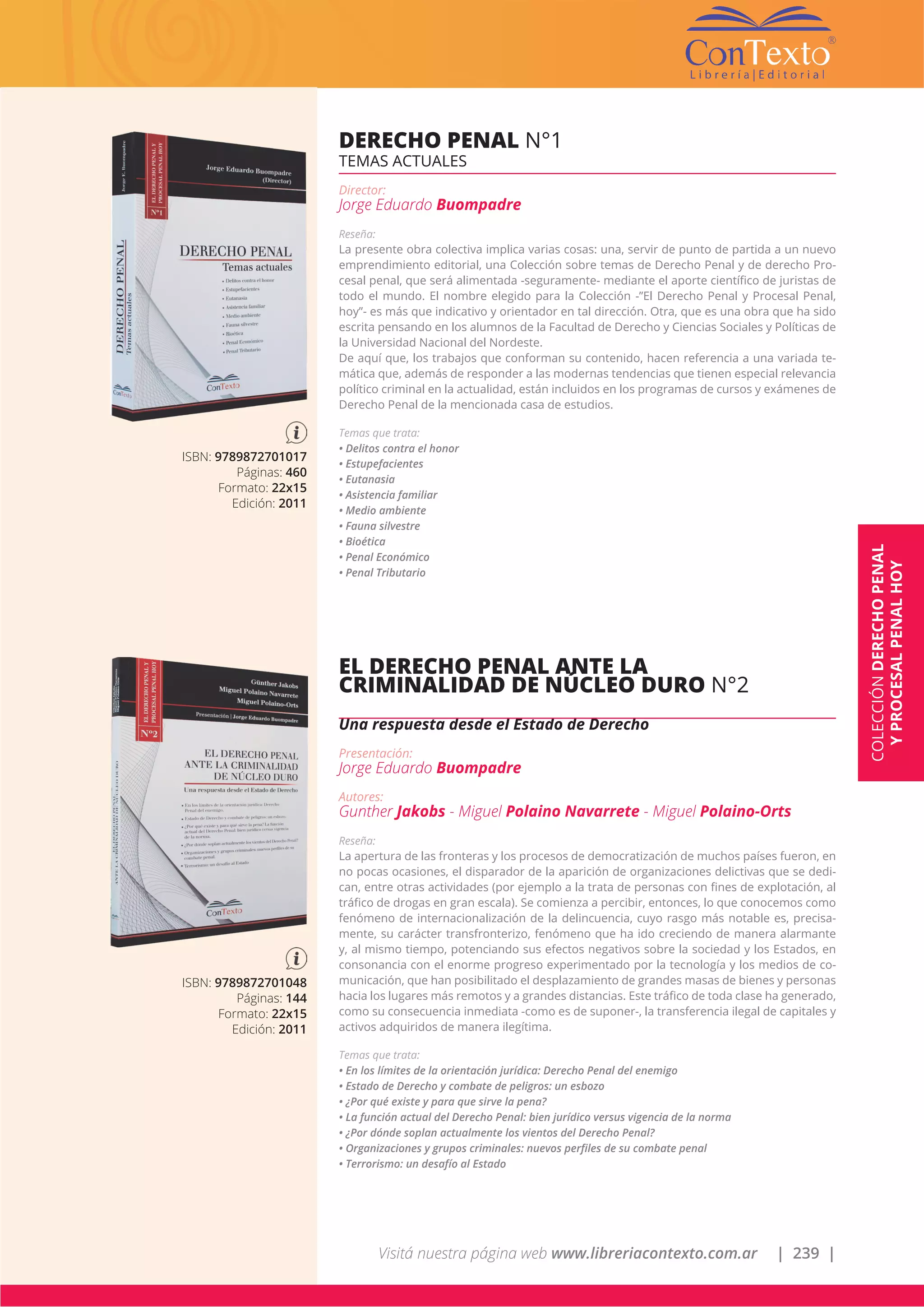 Visitá nuestra página web www.libreriacontexto.com.ar | 239 |
ISBN: 9789872701017
Páginas: 460
Formato: 22x15
Edición: 2011
DERECHO PENAL N°1
TEMAS ACTUALES
Director:
Jorge Eduardo Buompadre
Reseña:
La presente obra colectiva implica varias cosas: una, servir de punto de partida a un nuevo
emprendimiento editorial, una Colección sobre temas de Derecho Penal y de derecho Pro-
cesal penal, que será alimentada -seguramente- mediante el aporte científico de juristas de
todo el mundo. El nombre elegido para la Colección -”El Derecho Penal y Procesal Penal,
hoy”- es más que indicativo y orientador en tal dirección. Otra, que es una obra que ha sido
escrita pensando en los alumnos de la Facultad de Derecho y Ciencias Sociales y Políticas de
la Universidad Nacional del Nordeste.
De aquí que, los trabajos que conforman su contenido, hacen referencia a una variada te-
mática que, además de responder a las modernas tendencias que tienen especial relevancia
político criminal en la actualidad, están incluidos en los programas de cursos y exámenes de
Derecho Penal de la mencionada casa de estudios.
Temas que trata:
• Delitos contra el honor
• Estupefacientes
• Eutanasia
• Asistencia familiar
• Medio ambiente
• Fauna silvestre
• Bioética
• Penal Económico
• Penal Tributario
COLECCIÓNDERECHOPENAL
YPROCESALPENALHOY
ISBN: 9789872701048
Páginas: 144
Formato: 22x15
Edición: 2011
EL DERECHO PENAL ANTE LA
CRIMINALIDAD DE NÚCLEO DURO N°2
Una respuesta desde el Estado de Derecho
Presentación:
Jorge Eduardo Buompadre
Autores:
Gunther Jakobs - Miguel Polaino Navarrete - Miguel Polaino-Orts
Reseña:
La apertura de las fronteras y los procesos de democratización de muchos países fueron, en
no pocas ocasiones, el disparador de la aparición de organizaciones delictivas que se dedi-
can, entre otras actividades (por ejemplo a la trata de personas con fines de explotación, al
tráfico de drogas en gran escala). Se comienza a percibir, entonces, lo que conocemos como
fenómeno de internacionalización de la delincuencia, cuyo rasgo más notable es, precisa-
mente, su carácter transfronterizo, fenómeno que ha ido creciendo de manera alarmante
y, al mismo tiempo, potenciando sus efectos negativos sobre la sociedad y los Estados, en
consonancia con el enorme progreso experimentado por la tecnología y los medios de co-
municación, que han posibilitado el desplazamiento de grandes masas de bienes y personas
hacia los lugares más remotos y a grandes distancias. Este tráfico de toda clase ha generado,
como su consecuencia inmediata -como es de suponer-, la transferencia ilegal de capitales y
activos adquiridos de manera ilegítima.
Temas que trata:
• En los límites de la orientación jurídica: Derecho Penal del enemigo
• Estado de Derecho y combate de peligros: un esbozo
• ¿Por qué existe y para que sirve la pena?
• La función actual del Derecho Penal: bien jurídico versus vigencia de la norma
• ¿Por dónde soplan actualmente los vientos del Derecho Penal?
• Organizaciones y grupos criminales: nuevos perfiles de su combate penal
• Terrorismo: un desafío al Estado
 