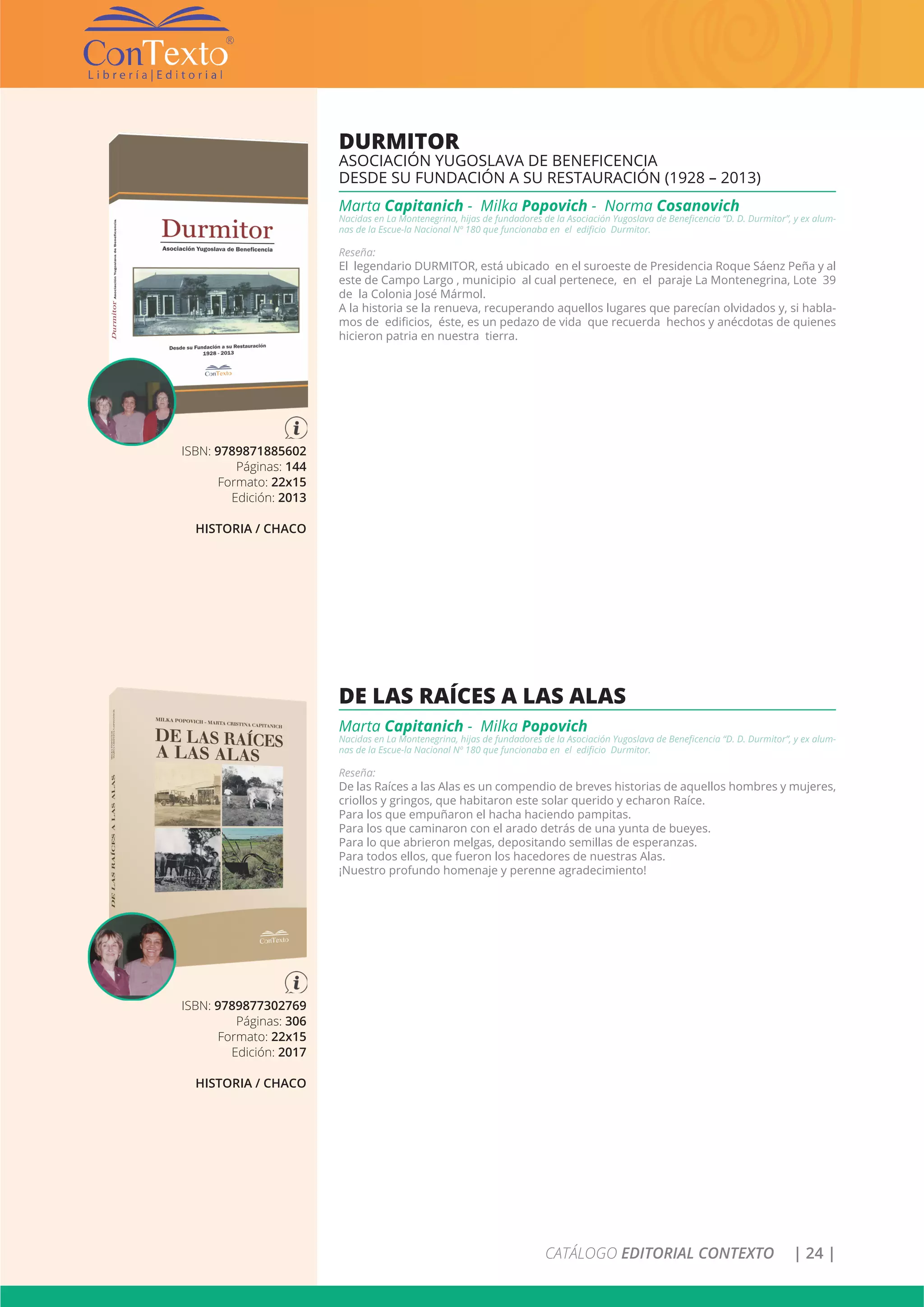 CATÁLOGO EDITORIAL CONTEXTO | 24 |
ISBN: 9789871885602
Páginas: 144
Formato: 22x15
Edición: 2013
HISTORIA / CHACO
DURMITOR
ASOCIACIÓN YUGOSLAVA DE BENEFICENCIA
DESDE SU FUNDACIÓN A SU RESTAURACIÓN (1928 – 2013)
Marta Capitanich - Milka Popovich - Norma Cosanovich
Nacidas en La Montenegrina, hijas de fundadores de la Asociación Yugoslava de Beneficencia “D. D. Durmitor”, y ex alum-
nas de la Escue-la Nacional Nº 180 que funcionaba en el edificio Durmitor.
Reseña:
El legendario DURMITOR, está ubicado en el suroeste de Presidencia Roque Sáenz Peña y al
este de Campo Largo , municipio al cual pertenece, en el paraje La Montenegrina, Lote 39
de la Colonia José Mármol.
A la historia se la renueva, recuperando aquellos lugares que parecían olvidados y, si habla-
mos de edificios, éste, es un pedazo de vida que recuerda hechos y anécdotas de quienes
hicieron patria en nuestra tierra.
ISBN: 9789877302769
Páginas: 306
Formato: 22x15
Edición: 2017
HISTORIA / CHACO
DE LAS RAÍCES A LAS ALAS
Marta Capitanich - Milka Popovich
Nacidas en La Montenegrina, hijas de fundadores de la Asociación Yugoslava de Beneficencia “D. D. Durmitor”, y ex alum-
nas de la Escue-la Nacional Nº 180 que funcionaba en el edificio Durmitor.
Reseña:
De las Raíces a las Alas es un compendio de breves historias de aquellos hombres y mujeres,
criollos y gringos, que habitaron este solar querido y echaron Raíce.
Para los que empuñaron el hacha haciendo pampitas.
Para los que caminaron con el arado detrás de una yunta de bueyes.
Para lo que abrieron melgas, depositando semillas de esperanzas.
Para todos ellos, que fueron los hacedores de nuestras Alas.
¡Nuestro profundo homenaje y perenne agradecimiento!
 