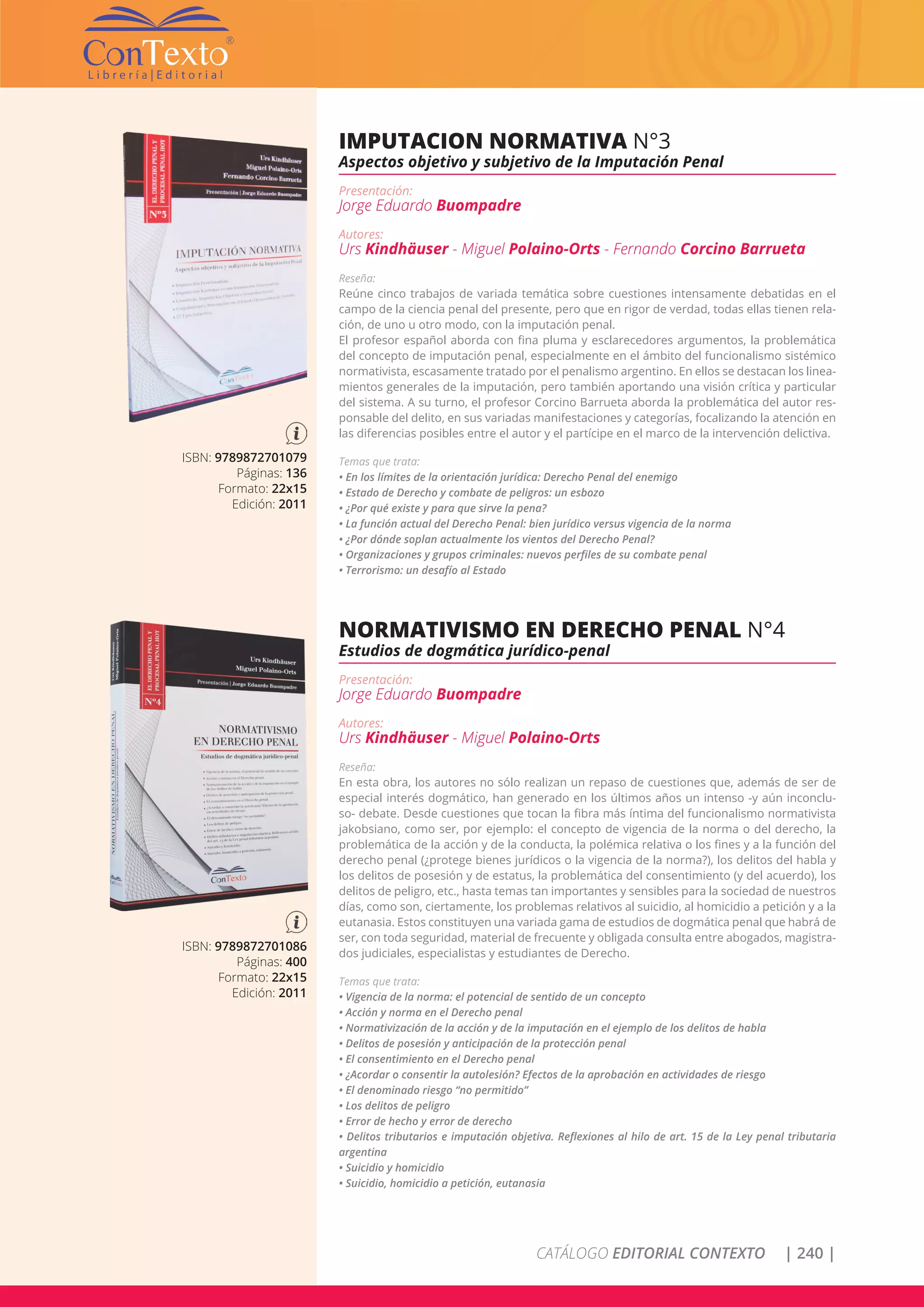 CATÁLOGO EDITORIAL CONTEXTO | 240 |
ISBN: 9789872701079
Páginas: 136
Formato: 22x15
Edición: 2011
IMPUTACION NORMATIVA N°3
Aspectos objetivo y subjetivo de la Imputación Penal
Presentación:
Jorge Eduardo Buompadre
Autores:
Urs Kindhäuser - Miguel Polaino-Orts - Fernando Corcino Barrueta
Reseña:
Reúne cinco trabajos de variada temática sobre cuestiones intensamente debatidas en el
campo de la ciencia penal del presente, pero que en rigor de verdad, todas ellas tienen rela-
ción, de uno u otro modo, con la imputación penal.
El profesor español aborda con fina pluma y esclarecedores argumentos, la problemática
del concepto de imputación penal, especialmente en el ámbito del funcionalismo sistémico
normativista, escasamente tratado por el penalismo argentino. En ellos se destacan los linea-
mientos generales de la imputación, pero también aportando una visión crítica y particular
del sistema. A su turno, el profesor Corcino Barrueta aborda la problemática del autor res-
ponsable del delito, en sus variadas manifestaciones y categorías, focalizando la atención en
las diferencias posibles entre el autor y el partícipe en el marco de la intervención delictiva.
Temas que trata:
• En los límites de la orientación jurídica: Derecho Penal del enemigo
• Estado de Derecho y combate de peligros: un esbozo
• ¿Por qué existe y para que sirve la pena?
• La función actual del Derecho Penal: bien jurídico versus vigencia de la norma
• ¿Por dónde soplan actualmente los vientos del Derecho Penal?
• Organizaciones y grupos criminales: nuevos perfiles de su combate penal
• Terrorismo: un desafío al Estado
ISBN: 9789872701086
Páginas: 400
Formato: 22x15
Edición: 2011
NORMATIVISMO EN DERECHO PENAL N°4
Estudios de dogmática jurídico-penal
Presentación:
Jorge Eduardo Buompadre
Autores:
Urs Kindhäuser - Miguel Polaino-Orts
Reseña:
En esta obra, los autores no sólo realizan un repaso de cuestiones que, además de ser de
especial interés dogmático, han generado en los últimos años un intenso -y aún inconclu-
so- debate. Desde cuestiones que tocan la fibra más íntima del funcionalismo normativista
jakobsiano, como ser, por ejemplo: el concepto de vigencia de la norma o del derecho, la
problemática de la acción y de la conducta, la polémica relativa o los fines y a la función del
derecho penal (¿protege bienes jurídicos o la vigencia de la norma?), los delitos del habla y
los delitos de posesión y de estatus, la problemática del consentimiento (y del acuerdo), los
delitos de peligro, etc., hasta temas tan importantes y sensibles para la sociedad de nuestros
días, como son, ciertamente, los problemas relativos al suicidio, al homicidio a petición y a la
eutanasia. Estos constituyen una variada gama de estudios de dogmática penal que habrá de
ser, con toda seguridad, material de frecuente y obligada consulta entre abogados, magistra-
dos judiciales, especialistas y estudiantes de Derecho.
Temas que trata:
• Vigencia de la norma: el potencial de sentido de un concepto
• Acción y norma en el Derecho penal
• Normativización de la acción y de la imputación en el ejemplo de los delitos de habla
• Delitos de posesión y anticipación de la protección penal
• El consentimiento en el Derecho penal
• ¿Acordar o consentir la autolesión? Efectos de la aprobación en actividades de riesgo
• El denominado riesgo “no permitido”
• Los delitos de peligro
• Error de hecho y error de derecho
• Delitos tributarios e imputación objetiva. Reflexiones al hilo de art. 15 de la Ley penal tributaria
argentina
• Suicidio y homicidio
• Suicidio, homicidio a petición, eutanasia
 