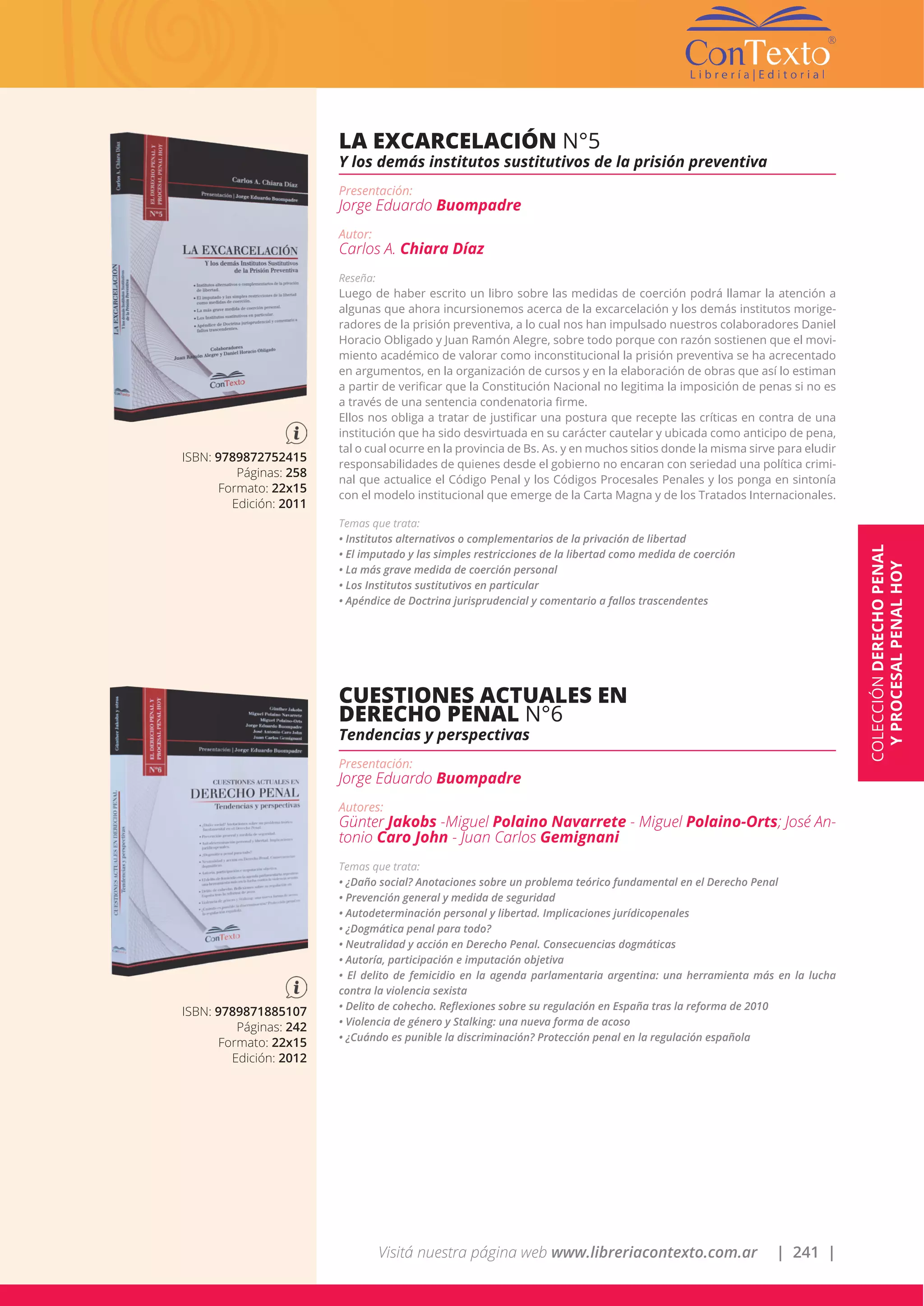 Visitá nuestra página web www.libreriacontexto.com.ar | 241 |
ISBN: 9789872752415
Páginas: 258
Formato: 22x15
Edición: 2011
LA EXCARCELACIÓN N°5
Y los demás institutos sustitutivos de la prisión preventiva
Presentación:
Jorge Eduardo Buompadre
Autor:
Carlos A. Chiara Díaz
Reseña:
Luego de haber escrito un libro sobre las medidas de coerción podrá llamar la atención a
algunas que ahora incursionemos acerca de la excarcelación y los demás institutos morige-
radores de la prisión preventiva, a lo cual nos han impulsado nuestros colaboradores Daniel
Horacio Obligado y Juan Ramón Alegre, sobre todo porque con razón sostienen que el movi-
miento académico de valorar como inconstitucional la prisión preventiva se ha acrecentado
en argumentos, en la organización de cursos y en la elaboración de obras que así lo estiman
a partir de verificar que la Constitución Nacional no legitima la imposición de penas si no es
a través de una sentencia condenatoria firme.
Ellos nos obliga a tratar de justificar una postura que recepte las críticas en contra de una
institución que ha sido desvirtuada en su carácter cautelar y ubicada como anticipo de pena,
tal o cual ocurre en la provincia de Bs. As. y en muchos sitios donde la misma sirve para eludir
responsabilidades de quienes desde el gobierno no encaran con seriedad una política crimi-
nal que actualice el Código Penal y los Códigos Procesales Penales y los ponga en sintonía
con el modelo institucional que emerge de la Carta Magna y de los Tratados Internacionales.
Temas que trata:
• Institutos alternativos o complementarios de la privación de libertad
• El imputado y las simples restricciones de la libertad como medida de coerción
• La más grave medida de coerción personal
• Los Institutos sustitutivos en particular
• Apéndice de Doctrina jurisprudencial y comentario a fallos trascendentes
ISBN: 9789871885107
Páginas: 242
Formato: 22x15
Edición: 2012
CUESTIONES ACTUALES EN
DERECHO PENAL N°6
Tendencias y perspectivas
Presentación:
Jorge Eduardo Buompadre
Autores:
Günter Jakobs -Miguel Polaino Navarrete - Miguel Polaino-Orts; José An-
tonio Caro John - Juan Carlos Gemignani
Temas que trata:
• ¿Daño social? Anotaciones sobre un problema teórico fundamental en el Derecho Penal
• Prevención general y medida de seguridad
• Autodeterminación personal y libertad. Implicaciones jurídicopenales
• ¿Dogmática penal para todo?
• Neutralidad y acción en Derecho Penal. Consecuencias dogmáticas
• Autoría, participación e imputación objetiva
• El delito de femicidio en la agenda parlamentaria argentina: una herramienta más en la lucha
contra la violencia sexista
• Delito de cohecho. Reflexiones sobre su regulación en España tras la reforma de 2010
• Violencia de género y Stalking: una nueva forma de acoso
• ¿Cuándo es punible la discriminación? Protección penal en la regulación española
COLECCIÓNDERECHOPENAL
YPROCESALPENALHOY
 