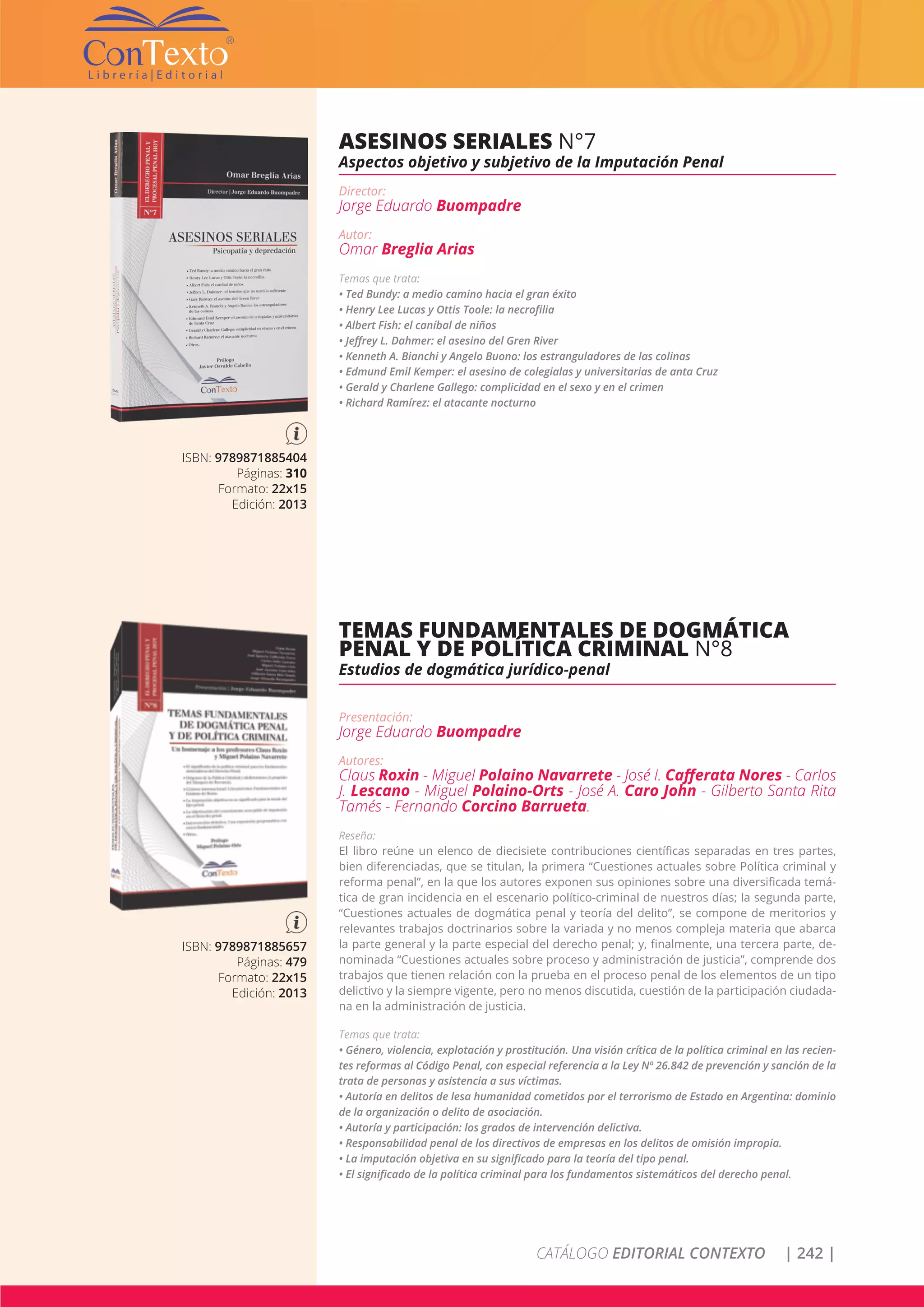 CATÁLOGO EDITORIAL CONTEXTO | 242 |
ISBN: 9789871885404
Páginas: 310
Formato: 22x15
Edición: 2013
ASESINOS SERIALES N°7
Aspectos objetivo y subjetivo de la Imputación Penal
Director:
Jorge Eduardo Buompadre
Autor:
Omar Breglia Arias
Temas que trata:
• Ted Bundy: a medio camino hacia el gran éxito
• Henry Lee Lucas y Ottis Toole: la necrofilia
• Albert Fish: el caníbal de niños
• Jeffrey L. Dahmer: el asesino del Gren River
• Kenneth A. Bianchi y Angelo Buono: los estranguladores de las colinas
• Edmund Emil Kemper: el asesino de colegialas y universitarias de anta Cruz
• Gerald y Charlene Gallego: complicidad en el sexo y en el crimen
• Richard Ramírez: el atacante nocturno
ISBN: 9789871885657
Páginas: 479
Formato: 22x15
Edición: 2013
TEMAS FUNDAMENTALES DE DOGMÁTICA
PENAL Y DE POLÍTICA CRIMINAL N°8
Estudios de dogmática jurídico-penal
Presentación:
Jorge Eduardo Buompadre
Autores:
Claus Roxin - Miguel Polaino Navarrete - José I. Cafferata Nores - Carlos
J. Lescano - Miguel Polaino-Orts - José A. Caro John - Gilberto Santa Rita
Tamés - Fernando Corcino Barrueta.
Reseña:
El libro reúne un elenco de diecisiete contribuciones científicas separadas en tres partes,
bien diferenciadas, que se titulan, la primera “Cuestiones actuales sobre Política criminal y
reforma penal”, en la que los autores exponen sus opiniones sobre una diversificada temá-
tica de gran incidencia en el escenario político-criminal de nuestros días; la segunda parte,
“Cuestiones actuales de dogmática penal y teoría del delito”, se compone de meritorios y
relevantes trabajos doctrinarios sobre la variada y no menos compleja materia que abarca
la parte general y la parte especial del derecho penal; y, finalmente, una tercera parte, de-
nominada “Cuestiones actuales sobre proceso y administración de justicia”, comprende dos
trabajos que tienen relación con la prueba en el proceso penal de los elementos de un tipo
delictivo y la siempre vigente, pero no menos discutida, cuestión de la participación ciudada-
na en la administración de justicia.
Temas que trata:
• Género, violencia, explotación y prostitución. Una visión crítica de la política criminal en las recien-
tes reformas al Código Penal, con especial referencia a la Ley Nº 26.842 de prevención y sanción de la
trata de personas y asistencia a sus víctimas.
• Autoría en delitos de lesa humanidad cometidos por el terrorismo de Estado en Argentina: dominio
de la organización o delito de asociación.
• Autoría y participación: los grados de intervención delictiva.
• Responsabilidad penal de los directivos de empresas en los delitos de omisión impropia.
• La imputación objetiva en su significado para la teoría del tipo penal.
• El significado de la política criminal para los fundamentos sistemáticos del derecho penal.
 