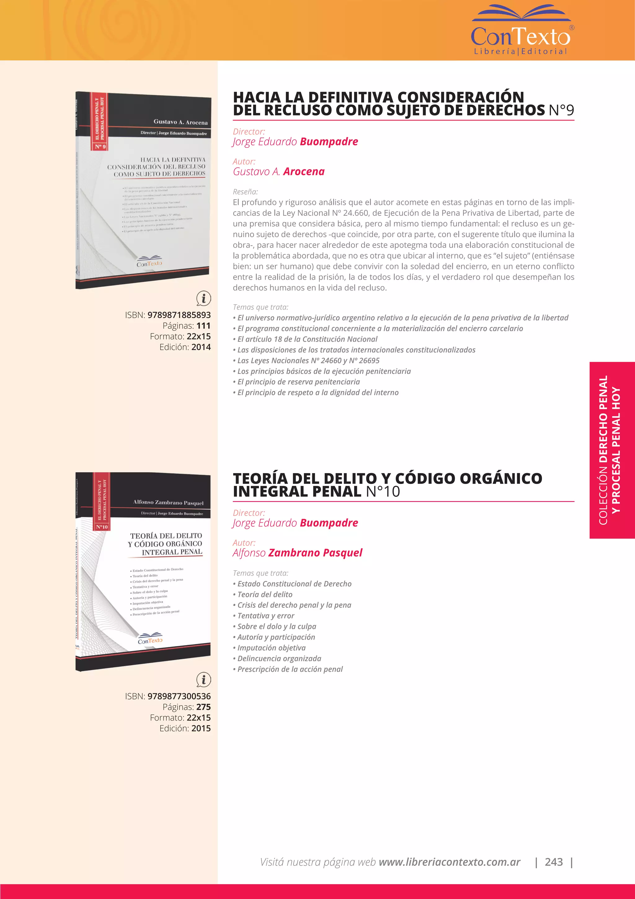 Visitá nuestra página web www.libreriacontexto.com.ar | 243 |
ISBN: 9789871885893
Páginas: 111
Formato: 22x15
Edición: 2014
HACIA LA DEFINITIVA CONSIDERACIÓN
DEL RECLUSO COMO SUJETO DE DERECHOS N°9
Director:
Jorge Eduardo Buompadre
Autor:
Gustavo A. Arocena
Reseña:
El profundo y riguroso análisis que el autor acomete en estas páginas en torno de las impli-
cancias de la Ley Nacional Nº 24.660, de Ejecución de la Pena Privativa de Libertad, parte de
una premisa que considera básica, pero al mismo tiempo fundamental: el recluso es un ge-
nuino sujeto de derechos -que coincide, por otra parte, con el sugerente título que ilumina la
obra-, para hacer nacer alrededor de este apotegma toda una elaboración constitucional de
la problemática abordada, que no es otra que ubicar al interno, que es “el sujeto” (entiénsase
bien: un ser humano) que debe convivir con la soledad del encierro, en un eterno conflicto
entre la realidad de la prisión, la de todos los días, y el verdadero rol que desempeñan los
derechos humanos en la vida del recluso.
Temas que trata:
• El universo normativo-jurídico argentino relativo a la ejecución de la pena privativa de la libertad
• El programa constitucional concerniente a la materialización del encierro carcelario
• El artículo 18 de la Constitución Nacional
• Las disposiciones de los tratados internacionales constitucionalizados
• Las Leyes Nacionales Nº 24660 y Nº 26695
• Los principios básicos de la ejecución penitenciaria
• El principio de reserva penitenciaria
• El principio de respeto a la dignidad del interno
ISBN: 9789877300536
Páginas: 275
Formato: 22x15
Edición: 2015
TEORÍA DEL DELITO Y CÓDIGO ORGÁNICO
INTEGRAL PENAL N°10
Director:
Jorge Eduardo Buompadre
Autor:
Alfonso Zambrano Pasquel
Temas que trata:
• Estado Constitucional de Derecho
• Teoría del delito
• Crisis del derecho penal y la pena
• Tentativa y error
• Sobre el dolo y la culpa
• Autoría y participación
• Imputación objetiva
• Delincuencia organizada
• Prescripción de la acción penal
COLECCIÓNDERECHOPENAL
YPROCESALPENALHOY
 