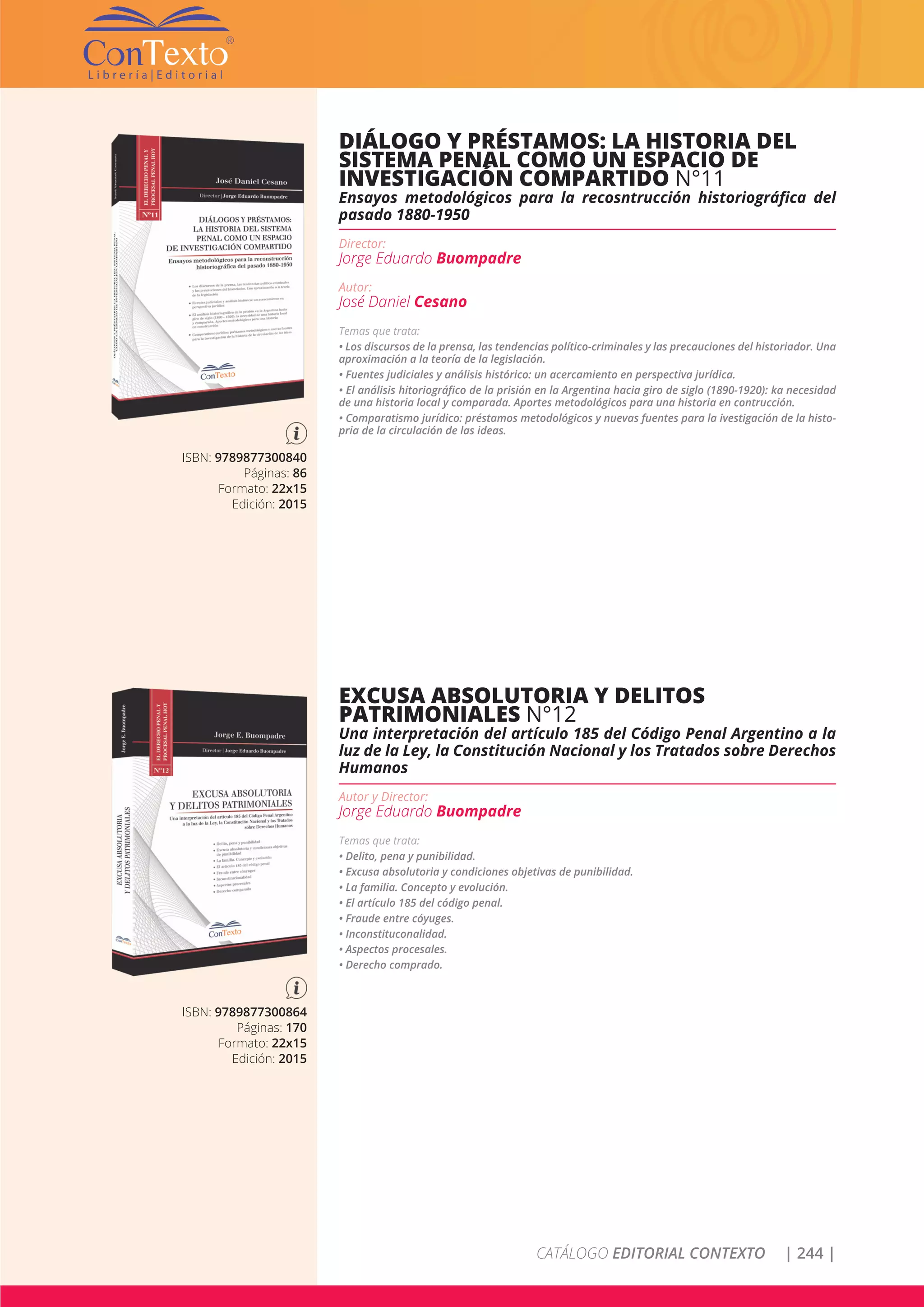 CATÁLOGO EDITORIAL CONTEXTO | 244 |
ISBN: 9789877300840
Páginas: 86
Formato: 22x15
Edición: 2015
DIÁLOGO Y PRÉSTAMOS: LA HISTORIA DEL
SISTEMA PENAL COMO UN ESPACIO DE
INVESTIGACIÓN COMPARTIDO N°11
Ensayos metodológicos para la recosntrucción historiográfica del
pasado 1880-1950
Director:
Jorge Eduardo Buompadre
Autor:
José Daniel Cesano
Temas que trata:
• Los discursos de la prensa, las tendencias político-criminales y las precauciones del historiador. Una
aproximación a la teoría de la legislación.
• Fuentes judiciales y análisis histórico: un acercamiento en perspectiva jurídica.
• El análisis hitoriográfico de la prisión en la Argentina hacia giro de siglo (1890-1920): ka necesidad
de una historia local y comparada. Aportes metodológicos para una historia en contrucción.
• Comparatismo jurídico: préstamos metodológicos y nuevas fuentes para la ivestigación de la histo-
pria de la circulación de las ideas.
ISBN: 9789877300864
Páginas: 170
Formato: 22x15
Edición: 2015
EXCUSA ABSOLUTORIA Y DELITOS
PATRIMONIALES N°12
Una interpretación del artículo 185 del Código Penal Argentino a la
luz de la Ley, la Constitución Nacional y los Tratados sobre Derechos
Humanos
Autor y Director:
Jorge Eduardo Buompadre
Temas que trata:
• Delito, pena y punibilidad.
• Excusa absolutoria y condiciones objetivas de punibilidad.
• La familia. Concepto y evolución.
• El artículo 185 del código penal.
• Fraude entre cóyuges.
• Inconstituconalidad.
• Aspectos procesales.
• Derecho comprado.
 