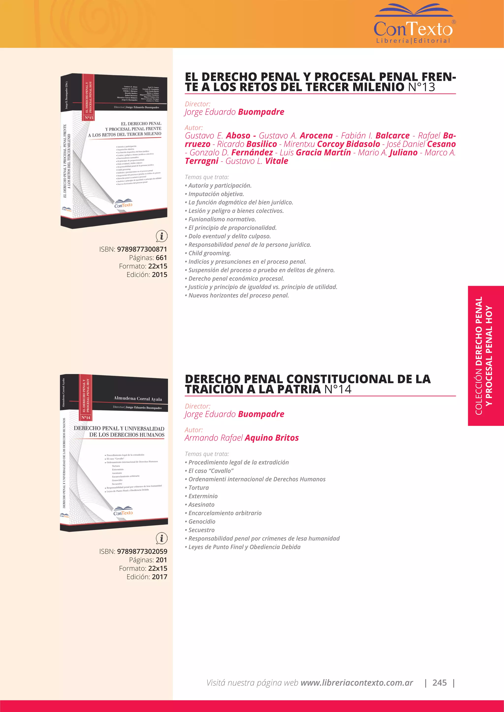 Visitá nuestra página web www.libreriacontexto.com.ar | 245 |
ISBN: 9789877300871
Páginas: 661
Formato: 22x15
Edición: 2015
EL DERECHO PENAL Y PROCESAL PENAL FREN-
TE A LOS RETOS DEL TERCER MILENIO N°13
Director:
Jorge Eduardo Buompadre
Autor:
Gustavo E. Aboso - Gustavo A. Arocena - Fabián I. Balcarce - Rafael Ba-
rruezo - Ricardo Basilico - Mirentxu Corcoy Bidasolo - José Daniel Cesano
- Gonzalo D. Fernández - Luis Gracia Martín - Mario A. Juliano - Marco A.
Terragni - Gustavo L. Vitale
Temas que trata:
• Autoría y participación.
• Imputación objetiva.
• La función dogmática del bien jurídico.
• Lesión y peligro a bienes colectivos.
• Funionalismo normativo.
• El principio de proporcionalidad.
• Dolo eventual y delito culposo.
• Responsabilidad penal de la persona jurídica.
• Child grooming.
• Indicios y presunciones en el proceso penal.
• Suspensión del proceso a prueba en delitos de género.
• Derecho penal económico procesal.
• Justicia y principio de igualdad vs. principio de utilidad.
• Nuevos horizontes del proceso penal.
ISBN: 9789877302059
Páginas: 201
Formato: 22x15
Edición: 2017
DERECHO PENAL CONSTITUCIONAL DE LA
TRAICIÓN A LA PATRIA N°14
Director:
Jorge Eduardo Buompadre
Autor:
Armando Rafael Aquino Britos
Temas que trata:
• Procedimiento legal de la extradición
• El caso “Cavallo”
• Ordenamienti internacional de Derechos Humanos
• Tortura
• Exterminio
• Asesinato
• Encarcelamiento arbitrario
• Genocidio
• Secuestro
• Responsabilidad penal por crímenes de lesa humanidad
• Leyes de Punto Final y Obediencia Debida
COLECCIÓNDERECHOPENAL
YPROCESALPENALHOY
 