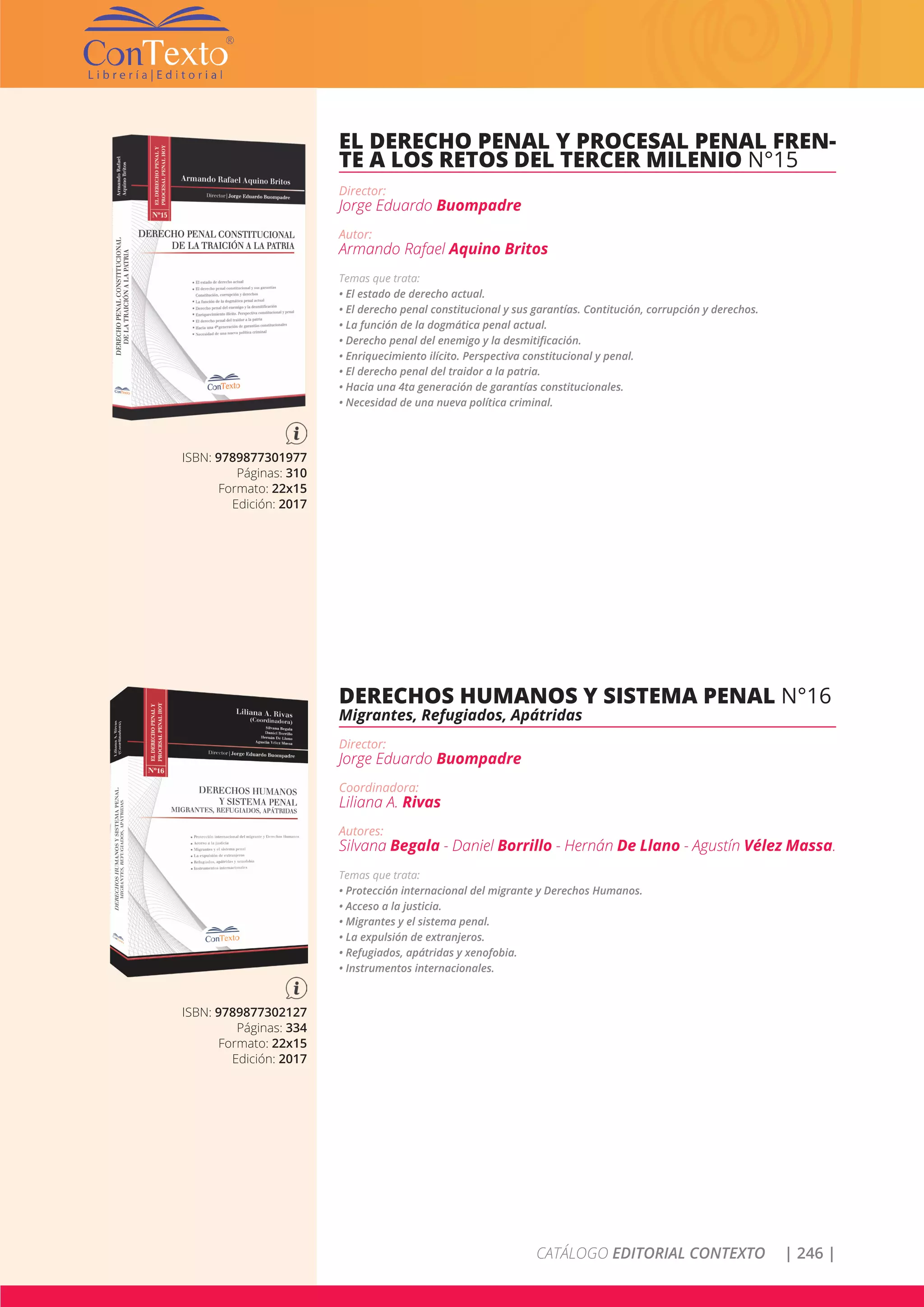 CATÁLOGO EDITORIAL CONTEXTO | 246 |
ISBN: 9789877301977
Páginas: 310
Formato: 22x15
Edición: 2017
EL DERECHO PENAL Y PROCESAL PENAL FREN-
TE A LOS RETOS DEL TERCER MILENIO N°15
Director:
Jorge Eduardo Buompadre
Autor:
Armando Rafael Aquino Britos
Temas que trata:
• El estado de derecho actual.
• El derecho penal constitucional y sus garantías. Contitución, corrupción y derechos.
• La función de la dogmática penal actual.
• Derecho penal del enemigo y la desmitificación.
• Enriquecimiento ilícito. Perspectiva constitucional y penal.
• El derecho penal del traidor a la patria.
• Hacia una 4ta generación de garantías constitucionales.
• Necesidad de una nueva política criminal.
ISBN: 9789877302127
Páginas: 334
Formato: 22x15
Edición: 2017
DERECHOS HUMANOS Y SISTEMA PENAL N°16
Migrantes, Refugiados, Apátridas
Director:
Jorge Eduardo Buompadre
Coordinadora:
Liliana A. Rivas
Autores:
Silvana Begala - Daniel Borrillo - Hernán De Llano - Agustín Vélez Massa.
Temas que trata:
• Protección internacional del migrante y Derechos Humanos.
• Acceso a la justicia.
• Migrantes y el sistema penal.
• La expulsión de extranjeros.
• Refugiados, apátridas y xenofobia.
• Instrumentos internacionales.
 