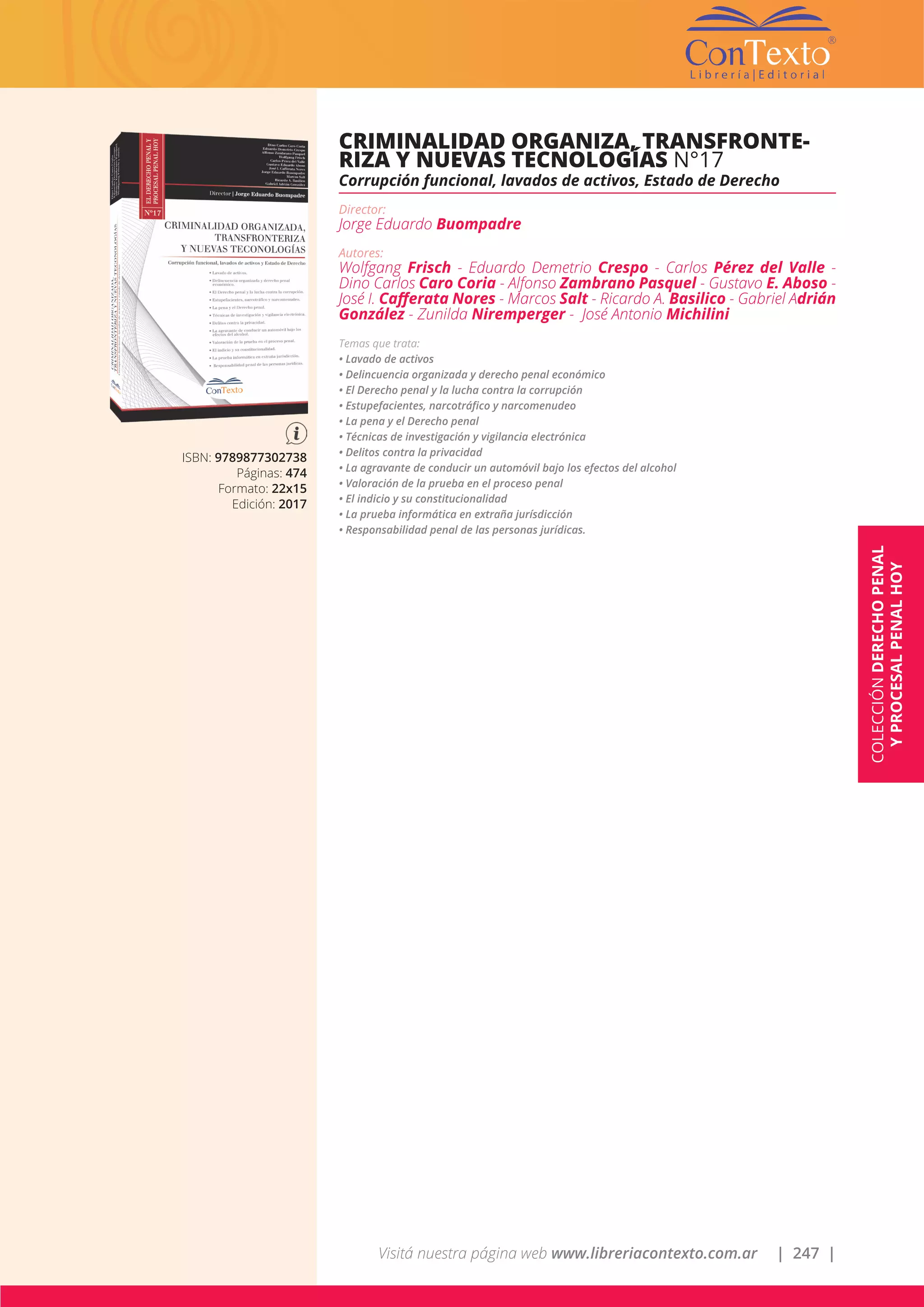 Visitá nuestra página web www.libreriacontexto.com.ar | 247 |
ISBN: 9789877302738
Páginas: 474
Formato: 22x15
Edición: 2017
CRIMINALIDAD ORGANIZA, TRANSFRONTE-
RIZA Y NUEVAS TECNOLOGÍAS N°17
Corrupción funcional, lavados de activos, Estado de Derecho
Director:
Jorge Eduardo Buompadre
Autores:
Wolfgang Frisch - Eduardo Demetrio Crespo - Carlos Pérez del Valle -
Dino Carlos Caro Coria - Alfonso Zambrano Pasquel - Gustavo E. Aboso -
José I. Cafferata Nores - Marcos Salt - Ricardo A. Basilico - Gabriel Adrián
González - Zunilda Niremperger - José Antonio Michilini
Temas que trata:
• Lavado de activos
• Delincuencia organizada y derecho penal económico
• El Derecho penal y la lucha contra la corrupción
• Estupefacientes, narcotráfico y narcomenudeo
• La pena y el Derecho penal
• Técnicas de investigación y vigilancia electrónica
• Delitos contra la privacidad
• La agravante de conducir un automóvil bajo los efectos del alcohol
• Valoración de la prueba en el proceso penal
• El indicio y su constitucionalidad
• La prueba informática en extraña jurísdicción
• Responsabilidad penal de las personas jurídicas.
COLECCIÓNDERECHOPENAL
YPROCESALPENALHOY
 