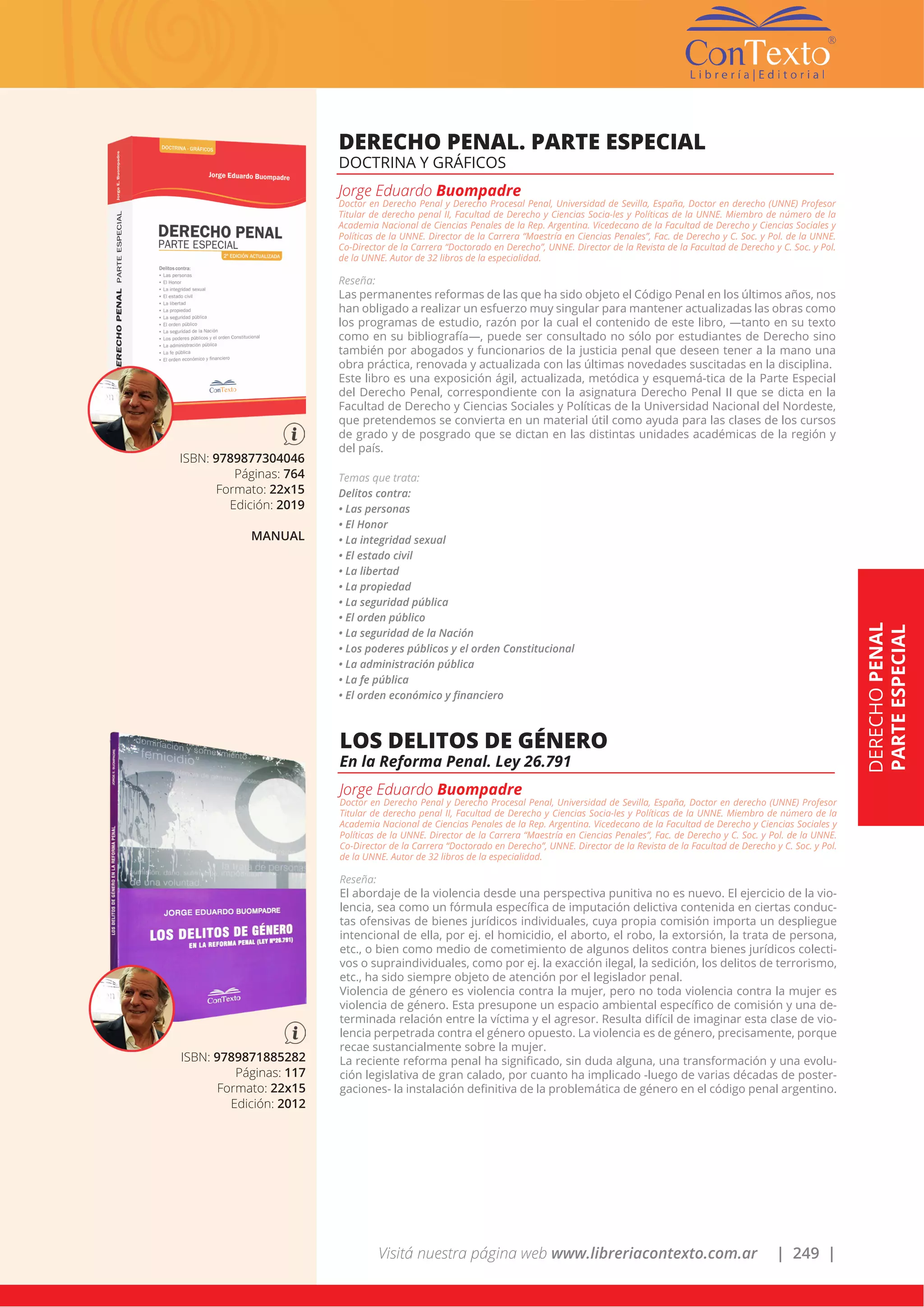 Visitá nuestra página web www.libreriacontexto.com.ar | 249 |
ISBN: 9789877304046
Páginas: 764
Formato: 22x15
Edición: 2019
MANUAL
DERECHO PENAL. PARTE ESPECIAL
DOCTRINA Y GRÁFICOS
Jorge Eduardo Buompadre
Doctor en Derecho Penal y Derecho Procesal Penal, Universidad de Sevilla, España, Doctor en derecho (UNNE) Profesor
Titular de derecho penal II, Facultad de Derecho y Ciencias Socia-les y Políticas de la UNNE. Miembro de número de la
Academia Nacional de Ciencias Penales de la Rep. Argentina. Vicedecano de la Facultad de Derecho y Ciencias Sociales y
Políticas de la UNNE. Director de la Carrera “Maestría en Ciencias Penales”, Fac. de Derecho y C. Soc. y Pol. de la UNNE.
Co-Director de la Carrera “Doctorado en Derecho”, UNNE. Director de la Revista de la Facultad de Derecho y C. Soc. y Pol.
de la UNNE. Autor de 32 libros de la especialidad.
Reseña:
Las permanentes reformas de las que ha sido objeto el Código Penal en los últimos años, nos
han obligado a realizar un esfuerzo muy singular para mantener actualizadas las obras como
los programas de estudio, razón por la cual el contenido de este libro, —tanto en su texto
como en su bibliografía—, puede ser consultado no sólo por estudiantes de Derecho sino
también por abogados y funcionarios de la justicia penal que deseen tener a la mano una
obra práctica, renovada y actualizada con las últimas novedades suscitadas en la disciplina.
Este libro es una exposición ágil, actualizada, metódica y esquemá-tica de la Parte Especial
del Derecho Penal, correspondiente con la asignatura Derecho Penal II que se dicta en la
Facultad de Derecho y Ciencias Sociales y Políticas de la Universidad Nacional del Nordeste,
que pretendemos se convierta en un material útil como ayuda para las clases de los cursos
de grado y de posgrado que se dictan en las distintas unidades académicas de la región y
del país.
Temas que trata:
Delitos contra:
• Las personas
• El Honor
• La integridad sexual
• El estado civil
• La libertad
• La propiedad
• La seguridad pública
• El orden público
• La seguridad de la Nación
• Los poderes públicos y el orden Constitucional
• La administración pública
• La fe pública
• El orden económico y financiero
DERECHOPENAL
PARTEESPECIAL
ISBN: 9789871885282
Páginas: 117
Formato: 22x15
Edición: 2012
LOS DELITOS DE GÉNERO
En la Reforma Penal. Ley 26.791
Jorge Eduardo Buompadre
Doctor en Derecho Penal y Derecho Procesal Penal, Universidad de Sevilla, España, Doctor en derecho (UNNE) Profesor
Titular de derecho penal II, Facultad de Derecho y Ciencias Socia-les y Políticas de la UNNE. Miembro de número de la
Academia Nacional de Ciencias Penales de la Rep. Argentina. Vicedecano de la Facultad de Derecho y Ciencias Sociales y
Políticas de la UNNE. Director de la Carrera “Maestría en Ciencias Penales”, Fac. de Derecho y C. Soc. y Pol. de la UNNE.
Co-Director de la Carrera “Doctorado en Derecho”, UNNE. Director de la Revista de la Facultad de Derecho y C. Soc. y Pol.
de la UNNE. Autor de 32 libros de la especialidad.
Reseña:
El abordaje de la violencia desde una perspectiva punitiva no es nuevo. El ejercicio de la vio-
lencia, sea como un fórmula específica de imputación delictiva contenida en ciertas conduc-
tas ofensivas de bienes jurídicos individuales, cuya propia comisión importa un despliegue
intencional de ella, por ej. el homicidio, el aborto, el robo, la extorsión, la trata de persona,
etc., o bien como medio de cometimiento de algunos delitos contra bienes jurídicos colecti-
vos o supraindividuales, como por ej. la exacción ilegal, la sedición, los delitos de terrorismo,
etc., ha sido siempre objeto de atención por el legislador penal.
Violencia de género es violencia contra la mujer, pero no toda violencia contra la mujer es
violencia de género. Esta presupone un espacio ambiental específico de comisión y una de-
terminada relación entre la víctima y el agresor. Resulta difícil de imaginar esta clase de vio-
lencia perpetrada contra el género opuesto. La violencia es de género, precisamente, porque
recae sustancialmente sobre la mujer.
La reciente reforma penal ha significado, sin duda alguna, una transformación y una evolu-
ción legislativa de gran calado, por cuanto ha implicado -luego de varias décadas de poster-
gaciones- la instalación definitiva de la problemática de género en el código penal argentino.
 