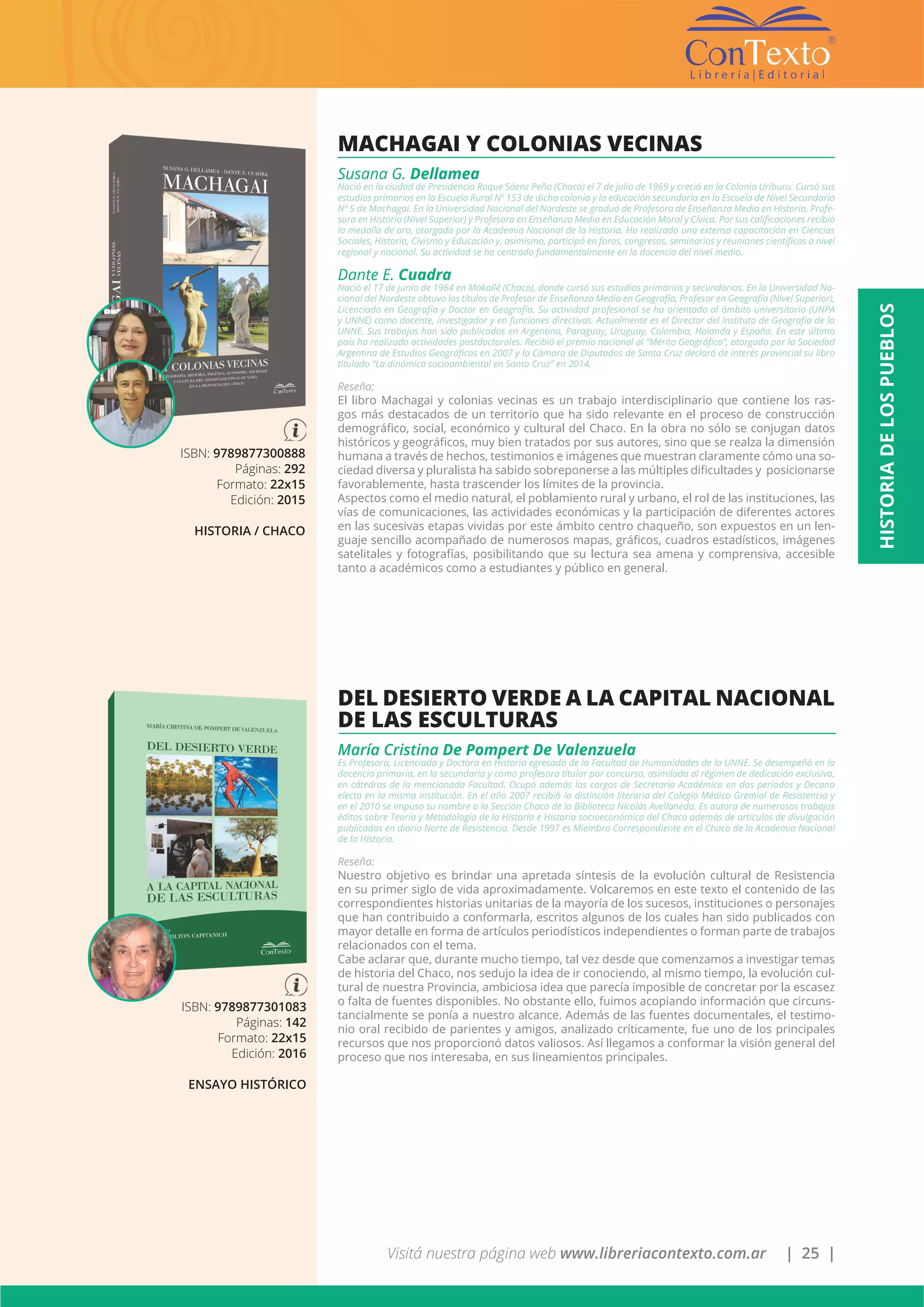 Visitá nuestra página web www.libreriacontexto.com.ar | 25 |
ISBN: 9789877301083
Páginas: 142
Formato: 22x15
Edición: 2016
ENSAYO HISTÓRICO
DEL DESIERTO VERDE A LA CAPITAL NACIONAL
DE LAS ESCULTURAS
María Cristina De Pompert De Valenzuela
Es Profesora, Licenciada y Doctora en Historia egresada de la Facultad de Humanidades de la UNNE. Se desempeñó en la
docencia primaria, en la secundaria y como profesora titular por concurso, asimilada al régimen de dedicación exclusiva,
en cátedras de la mencionada Facultad. Ocupó además los cargos de Secretaria Académica en dos períodos y Decana
electa en la misma institución. En el año 2007 recibió la distinción literaria del Colegio Médico Gremial de Resistencia y
en el 2010 se impuso su nombre a la Sección Chaco de la Biblioteca Nicolás Avellaneda. Es autora de numerosos trabajos
éditos sobre Teoría y Metodología de la Historia e Historia socioeconómica del Chaco además de artículos de divulgación
publicados en diario Norte de Resistencia. Desde 1997 es Miembro Correspondiente en el Chaco de la Academia Nacional
de la Historia.
Reseña:
Nuestro objetivo es brindar una apretada síntesis de la evolución cultural de Resistencia
en su primer siglo de vida aproximadamente. Volcaremos en este texto el contenido de las
correspondientes historias unitarias de la mayoría de los sucesos, instituciones o personajes
que han contribuido a conformarla, escritos algunos de los cuales han sido publicados con
mayor detalle en forma de artículos periodísticos independientes o forman parte de trabajos
relacionados con el tema.
Cabe aclarar que, durante mucho tiempo, tal vez desde que comenzamos a investigar temas
de historia del Chaco, nos sedujo la idea de ir conociendo, al mismo tiempo, la evolución cul-
tural de nuestra Provincia, ambiciosa idea que parecía imposible de concretar por la escasez
o falta de fuentes disponibles. No obstante ello, fuimos acopiando información que circuns-
tancialmente se ponía a nuestro alcance. Además de las fuentes documentales, el testimo-
nio oral recibido de parientes y amigos, analizado críticamente, fue uno de los principales
recursos que nos proporcionó datos valiosos. Así llegamos a conformar la visión general del
proceso que nos interesaba, en sus lineamientos principales.
ISBN: 9789877300888
Páginas: 292
Formato: 22x15
Edición: 2015
HISTORIA / CHACO
MACHAGAI Y COLONIAS VECINAS
Susana G. Dellamea
Nació en la ciudad de Presidencia Roque Sáenz Peña (Chaco) el 7 de julio de 1969 y creció en la Colonia Uriburu. Cursó sus
estudios primarios en la Escuela Rural Nº 153 de dicha colonia y la educación secundaria en la Escuela de Nivel Secundario
Nº 5 de Machagai. En la Universidad Nacional del Nordeste se graduó de Profesora de Enseñanza Media en Historia, Profe-
sora en Historia (Nivel Superior) y Profesora en Enseñanza Media en Educación Moral y Cívica. Por sus calificaciones recibió
la medalla de oro, otorgada por la Academia Nacional de la Historia. Ha realizado una extensa capacitación en Ciencias
Sociales, Historia, Civismo y Educación y, asimismo, participó en foros, congresos, seminarios y reuniones científicas a nivel
regional y nacional. Su actividad se ha centrado fundamentalmente en la docencia del nivel medio.
Dante E. Cuadra
Nació el 17 de junio de 1964 en Makallé (Chaco), donde cursó sus estudios primarios y secundarios. En la Universidad Na-
cional del Nordeste obtuvo los títulos de Profesor de Enseñanza Media en Geografía, Profesor en Geografía (Nivel Superior),
Licenciado en Geografía y Doctor en Geografía. Su actividad profesional se ha orientado al ámbito universitario (UNPA
y UNNE) como docente, investigador y en funciones directivas. Actualmente es el Director del Instituto de Geografía de la
UNNE. Sus trabajos han sido publicados en Argentina, Paraguay, Uruguay, Colombia, Holanda y España. En este último
país ha realizado actividades postdoctorales. Recibió el premio nacional al “Mérito Geográfico”, otorgado por la Sociedad
Argentina de Estudios Geográficos en 2007 y la Cámara de Diputados de Santa Cruz declaró de interés provincial su libro
titulado “La dinámica socioambiental en Santa Cruz” en 2014.
Reseña:
El libro Machagai y colonias vecinas es un trabajo interdisciplinario que contiene los ras-
gos más destacados de un territorio que ha sido relevante en el proceso de construcción
demográfico, social, económico y cultural del Chaco. En la obra no sólo se conjugan datos
históricos y geográficos, muy bien tratados por sus autores, sino que se realza la dimensión
humana a través de hechos, testimonios e imágenes que muestran claramente cómo una so-
ciedad diversa y pluralista ha sabido sobreponerse a las múltiples dificultades y posicionarse
favorablemente, hasta trascender los límites de la provincia.
Aspectos como el medio natural, el poblamiento rural y urbano, el rol de las instituciones, las
vías de comunicaciones, las actividades económicas y la participación de diferentes actores
en las sucesivas etapas vividas por este ámbito centro chaqueño, son expuestos en un len-
guaje sencillo acompañado de numerosos mapas, gráficos, cuadros estadísticos, imágenes
satelitales y fotografías, posibilitando que su lectura sea amena y comprensiva, accesible
tanto a académicos como a estudiantes y público en general.
HISTORIADELOSPUEBLOS
 
