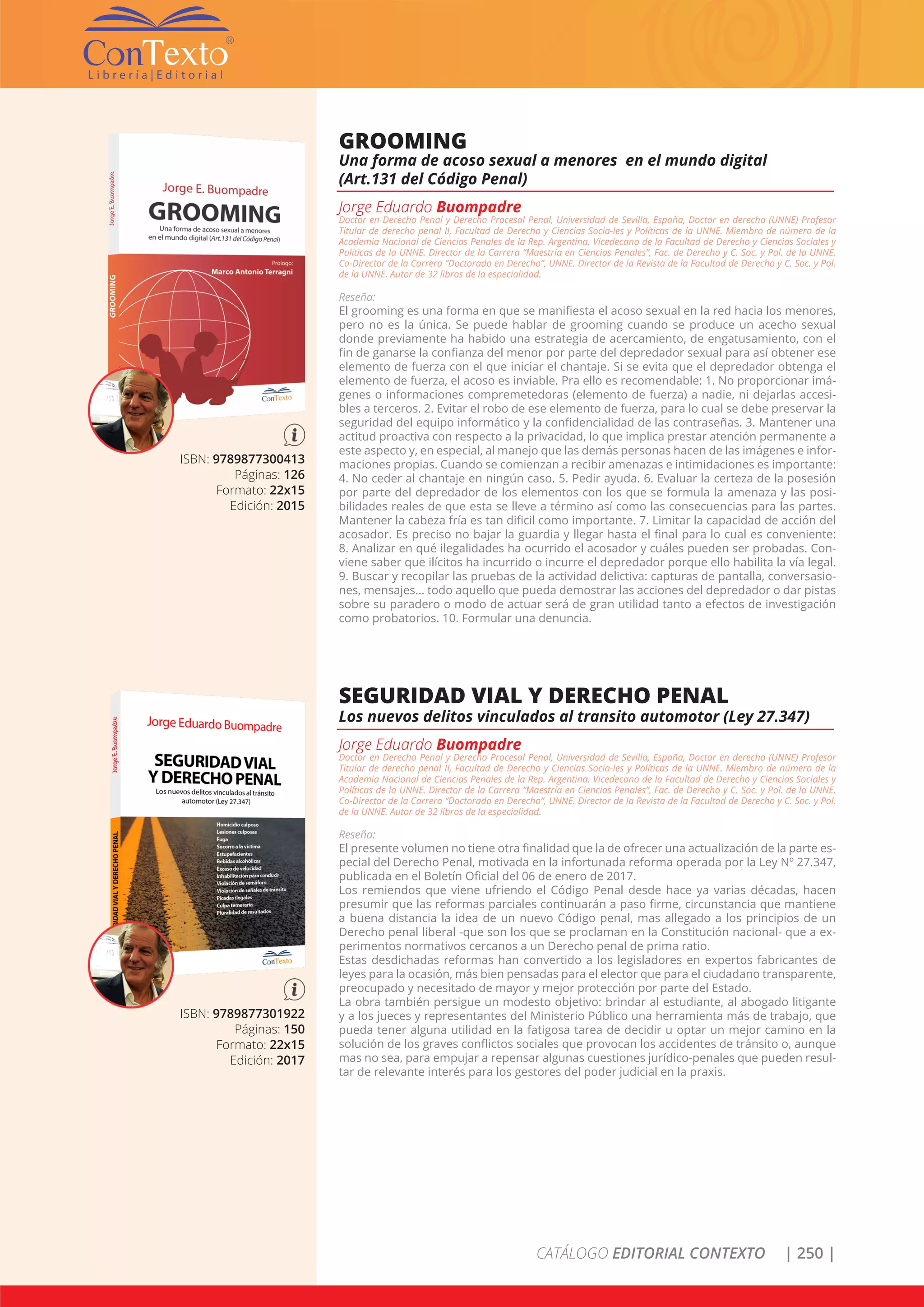 CATÁLOGO EDITORIAL CONTEXTO | 250 |
ISBN: 9789877300413
Páginas: 126
Formato: 22x15
Edición: 2015
GROOMING
Una forma de acoso sexual a menores en el mundo digital
(Art.131 del Código Penal)
Jorge Eduardo Buompadre
Doctor en Derecho Penal y Derecho Procesal Penal, Universidad de Sevilla, España, Doctor en derecho (UNNE) Profesor
Titular de derecho penal II, Facultad de Derecho y Ciencias Socia-les y Políticas de la UNNE. Miembro de número de la
Academia Nacional de Ciencias Penales de la Rep. Argentina. Vicedecano de la Facultad de Derecho y Ciencias Sociales y
Políticas de la UNNE. Director de la Carrera “Maestría en Ciencias Penales”, Fac. de Derecho y C. Soc. y Pol. de la UNNE.
Co-Director de la Carrera “Doctorado en Derecho”, UNNE. Director de la Revista de la Facultad de Derecho y C. Soc. y Pol.
de la UNNE. Autor de 32 libros de la especialidad.
Reseña:
El grooming es una forma en que se manifiesta el acoso sexual en la red hacia los menores,
pero no es la única. Se puede hablar de grooming cuando se produce un acecho sexual
donde previamente ha habido una estrategia de acercamiento, de engatusamiento, con el
fin de ganarse la confianza del menor por parte del depredador sexual para así obtener ese
elemento de fuerza con el que iniciar el chantaje. Si se evita que el depredador obtenga el
elemento de fuerza, el acoso es inviable. Pra ello es recomendable: 1. No proporcionar imá-
genes o informaciones compremetedoras (elemento de fuerza) a nadie, ni dejarlas accesi-
bles a terceros. 2. Evitar el robo de ese elemento de fuerza, para lo cual se debe preservar la
seguridad del equipo informático y la confidencialidad de las contraseñas. 3. Mantener una
actitud proactiva con respecto a la privacidad, lo que implica prestar atención permanente a
este aspecto y, en especial, al manejo que las demás personas hacen de las imágenes e infor-
maciones propias. Cuando se comienzan a recibir amenazas e intimidaciones es importante:
4. No ceder al chantaje en ningún caso. 5. Pedir ayuda. 6. Evaluar la certeza de la posesión
por parte del depredador de los elementos con los que se formula la amenaza y las posi-
bilidades reales de que esta se lleve a término así como las consecuencias para las partes.
Mantener la cabeza fría es tan dificil como importante. 7. Limitar la capacidad de acción del
acosador. Es preciso no bajar la guardia y llegar hasta el final para lo cual es conveniente:
8. Analizar en qué ilegalidades ha ocurrido el acosador y cuáles pueden ser probadas. Con-
viene saber que ilícitos ha incurrido o incurre el depredador porque ello habilita la vía legal.
9. Buscar y recopilar las pruebas de la actividad delictiva: capturas de pantalla, conversasio-
nes, mensajes... todo aquello que pueda demostrar las acciones del depredador o dar pistas
sobre su paradero o modo de actuar será de gran utilidad tanto a efectos de investigación
como probatorios. 10. Formular una denuncia.
ISBN: 9789877301922
Páginas: 150
Formato: 22x15
Edición: 2017
SEGURIDAD VIAL Y DERECHO PENAL
Los nuevos delitos vinculados al transito automotor (Ley 27.347)
Jorge Eduardo Buompadre
Doctor en Derecho Penal y Derecho Procesal Penal, Universidad de Sevilla, España, Doctor en derecho (UNNE) Profesor
Titular de derecho penal II, Facultad de Derecho y Ciencias Socia-les y Políticas de la UNNE. Miembro de número de la
Academia Nacional de Ciencias Penales de la Rep. Argentina. Vicedecano de la Facultad de Derecho y Ciencias Sociales y
Políticas de la UNNE. Director de la Carrera “Maestría en Ciencias Penales”, Fac. de Derecho y C. Soc. y Pol. de la UNNE.
Co-Director de la Carrera “Doctorado en Derecho”, UNNE. Director de la Revista de la Facultad de Derecho y C. Soc. y Pol.
de la UNNE. Autor de 32 libros de la especialidad.
Reseña:
El presente volumen no tiene otra finalidad que la de ofrecer una actualización de la parte es-
pecial del Derecho Penal, motivada en la infortunada reforma operada por la Ley Nº 27.347,
publicada en el Boletín Oficial del 06 de enero de 2017.
Los remiendos que viene ufriendo el Código Penal desde hace ya varias décadas, hacen
presumir que las reformas parciales continuarán a paso firme, circunstancia que mantiene
a buena distancia la idea de un nuevo Código penal, mas allegado a los principios de un
Derecho penal liberal -que son los que se proclaman en la Constitución nacional- que a ex-
perimentos normativos cercanos a un Derecho penal de prima ratio.
Estas desdichadas reformas han convertido a los legisladores en expertos fabricantes de
leyes para la ocasión, más bien pensadas para el elector que para el ciudadano transparente,
preocupado y necesitado de mayor y mejor protección por parte del Estado.
La obra también persigue un modesto objetivo: brindar al estudiante, al abogado litigante
y a los jueces y representantes del Ministerio Público una herramienta más de trabajo, que
pueda tener alguna utilidad en la fatigosa tarea de decidir u optar un mejor camino en la
solución de los graves conflictos sociales que provocan los accidentes de tránsito o, aunque
mas no sea, para empujar a repensar algunas cuestiones jurídico-penales que pueden resul-
tar de relevante interés para los gestores del poder judicial en la praxis.
 