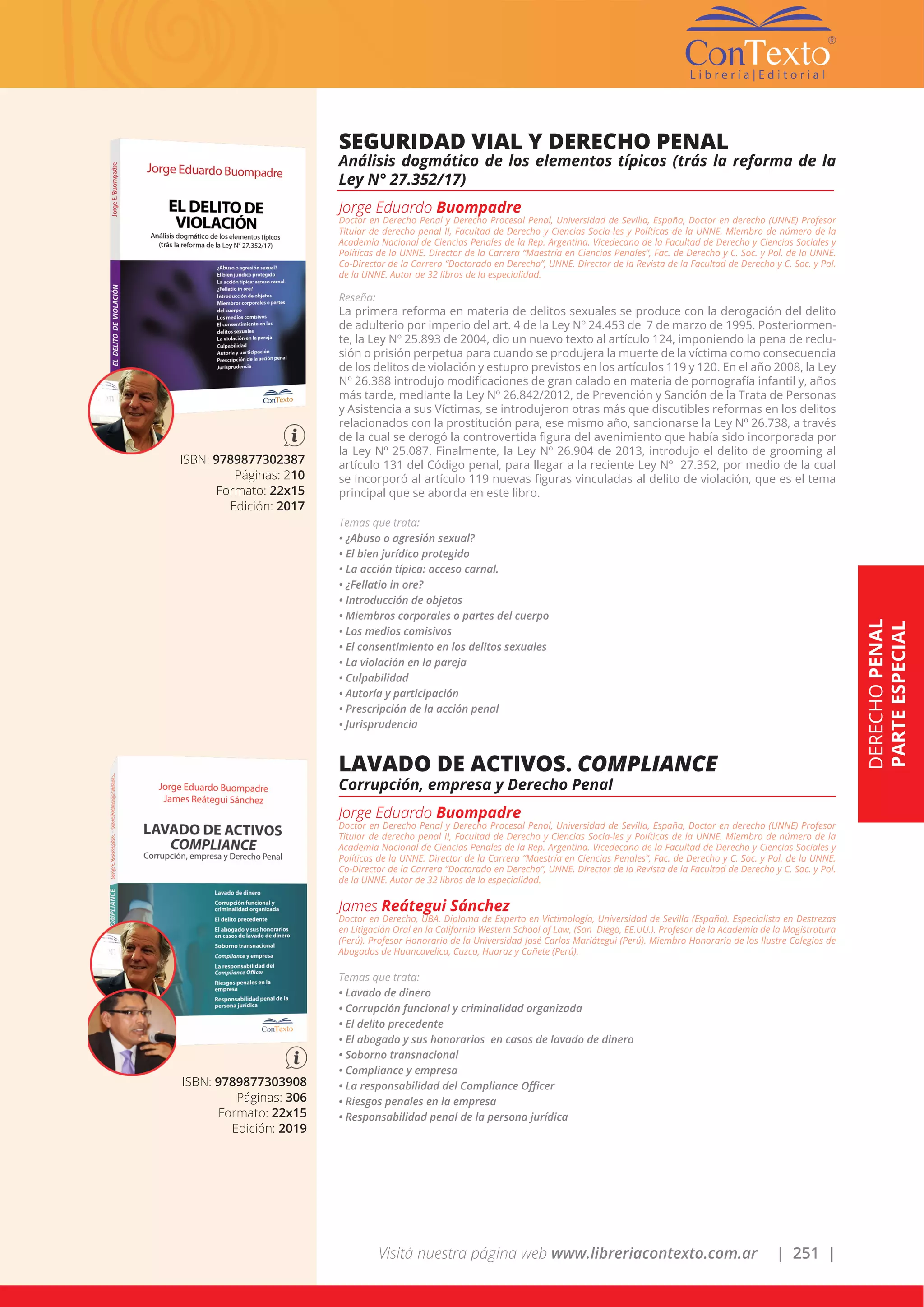 Visitá nuestra página web www.libreriacontexto.com.ar | 251 |
ISBN: 9789877302387
Páginas: 210
Formato: 22x15
Edición: 2017
SEGURIDAD VIAL Y DERECHO PENAL
Análisis dogmático de los elementos típicos (trás la reforma de la
Ley N° 27.352/17)
Jorge Eduardo Buompadre
Doctor en Derecho Penal y Derecho Procesal Penal, Universidad de Sevilla, España, Doctor en derecho (UNNE) Profesor
Titular de derecho penal II, Facultad de Derecho y Ciencias Socia-les y Políticas de la UNNE. Miembro de número de la
Academia Nacional de Ciencias Penales de la Rep. Argentina. Vicedecano de la Facultad de Derecho y Ciencias Sociales y
Políticas de la UNNE. Director de la Carrera “Maestría en Ciencias Penales”, Fac. de Derecho y C. Soc. y Pol. de la UNNE.
Co-Director de la Carrera “Doctorado en Derecho”, UNNE. Director de la Revista de la Facultad de Derecho y C. Soc. y Pol.
de la UNNE. Autor de 32 libros de la especialidad.
Reseña:
La primera reforma en materia de delitos sexuales se produce con la derogación del delito
de adulterio por imperio del art. 4 de la Ley Nº 24.453 de 7 de marzo de 1995. Posteriormen-
te, la Ley Nº 25.893 de 2004, dio un nuevo texto al artículo 124, imponiendo la pena de reclu-
sión o prisión perpetua para cuando se produjera la muerte de la víctima como consecuencia
de los delitos de violación y estupro previstos en los artículos 119 y 120. En el año 2008, la Ley
Nº 26.388 introdujo modificaciones de gran calado en materia de pornografía infantil y, años
más tarde, mediante la Ley Nº 26.842/2012, de Prevención y Sanción de la Trata de Personas
y Asistencia a sus Víctimas, se introdujeron otras más que discutibles reformas en los delitos
relacionados con la prostitución para, ese mismo año, sancionarse la Ley Nº 26.738, a través
de la cual se derogó la controvertida figura del avenimiento que había sido incorporada por
la Ley Nº 25.087. Finalmente, la Ley Nº 26.904 de 2013, introdujo el delito de grooming al
artículo 131 del Código penal, para llegar a la reciente Ley Nº 27.352, por medio de la cual
se incorporó al artículo 119 nuevas figuras vinculadas al delito de violación, que es el tema
principal que se aborda en este libro.
Temas que trata:
• ¿Abuso o agresión sexual?
• El bien jurídico protegido
• La acción típica: acceso carnal.
• ¿Fellatio in ore?
• Introducción de objetos
• Miembros corporales o partes del cuerpo
• Los medios comisivos
• El consentimiento en los delitos sexuales
• La violación en la pareja
• Culpabilidad
• Autoría y participación
• Prescripción de la acción penal
• Jurisprudencia
ISBN: 9789877303908
Páginas: 306
Formato: 22x15
Edición: 2019
LAVADO DE ACTIVOS. COMPLIANCE
Corrupción, empresa y Derecho Penal
Jorge Eduardo Buompadre
Doctor en Derecho Penal y Derecho Procesal Penal, Universidad de Sevilla, España, Doctor en derecho (UNNE) Profesor
Titular de derecho penal II, Facultad de Derecho y Ciencias Socia-les y Políticas de la UNNE. Miembro de número de la
Academia Nacional de Ciencias Penales de la Rep. Argentina. Vicedecano de la Facultad de Derecho y Ciencias Sociales y
Políticas de la UNNE. Director de la Carrera “Maestría en Ciencias Penales”, Fac. de Derecho y C. Soc. y Pol. de la UNNE.
Co-Director de la Carrera “Doctorado en Derecho”, UNNE. Director de la Revista de la Facultad de Derecho y C. Soc. y Pol.
de la UNNE. Autor de 32 libros de la especialidad.
James Reátegui Sánchez
Doctor en Derecho, UBA. Diploma de Experto en Victimología, Universidad de Sevilla (España). Especialista en Destrezas
en Litigación Oral en la California Western School of Law, (San Diego, EE.UU.). Profesor de la Academia de la Magistratura
(Perú). Profesor Honorario de la Universidad José Carlos Mariátegui (Perú). Miembro Honorario de los Ilustre Colegios de
Abogados de Huancavelica, Cuzco, Huaraz y Cañete (Perú).
Temas que trata:
• Lavado de dinero
• Corrupción funcional y criminalidad organizada
• El delito precedente
• El abogado y sus honorarios en casos de lavado de dinero
• Soborno transnacional
• Compliance y empresa
• La responsabilidad del Compliance Officer
• Riesgos penales en la empresa
• Responsabilidad penal de la persona jurídica
DERECHOPENAL
PARTEESPECIAL
 