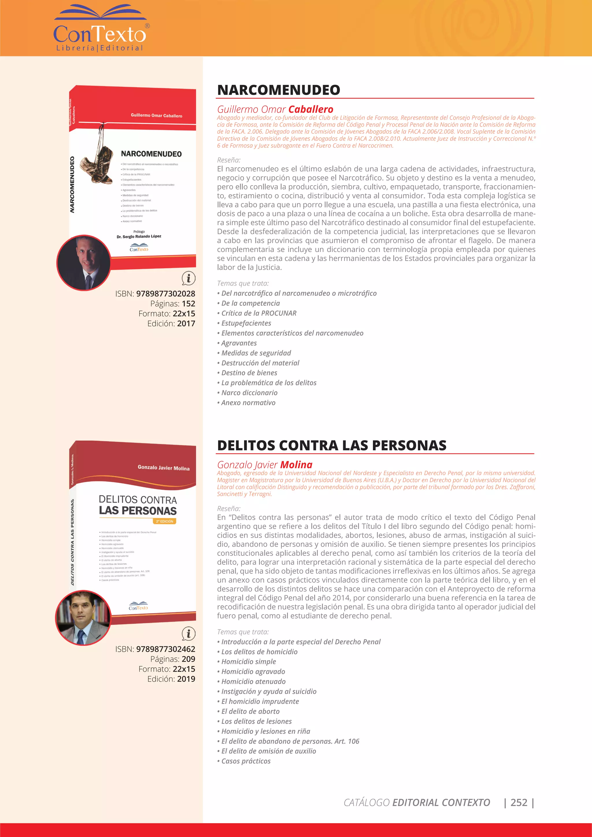 CATÁLOGO EDITORIAL CONTEXTO | 252 |
ISBN: 9789877302028
Páginas: 152
Formato: 22x15
Edición: 2017
NARCOMENUDEO
Guillermo Omar Caballero
Abogado y mediador, co-fundador del Club de Litigación de Formosa, Representante del Consejo Profesional de la Aboga-
cía de Formosa, ante la Comisión de Reforma del Código Penal y Procesal Penal de la Nación ante la Comisión de Reforma
de la FACA. 2.006. Delegado ante la Comisión de Jóvenes Abogados de la FACA 2.006/2.008. Vocal Suplente de la Comisión
Directiva de la Comisión de Jóvenes Abogados de la FACA 2.008/2.010. Actualmente Juez de Instrucción y Correccional N.º
6 de Formosa y Juez subrogante en el Fuero Contra el Narcocrimen.
Reseña:
El narcomenudeo es el último eslabón de una larga cadena de actividades, infraestructura,
negocio y corrupción que posee el Narcotráfico. Su objeto y destino es la venta a menudeo,
pero ello conlleva la producción, siembra, cultivo, empaquetado, transporte, fraccionamien-
to, estiramiento o cocina, distribució y venta al consumidor. Toda esta compleja logística se
lleva a cabo para que un porro llegue a una escuela, una pastilla a una fiesta electrónica, una
dosis de paco a una plaza o una línea de cocaína a un boliche. Esta obra desarrolla de mane-
ra simple este último paso del Narcotráfico destinado al consumidor final del estupefaciente.
Desde la desfederalización de la competencia judicial, las interpretaciones que se llevaron
a cabo en las provincias que asumieron el compromiso de afrontar el flagelo. De manera
complementaria se incluye un diccionario con terminología propia empleada por quienes
se vinculan en esta cadena y las herrmanientas de los Estados provinciales para organizar la
labor de la Justicia.
Temas que trata:
• Del narcotráfico al narcomenudeo o microtráfico
• De la competencia
• Crítica de la PROCUNAR
• Estupefacientes
• Elementos característicos del narcomenudeo
• Agravantes
• Medidas de seguridad
• Destrucción del material
• Destino de bienes
• La problemática de los delitos
• Narco diccionario
• Anexo normativo
ISBN: 9789877302462
Páginas: 209
Formato: 22x15
Edición: 2019
DELITOS CONTRA LAS PERSONAS
Gonzalo Javier Molina
Abogado, egresado de la Universidad Nacional del Nordeste y Especialista en Derecho Penal, por la misma universidad.
Magister en Magistratura por la Universidad de Buenos Aires (U.B.A.) y Doctor en Derecho por la Universidad Nacional del
Litoral con calificación Distinguido y recomendación a publicación, por parte del tribunal formado por los Dres. Zaffaroni,
Sancinetti y Terragni.
Reseña:
En “Delitos contra las personas” el autor trata de modo crítico el texto del Código Penal
argentino que se refiere a los delitos del Título I del libro segundo del Código penal: homi-
cidios en sus distintas modalidades, abortos, lesiones, abuso de armas, instigación al suici-
dio, abandono de personas y omisión de auxilio. Se tienen siempre presentes los principios
constitucionales aplicables al derecho penal, como así también los criterios de la teoría del
delito, para lograr una interpretación racional y sistemática de la parte especial del derecho
penal, que ha sido objeto de tantas modificaciones irreflexivas en los últimos años. Se agrega
un anexo con casos prácticos vinculados directamente con la parte teórica del libro, y en el
desarrollo de los distintos delitos se hace una comparación con el Anteproyecto de reforma
integral del Código Penal del año 2014, por considerarlo una buena referencia en la tarea de
recodificación de nuestra legislación penal. Es una obra dirigida tanto al operador judicial del
fuero penal, como al estudiante de derecho penal.
Temas que trata:
• Introducción a la parte especial del Derecho Penal
• Los delitos de homicidio
• Homicidio simple
• Homicidio agravado
• Homicidio atenuado
• Instigación y ayuda al suicidio
• El homicidio imprudente
• El delito de aborto
• Los delitos de lesiones
• Homicidio y lesiones en riña
• El delito de abandono de personas. Art. 106
• El delito de omisión de auxilio
• Casos prácticos
 