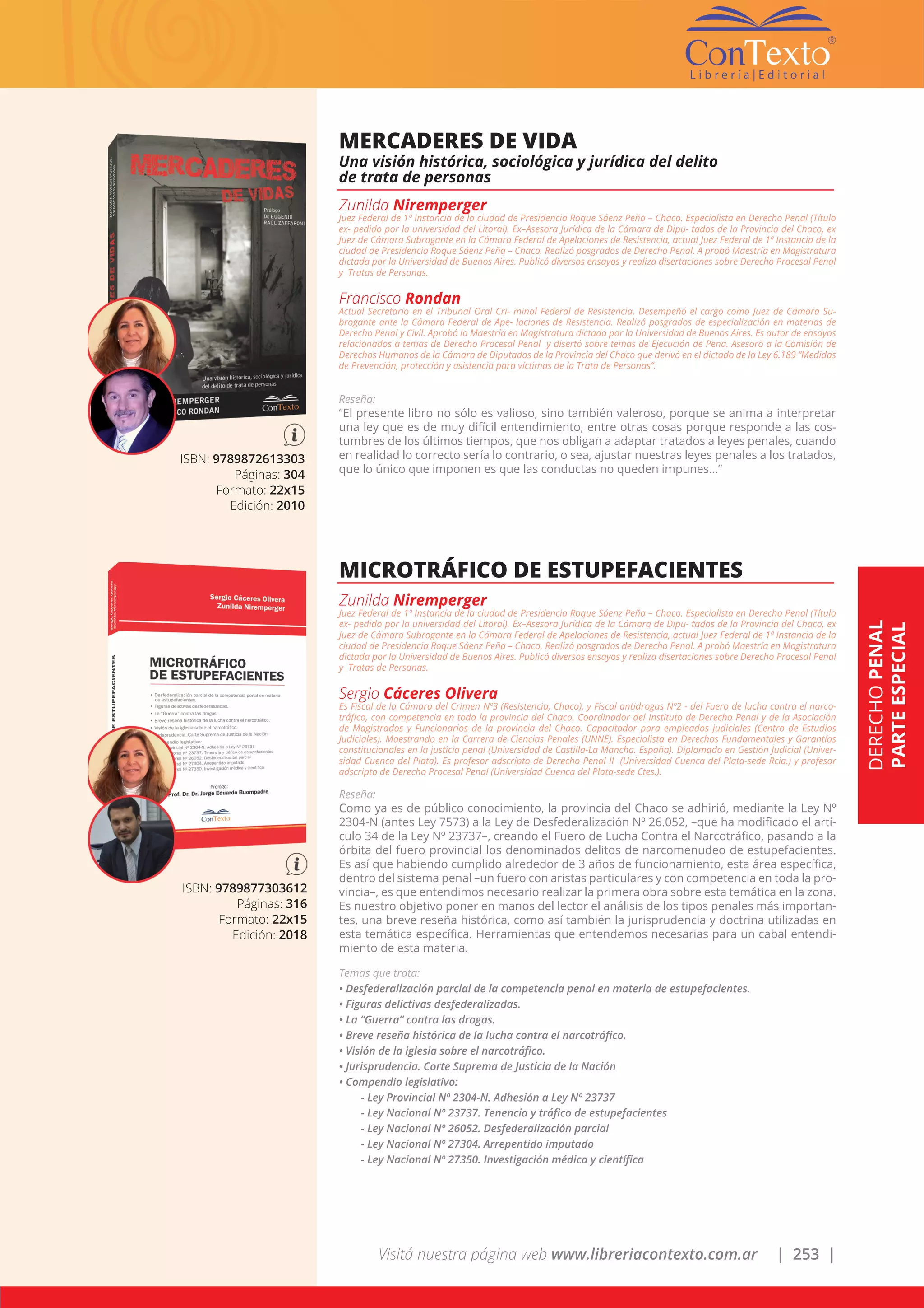 Visitá nuestra página web www.libreriacontexto.com.ar | 253 |
ISBN: 9789872613303
Páginas: 304
Formato: 22x15
Edición: 2010
MERCADERES DE VIDA
Una visión histórica, sociológica y jurídica del delito
de trata de personas
Zunilda Niremperger
Juez Federal de 1ª Instancia de la ciudad de Presidencia Roque Sáenz Peña – Chaco. Especialista en Derecho Penal (Título
ex- pedido por la universidad del Litoral). Ex–Asesora Jurídica de la Cámara de Dipu- tados de la Provincia del Chaco, ex
Juez de Cámara Subrogante en la Cámara Federal de Apelaciones de Resistencia, actual Juez Federal de 1ª Instancia de la
ciudad de Presidencia Roque Sáenz Peña – Chaco. Realizó posgrados de Derecho Penal. A probó Maestría en Magistratura
dictada por la Universidad de Buenos Aires. Publicó diversos ensayos y realiza disertaciones sobre Derecho Procesal Penal
y Tratas de Personas.
Francisco Rondan
Actual Secretario en el Tribunal Oral Cri- minal Federal de Resistencia. Desempeñó el cargo como Juez de Cámara Su-
brogante ante la Cámara Federal de Ape- laciones de Resistencia. Realizó posgrados de especialización en materias de
Derecho Penal y Civil. Aprobó la Maestría en Magistratura dictada por la Universidad de Buenos Aires. Es autor de ensayos
relacionados a temas de Derecho Procesal Penal y disertó sobre temas de Ejecución de Pena. Asesoró a la Comisión de
Derechos Humanos de la Cámara de Diputados de la Provincia del Chaco que derivó en el dictado de la Ley 6.189 “Medidas
de Prevención, protección y asistencia para víctimas de la Trata de Personas”.
Reseña:
“El presente libro no sólo es valioso, sino también valeroso, porque se anima a interpretar
una ley que es de muy difícil entendimiento, entre otras cosas porque responde a las cos-
tumbres de los últimos tiempos, que nos obligan a adaptar tratados a leyes penales, cuando
en realidad lo correcto sería lo contrario, o sea, ajustar nuestras leyes penales a los tratados,
que lo único que imponen es que las conductas no queden impunes…”
ISBN: 9789877303612
Páginas: 316
Formato: 22x15
Edición: 2018
MICROTRÁFICO DE ESTUPEFACIENTES
Zunilda Niremperger
Juez Federal de 1ª Instancia de la ciudad de Presidencia Roque Sáenz Peña – Chaco. Especialista en Derecho Penal (Título
ex- pedido por la universidad del Litoral). Ex–Asesora Jurídica de la Cámara de Dipu- tados de la Provincia del Chaco, ex
Juez de Cámara Subrogante en la Cámara Federal de Apelaciones de Resistencia, actual Juez Federal de 1ª Instancia de la
ciudad de Presidencia Roque Sáenz Peña – Chaco. Realizó posgrados de Derecho Penal. A probó Maestría en Magistratura
dictada por la Universidad de Buenos Aires. Publicó diversos ensayos y realiza disertaciones sobre Derecho Procesal Penal
y Tratas de Personas.
Sergio Cáceres Olivera
Es Fiscal de la Cámara del Crimen Nº3 (Resistencia, Chaco), y Fiscal antidrogas Nº2 - del Fuero de lucha contra el narco-
tráfico, con competencia en toda la provincia del Chaco. Coordinador del Instituto de Derecho Penal y de la Asociación
de Magistrados y Funcionarios de la provincia del Chaco. Capacitador para empleados judiciales (Centro de Estudios
Judiciales). Maestrando en la Carrera de Ciencias Penales (UNNE). Especialista en Derechos Fundamentales y Garantías
constitucionales en la justicia penal (Universidad de Castilla-La Mancha. España). Diplomado en Gestión Judicial (Univer-
sidad Cuenca del Plata). Es profesor adscripto de Derecho Penal II (Universidad Cuenca del Plata-sede Rcia.) y profesor
adscripto de Derecho Procesal Penal (Universidad Cuenca del Plata-sede Ctes.).
Reseña:
Como ya es de público conocimiento, la provincia del Chaco se adhirió, mediante la Ley Nº
2304-N (antes Ley 7573) a la Ley de Desfederalización Nº 26.052, –que ha modificado el artí-
culo 34 de la Ley Nº 23737–, creando el Fuero de Lucha Contra el Narcotráfico, pasando a la
órbita del fuero provincial los denominados delitos de narcomenudeo de estupefacientes.
Es así que habiendo cumplido alrededor de 3 años de funcionamiento, esta área específica,
dentro del sistema penal –un fuero con aristas particulares y con competencia en toda la pro-
vincia–, es que entendimos necesario realizar la primera obra sobre esta temática en la zona.
Es nuestro objetivo poner en manos del lector el análisis de los tipos penales más importan-
tes, una breve reseña histórica, como así también la jurisprudencia y doctrina utilizadas en
esta temática específica. Herramientas que entendemos necesarias para un cabal entendi-
miento de esta materia.
Temas que trata:
• Desfederalización parcial de la competencia penal en materia de estupefacientes.
• Figuras delictivas desfederalizadas.
• La “Guerra” contra las drogas.
• Breve reseña histórica de la lucha contra el narcotráfico.
• Visión de la iglesia sobre el narcotráfico.
• Jurisprudencia. Corte Suprema de Justicia de la Nación
• Compendio legislativo:
- Ley Provincial Nº 2304-N. Adhesión a Ley Nº 23737
- Ley Nacional Nº 23737. Tenencia y tráfico de estupefacientes
- Ley Nacional Nº 26052. Desfederalización parcial
- Ley Nacional Nº 27304. Arrepentido imputado
- Ley Nacional Nº 27350. Investigación médica y científica
DERECHOPENAL
PARTEESPECIAL
 